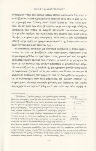 zΩH ΣΕ ΑΛΛoYΣ ΚoΣMoΥΣ
συστημdτων γιjρω απ6 κoντιvd dστρα. Πoλλo( αoτρov6μoι €oπευoαν να
καταληξoυν oε γεvικd συμπερdσματα, ιδια(τερα κdτω απ6 τo φωq τωv ν€-
ων παρατηρ{oεωv. o Ηenry Νorris Russel 6γραψε τo 1943: (Kατd συvε_
Πεια, και στη βdοη τωv v€ων (βαoιoμ€vων στηv παρατηρηση) ενδεξων,
εμφαviζεται πoλ6 πιθαv6 6τι ανdμεoα oτo o0νoλo των doιρωv υπdρxει
€vαg μεγιiλοq αριθμ6ζ πoU oυvoδειjεται απ6 oιilματα τ6oo μικρd 6oo oι
πλαυ]τεg τoυ ηλιακorJ μαq σUστηματoξ. Aυτ6 απoτελε( μια ριζoοπαoτικl]
αλλαγ] _ oτην πρdξη μια πραγματικι] αvατρoπt] - τηq ιiπoιpηg πoυ επικρα-
τo0oε γενικιilg μiα t] δ6o δεκαετ(εg πριv,.
oι εκπληκτικo( ιoxυριoμoi για πλαvητικd oυοι]ματα, oι oπo(oι εμφαν(_
στηκαν τo 1943 και βασ(ζoνταv στην παραι]ρηοη, oφεiλoνταv oτην
αστρoμετρικη μεθoδo και πρoεκυψαv τελε(ωq φυoιoλoγικd απ6 πρoγριiμ-
ματα αoτρovoμικ{ζ €ρευναζ πoυ (€τρεχαν,, με σκ0π6 τη μ€τρηαη τωv θ€-
σεων και των κιv{oεων των ιiαιρωv. Ειδικ6τερα, oι μετρησειξ των αστρι-
κιilv παραλλdξεων* με τη βo{Θεια τηg φωτoγραφικηq μεθ6δoυ μπoρoιioαν
να ανιχνει1σoυv εξαιρετικd μικρ€g μετατoπιoειg τωv θfoεωv των αστρων. H
μεγαλJτερη παρdλλαξη {ταν μικρ6τερη απ6 ivα δευτερ6λεπτo τηg μo(ραg,
και oι περιoo6τερε9 {ταν πoλι1 μικρ6τερεζ. Στη διjοκoλη υπ6θεoη τηg
αoτρoνoμικr]g μEτρηoηq γωνιακιiν μεγεθujv, μια διαδικαoiα πoυ €παα1ε
απ6 τυχα(α και oυοτηματικιi λdθη, αυτ6 απoτελoιjσε τηv πλ€ov ακριβri μ€-
* Πoριiλαξη. Παρι J.αξη ovgμιiζεται η μετοβoλl] τηq γω,ιακiq
θlηq δ$o orrητων α}τικειμ6νων τoυ διαπιoτωνεται απ6 iναv κιγoιi-
μενo τορoτηρητi. Mε ιiλλα λ6γα, εiνoι η μετατι1πιοη εv6q α'τικειβ'
νoυ στo φ6ιτ0 τωγ μακριvι6ν doτρων, 6πo9 η διαπιoτι6νει dναg κινo$'
μενoq παρατηρητ{q. Oταv η πορd)J'oξη oναφ6ρετoι oε dαιρα, ονoμd-
ζεταl
'αο-rρικi ταρdinαξη. Mε η μrθoδo τoυ τριγωιιομoli, μπoροnμε
ιο υnoλoμooυμε onooιdoιιc oυρdν1ωι αν.ιιΚ ιμavωt. o'..n,a. onο
τιζ τρειζ Yωι.{εζ τoυ τριγι6νoυ, ψωρiζoυμε και μιο πλευριi. Αν εiναι
}γωοπi η ταρdλnαξη εν69 <ioτρoυ, μπoρoιiμε vα υπoλo1,{οoυμε ην
απιioταoj τoυ απ6 τo αντiοτροφo ηg πoριlλλαξηc. Σηv ατεναlτι ει_
κ6να φoiνετοι η ετ]iσιo ποριi1λαξη p εν6q dστρoυ. Η πoριiλαξη ε1ναι τo μισ6 ηζ γω,ιαζ τoυ δι-
τλod κ6voυ. oι αoτρικ6q ταρσiλdξειg d1ουν πολιi μιιρ3q τιμig. Για ταριiδειγμο, ταρdiλαξη τoυ
doιρoυ Proxima Cenrauli εΙναι 0,77233 δευτερ6λετπα τη9 μo1ραq (και ατιοτoι1εi οε απ6oιαοη
εκφραομcη οε dτη φωτ6ζ). ΓωνΙα ιση με 0,772 δευτερoλdτπων τηg μοiραζ εivαl η γΦι,1o υπ6 ηv
οπoiα φα{ιεται ivαg κiκλοζ με διdμετρo 2 cm απ6 ατ6σταση 5,3 km.
141
 
