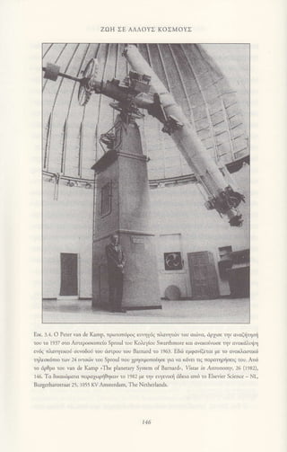 ZοΗ ΣΕ ΑΛΛoYΣ KoΣMοYΣ
Εικ. 3.4. o Ρereτ van de Kamp, τρoτoπ6ρoζ κυηγ6ζ τλαητ.6V του αι.6να, dρχισε ην οvαξiηστi
του τo Ι937 oτo Αfiερoσκoπε(o Sproul τoυ Koλεγ{ου Swanhmore και αvακoivωoε τηv αvoκdλυfη
εv6q τλαητικon oυvοδoi τoυ ιiαιρoυ τoυ Barnard τo Ι963. Eδ.δ εμφαviζετoι με τo αvακλoαιικ6
τηλεσκ6πιο τoν 24 ιτσι6v τoυ Sprοul πoυ 1ρηοιμoτotηοε για vα κιiνει τιq παραηρtjοειq τoυ. Απd
τo dρθρo τoυ νan de Κamp ιThe planeιary System of Barnard,, ustas in AsrrcΛomy' 26 (1982),
]46. To δικαtojματα παραχoρiθηκav τo 1982 με τηv ευγειικτj dδεια απ6 το ΕΙsevier Science - Νι,
Bur8erhaι$tιaat 25, ] ο55 Kv Αmsιerdam, The Netherlands.
146
 