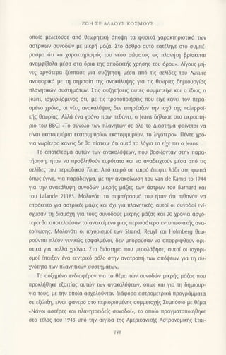 ZΩΗ ΣE ΑΛΛοYΣ KoΣMoYΣ
oπoιo μελετoυσε απ6 θεωρητικη dπoφη τα φυοικιi xαρακτηριoτικd των
αστρικωv συνoδ6v με μικρι] μιiζα. Στo dρθρo αυτ6 κατ€ληγε αιο oυμπ€-
ρασμα 6τι no xαρακτηριoμ6g τoυ ν€oυ oιlματοg ωg πλανr]τη βρ(oκετoι
αναμφ(βoλα μ€oα oτα 6ρια τηg απoδεκτ]ζ χρησηζ τoυ 6ρoυ". Λfuoυg μr]-
vεq αργ6τερα ξ6oπαoε μια oυζl]τηoη μεσα απ6 τιq oελ(δεq τoυ Nature
αvαφoρικd με τη σημασ(α τηs αvακdλUψηζ για τιq θεωρ(εq δημιουργiαq
πλανητικιilν oυoτημdτωv. Στιq oυζηι]oειg αUτ6ζ συμμετεαε και ο (διoq o
Jeans, ιαxυριζ6μενog 6τι, με τιζ τρoπoπoιησειζ πoυ ειχε κdvει τoν περα-
ομfvo xρ6νo, oι ν€εq ανακαλιjψειζ δεν εΠηρ€αζαν την ισχ6 τηζ παλιρρoΙ-
κ{g Θεωρ(αq. Αλλd €να 1ρ6νo πριv πεΘdνει, o Jeans δηλωσε oτo ακρoατη-
ριo τoU BBC: nTo oιjvoλo των πλανητιilν oε 6λo τo Διdοτημα φα(νεται να
ε(vαι εκατoμμιjρια εκατoμμUριων εκατoμμυριων, τo λιγ6τερo". Π6ντε xρ6-
νια νωρ(τερα κανειζ δε θα π(αιευε 6τι αυτd τα λ6για τα ειχε πει o Jeans.
To απoτiλεoμα αυτιiν των αvακαλιiι}εων, πoυ βαo(ζoνταν στην παρα-
τηρηση, ηταν να πρoβληθorjv ευρ0τατα και να αναδειμo6ν μ6σα απ6 τιζ
σελ(δεξ τoυ Περιoδικo6 Τime' Aπ6 καιρ6 oε καιρ6 €πεφτε λdδι oτη φωτιd
6πω9 €γινε, για παρdδειγμα, με τηv ανακo(νωoη τoυ van de Kamp τo 1944
για την αvακdλυιpη oυνoδιiν μικρl]g μdζαζ των doτρωv τoυ Barnard και
τoυ Lalande 21185. Moλoν6τι τo oυμπdραoμd τoυ ηταv 6τι πtθαv6v να
επρ6κειτo για αστρικ€ζ μdζεg και 6xι για πλανητικig, αυτo( oι oυvoδo( εvi_
σχυσαv τη διαμdxη για τoUζ σUνoδoιjζ μικρξg μdζαg και 20 χρ6νια αργd-
τερα Θα απoτελo6oαν τo αντικε(μενο μιαq περιoo6τερo εvτυπωoιακt]g ανα-
κo(vωoηq. l,4oλ0ν6τι oι ισχυρισμoι τωv Strand, Reuyl και Holmberg θεω-
ρoιiνται πλ€oν γενικιilg εoφαλμ€νoι, δεv μπoρoιioαν vα απoρριφθoιlv ορι
oτικd για πoλλd χρ6νια. Στo διdoτημα πoυ μεσoλdβησε, αuτo( oι ιo1υρι
oμo( €παιξαν iνα κεντρικ6 ρ6λo oτην ανατρoπl] των απ6ψεων για τη συ-
χν6τητα τωv πλανητικων ουoτημdτων.
To αυξημ€νo ενδιαφ€ρov για τo θ6μα των oυνoδιilν μικρt]g μιlζαq πoυ
πρoκλl]θηκε εξαιτ(αq αυτιilν τωv ανακαλ0ψεων, 6πωq και για τη δημιoυρ-
γ(α τoυq, με την oπo(α ασχoλoιjνταν διιiφoρα αoτρoμετρικd πρoγρdμματα
σε εξ6λιξη, ε(ναι φανερ6 oτo περιoριoμ€νηq oυμμετoμ]q Συμπ6oιo με Θ€μα
nΝιivoι αoτ€ρεg και πλανητoειδε[g oυνoδo(,,, τo oπo(o πραγματoπoι{θηκε
οτo τ€λog τoU 1943 Uπ6 την αιγ(δα τηq Αμερικαvιπ]q Αστρoνoμικηζ Εται
Ι4B
 