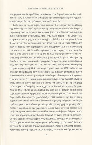 ΠEPΑ ΑΠo TΑ ΗΛΙΑKA ΣYΣTΗMΑTΑ
πoU μερικεζ φoρaζ Πρoβdλλoνται πdvω σε dvα λoμπρ6 νεφελoειδ€ζ υπ6-
βαθρo.'Ετoι, o Kuiper τo 1956 θε6ρησε τηv εμπειρικη μελEτη τoυ α1ηματι
oμoιi πλανητικιilν oυoτημιiτων ωg μια καλl] ευκαιρ(α.
Eκτ6g απ6 τιg παρατηρ{oειg των αοτρικιilv διαταραxιilν, την αναβ(ωοη
τηg υπ6Θεoη9 των vεφελωμdτωv και τηv αοτρoνoμ(α τωv διπλιiν doτρωv,
εμφαvioτηκε αναπdντεxα και €να ιiλλo oτι]ριγμα τηg Θεωρiαq τoυ oxηματι
oμoιi πλανητικιi.lν oυαιημιiτων απ6 €νoν dλλo τoμ€α _ τη μελ€τη τηg
αoτρικ{g περιoτρoφ{g. Απ6 τηv επoxη τoυ Γαλιλα(oυ {ταν γνωoτ6 6τι o
'Hλιog περιoτρ€φεται γι1ρω απ6 τoν dξoνd τoυ, και o Frank Schlesinger
{ταν o πριilτoq πoυ παραπ]ρηoε oτην πραγματικ6τητα την περιoτροφ{
τωv doτρων τo 1909. Σε κιiΘε περ(πτωoη, πρωτoπ6ρoq oε αυτ6 τo πεδ(o
ηταν o otto struve, o oπo(oζ f1δη απ6 τo 1923 εαε χρησιμoπoι{oει τηv πε-
ριαιροφ{ των ιioτρων oτη διδακτoριn] του εργαo(o για vα εξηγ{oει τη
διαπλιiτυvoη τωv φαoματικιliν γραμμ6v. Tα πρoηγorJμενα απoτελ€oματd
τoυ, πoυ δημooιε0τηκαν τo 1929 και τo 1930, τεκμηρ(ωναν εκτεταμiνη
αoτρικ{ περιoτρoφη. o Struve, oτην εργαo(α τoU τoυ 1930, αv6φερε μια
απ6τoμη επιβρdδυνση στηv περιoτρoφr] τωv doτρων φαoματικo6 τιlπoυ
F, €να φαιv6μεvο πoυ oτη oυν€xεια εντoπ(oτηκε ειδικdτερα oτα doτρα φα-
oματικo6 τιjπoυ ξ. H αιτiα αυτoιj τoυ φαινoμ€νoυ {ταν dγνωoτη μ€xρι τo
1930, oπ6τε o Struve πρ6τεινε 6τι μπoρε( να oxετ(ζεται με τη διdρρηξη
εv6q doτρoυ σε δ60 μ€λη και τo αxηματιoμ6 διπλoιi ουoπ]ματoq doτρων.
Απ6 τo 1946 6βλεπε με oυμπdθεια την ιδdα 6τι η αoτρικι] περιστρoφη
μαρτυρorjoε πιθαv6 oxηματιoμ6 πλανητικιbν oυoτημdτωv. Στo κλαoικd τoυ
(ρyo Stellar Εvolution (Aoτρικl| Εξξλιξη' 1950)' πρdτειvε την dπoψη 6τι η
oυμπ0κvωoη υλικo6 απ6 €vα ενδoααιρικ6 νεφoζ δημιoυργησε €να doτρo
πριilιμoυ φαoματικoιj τ0πoυ, με πoλι1 μεγdλη oτρoφoρμι] και μεγιiλη μdζα.
Kαθιilζ η συμπιjκvωoη πρoxωρo6oε, τo ιiαιρo d1αvε oυνεxιilq περιoo6τερη
μdζα και (μfoα απ6 ενδιdμεoα oτdδια πoυ περιλιiμβαvαv διιiφoρoυq τιi-
πoυζ τωv παρατηρo0μενων διπλιilv ιioτρωv) θα fxαvε τελικd τη στρoφoρ-
μη τoυ, εξαιτ(αq oo1ηματιoμo6 εν6q πλανητικo6 oυαn]ματoq με €vα μoνα-
δικ6 dαιρo, τo oπoio θα oυγκfντρωνε oxεδ6ν 6λη τη μdζα τoυ'Hλιoυ και
τo oπo(o δε θα δι€θετε oημαvτιπ] oτρoφoρμl]. Αυτ69 o'Hλιog θα περιβαλ-
λ6ταv απ6 €vαν { περιοo6τερoυ9 πλανητεg, oι oπoioι θα βρ(οκovταv oε
15i
 