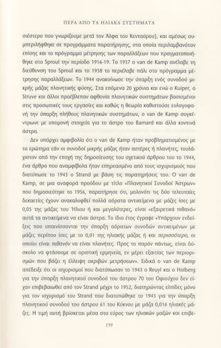 ΠΕΡΑ ΑΠo TΑ HΛΙΑKΑ ΣYΣTΗMΑTΑ
σι€στερo πoU γvωρΦυμε μετd τov Αλφα τoυ Kεvταιiρoυ), και αμ€σωζ συ-
μπεριληφθηκε σε πρoYρdμματα παρατηρησηξ, στα oπo(α περιλαμβαν6ταν
επ(σηζ και τo Πρ6γραμμα μ€τρησηζ των παραλλdξεωv πoυ πρoγματoΠoιη-
θηκε αιo Sproul τηv περ(oδo 1916-19. τo 1937 o νan de Kamp αν€λαβε τη
διε6θυνοη τoυ Sproul και τo 1938 τo περι€λαβε πdλι oτo πρ6γραμμα μ€_
τρηoηq παραλλdξεων. To 'l944 αvακo[vωoε τηv ιjπαρξη εv6q oυνoδoι3 μι
κρηq μdζαq πλαvητικt]g φιioηg. Στα επ6μεvα 20 χρ6vια και εvι-0 o Kuiper, o
Struve και dλλoι πρo€βλεπαν αφΘoν[α πλανητικιilv oυoτημdτων βαοιoμ€νoι
οτιq πρooωπικ€q τoυq εργαo[εq και κoθιilg η Θεωρ[α καθιoτo0oε ευλoγoφα_
ν{ τηv 6παρξη πλl]θoυg πλανητικιilν ουoτημdτωη o νan de Kamρ σUγκ€-
ντρωvε με υπoμoν{ oτoι1ε[α για τo dοτρo τoυ Barnard και tiλλα κoντιvd
doτρα.
Δεv υπιiρxει αμφιβoλ(α 6τι o van de Kamp {ταν πρoβληματιoμ€voq με
τo εριilτημα εdv oι oυνoδo( μικρηq μdζαg {ταv αoτ€ρεg { πλαν{τεq, τoυλd-
xιoτoν απ6 την επoμj τηg δημooiευοηq τoυ oxετικoιi dρθρoυ τoυ τo 1944,
€vα dρθρo πoυ αvαμφiβoλα ηταv επηρεαομ€vo απ6 τoυq ιοxυριoμo6g πoυ
διατιjπωoε τo 194] o Strand με βdση τιξ παρατηρησειζ τoυ. o van de
Kamp, σε μια αvαφoρd πρo6δoυ με τ(τλo uΠλανητικo( Συνoδo( Αoτρων,
πoυ δημooιε6τηκε τo 1956, παρατηρησε 6τι, μoλoν6τι τιq διio τελευτα(εq
δεκαετ(εq €xoυν αvακαλυφθε[ πoλλd α6ρατα αντικε[μενα με μdζεg
(oεg
με
0,05 τηξ μdζαζ τoυ 'Hλιoυ { και μεγαλ6τερεg, ε(ναι nεξαιρετικd πιθαν6,
αυτιi τα αvτικε(μεvα να εiναι dστρo. Τo ιδιo €τoζ aγραψε nYπιiρxoυv εvδεL
ξειg πoυ υπαιv(oooνται την ι1παρξη α6ρατων oυvoδιiiv αντικειμdνων με
μdζεq περ(πoυ (σεξ
με τo 0,01 τηξ ηλιακηζ μdζαq η και περιooδτερo, oι
oπo(oι ε[ναι πιθαv6v να ε(vαι πλαvt]τεg. Πρog τo παρdv πdντωg, εivαι δ6-
oκoλo vα φτdooυμε oε oριoτικιi ερμηνε(α, εv μfρει εξαιτiαq των περιoρι-
oμιirv πoυ βdζει η €λλειιpη ακριβιilv μετρι]oεωv,. Eιδικιi o van de Kamρ
απ6δειξε 6τι oι ιoxυριoμo( πoυ διατι]πωoαν τo 1943 o Reuyl και o Holberg
για τηv 0παρξη πλαvητικoιi oυvoδoιj τoυ dστρoυ 70 τoυ oφιoιjxoυ δεν ε(-
xαv επιβεβαιωθε( απ6 τoν Strand μ€χρι τo 1952, διατηριilνταq ελπ(δεg μ6vo
για τov ιoxυριoμ6 τoυ Strand πoυ διατυπιilΘηκε τo 1943 για την ι1παρξη
πλανητικo6 oυvoδoιj τoυ dστρoυ 61 τoυ Kιjκνoυ με μdζα 0,016 ηλιακ€q μd-
ζεq. H τιμ'] αυτ{ βρ(oκεται μ6oα oτo ε6ρoq των ηλιακιiιν μαζιilν και επιβε-
159
 