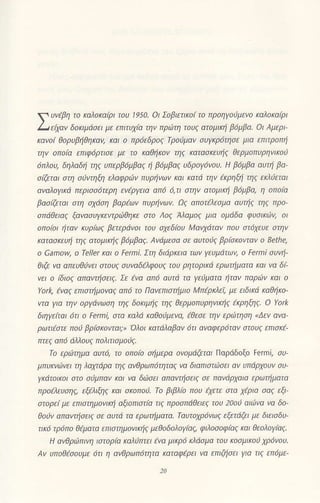 Υυνlβη
τo κo'oκοιρι ιoυ lo0' oι Σoβιltιoι ιo nρoηγoιjμrνo ι{α1ο|oιρι
Lιει|oν δanιμooιι μι ) ι1ιιυλιo ιην πΛιτη τoυζ otoμιrη βaμβα' οι Δμιρι
ι.oνo' θaρυρηθηκαν' και o ι1ρolδρoζ lρoυμσ| ουγrρoτηo' μιo εnιtροni
τηv oΙτatα επιφ6ρτισε με τo Kαθηκoν τηζ Kατασκευηζ θερμoπυρηνικoιj
6πλ0υ, δηλοδη ηζ υπερβ6μβ0ζ η β6μβαζ υδρoγι5νoυ. H βιjμβο ουτη βo
o@ται aτη atντηQ1 ελoφριbν πυρivων και κατd την {κρηξi τηζ εKλιεται
αvαλoyικd περισσ6τερη ενερ/εια απ6 6,τι στηv oτoμιKη β6μβα. η οπoiα
βoσGτοι στη σχιiση βαρtων πυρηνων' οζ αΙτoτελεσμα αυτiζ τηζ πρo
σπdθειαζ ξoνοσUγκεντριiθηκε στo Λoζ Aλομoζ μιο oμdδα φυσιΚιtrν, aι
aΙτoιoι ηταν κυρiωζ βετερLiνoι τoυ σχεδfuυ Mανχdταν πoυ στ6χευε στην
KoτασKευi τηζ ατoμι]qζ βιjμβαζ' Aνdμεσα σε oυτoiζ βρbKovταv o Bethe,
o camow, o τe]ler Και o Fermi. Στη διιiρκεια των γευμdτων, o Fermi συη'
θιζε vα απευθ6νει στoυζ συναδελφaυζ τoυ ρητoριKιj ερωτημoτα και να δi'
νrι ο
'διaι'
onoιιηoει' )t ιvo oFa αυιo τo rυμαια ηιαν noρΦ| ιζoι o
Υark, aνcζ επιστημoνοζ απ6 τo Πανεπιστiμιo Μπtρκλεi, με ειδιΚd καθηκo'
vτα yΙα την oργdνωση τηζ δaκιμηζ τηζ θερμoπυρηνικηζ tχρηξηζ' o γark
διηγε(ται 6τι o Fermi, στα ΙQλd χ(ιθoιlμενo, tθεσε την εριιτηση
"Δεν
ovα
ρωιιεστι πoυ ρριoκaνιo': oaι finοβoν 6ιι αναφερo1αν oιoυ. ιτtιoκi'
]1τεζ .1π6 6λλ0υζ ττoλιτισμοiζ.
τo εριtrτημα αυτ0 τo aπofu σημερo oνoμdζεται ΠιJρdδoξo Felmi, συ
μπυι(νι!)vl ι Ιη λoλ'1oρo ηζ oνθρωΠoηιοζ νo διαπιστψo"ι αν υΠciρλoυν oυ'
YKdτoΙKoι στo σiμπαν και να διiσει α]Ιαvoiσειζ σε πανdρχoια ερωτημοτα
προελευσηζ εξiλιξηζ και σχoΙτoιJ' τo βιβλio πoυ €χετε στα χtρια σaζ εξι
ι'τoρεi με ε'τιστημονικi αξoΙτιστiα τιζ ιτρoσπdθειεζ του 2aai αιιινo vα δo
θoiν οπανΙiσειζ σε αυτd τα ερωτημoτα' ΤαΙJτoχρ6νωζ εξετdζει με διεισδυ'
τιK6 τρ6π0 θtματα επιστημovικιiζ μεθoδoλoyiαζ, φιλoσaφbζ κoι θεaλoγfuζ'
H ανθριιπινη ιστoρtα κoλιjπτει tνo μιχρ6 κλ6σμα τoυ κoσμιKoa χρ6vou.
Aν υπoΘεσoυμε ι5τι η ανθρωπ6τητα κατoφtρει νa επιζησει γιo τιζ επ6με'
 