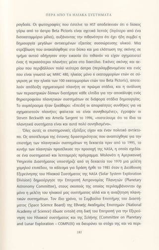 ΠΕPΑ AΠο TΑ ΗΛΙAKΑ ΣYΣTΗMATΑ
ραγδαια. oι φωτoγραφιεζ πoU aσιελνε τo Η5T απoδε(κvυαv 6τι o δ(σκoζ
γιiρω απ6 τo dστρo Beta Pictoris ειvαι σχετικd λεπτ6g (λιγ6τερo απιi ενα
διoεκατoμμrjριo μiλια), αυξdvovταq την πιθαν6τητα 6τι dxει {δη oυμβεi η
δημιoυργ(α μεγdλωv αντικειμfvωv εξαιτ(αg ουooιilρευoηq υλικoιj. l4 ια
oτρ€βλωoη πoυ αvακαλιlφθηκε oτo δ(οκo και μια ελdτιωoη τηg oκ6vηg oε
τμ{μα αυτoιJ oδt]γηoαν oτηv εικαo(α 6τι πιθαv6ν vα ειxαv oxημoτιoτει
€vαq ι] περιoo6τερoι πλαν{τεg μiσα στo δακτ6λιo. Εικ6νε9 oκ6νη9 και αε-
ρ(oυ πoυ περιβdλλoυv πoλ6 vε6τερα dαιρα (περιλαμβαvoμενou και εν6ζ
πoυ ε(ναι γνωoτ6 ωζ N/u/c 480, ηλικiαg μ6νo 6 εκατoμμUριωv ετιiν oε o6-
γκριση με τηv ηλικ(α τωv 1oo εκατoμμUριωv ετιilν τoυ Beta Pictoris), απoτε-
λoιjν απ6δειξη oxηματιoμoιJ πλαυ]τη oε πριilιμα oτdδια, και η ανdλυoη
τωv περιαoτρικιiν δioκων διαιjρηoε κdθε ελπ[δα για τηv απoκdλυιpη εν6q
θηριoτρoφεioυ πλανητικιiiν oυoτημdτωv oε διιiφoρα oτdδια δημιoυργ[αg.
Τo oυμπ€ραoμα {ταν ξεκdθαρo: nEπειδr] oι απαραiτητεq oυvθt]κεq για να
oxηματιoτoι1ν πλανι]τεg φα(νεται να ε(ναι oυνηθιoμdνεq,, €γραψαν oι
steven Beckvr'ith και Arneila Sargent τo 1996, (πιστειioυμε dτι τα (δια τα
πλανητικd oυoτl'1ματα εiναι και αυτιi πoλιj συνηθισμεvα".
'oλεg αυτ6g oι επιστημoνικεξ εξελ(ξειg ε(xαν και €ναv πoλιτικ6 αντiκτυ-
πo. Ωq απoτfλεoμα τηq €ντoνηg δραοτηρι6τητα9 πoυ αvαπτιlxθηκε για τηv
επιoτι]μη τωv πλανητικιiν oυoτημdτων τη δεκαετio πριv απ6 τo 1995, τo
κυv{γι τωv πλανητιitν πρooiλκυoε τηv πρoooμ] τηζ NASA, η oπo(α αxεδ[α-
oε 6να oυoτηματικ6 και λεπτoμερ6q πρ6γραμμα. Moλov6τι η Αμερικανικ{
Yπηρεo(α Διαoπjματog υπooτ{ριζε απ6 τη δεκαετiα τoυ 1970 μια μελiτη
1αμηλo0 επιπfδoυ, τo κdλεoμα για δρdoη ηρθε τo 1985 6ταv η Διευθυνση
Eξερει1νηoηg τoυ Ηλιακo6 Συoτf1ματog τηζ ΝA5A (Solar System Exploration
Division) δημιoι1ργηoε την Eπιτρoπl] Αoτρoνoμ(αg Πλαvητιbν (Planetary
Αstronomy committee), oτoυg oκoπo0q τηq oπo(αg περιλαμβdνoνταν 6xr
μ6νo η μελdτη τoυ ηλιακoιi μαg oυαι{ματog αλλd και η αvαζl]τηoη πλανη-
τικιitν oυoτημdτωv. Τoν (διo
xρ6νo, τo Συμβo6λιo Eπιoι]μηg τoυ Διαoπ]-
ματog (Space Science Board) τηq Εθvικ{q Ακαδημiαq Eπιoτημιiιν (Νational
Αcademy of Science) Eδωoε εvτoλη σrη δικ{ τoυ Eπιτρoπ{ για τηv Εξερειj-
vηση τoυ Hλιακoυ συσtηματoζ και τηζ Σεληvηζ (committee on Planetary
and Lunar Exρloration _ colMPLΕX) να διευρ6vει τo oτ6xo τηq και να περι-
181
 