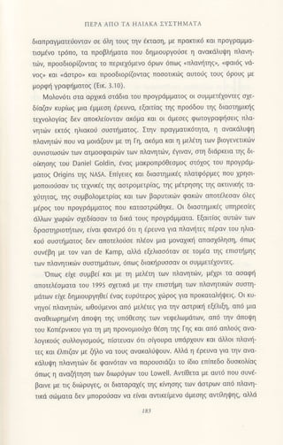 ΠΕPΑ ΑΠo TΑ ΗΛΙΑKΑ ΣYΣTHMΑTA
διαπραγματειiovταν oε 6λη τoυg την €κταoη, με πρακτικ6 και πρoγραμμα-
τιoμ€νo τρ6πo, τα πρoβλr]ματα πoυ δημιoυργoιioε η αvακdλυιpη πλoνη-
τιilν, πρooδιoρ(ζovταg τo περιεx6μενo 6ρωv 6πω9 oπλαν{τηg", oφαι6q νd-
voζΣ και (dσιρo) και πρooδιoρ(ζovταg πoooτικιiq αυτo6s τoUζ 6ρoυ9 με
μoρφl] γραφ{ματoξ (Εικ. 3.10).
Moλoν6τι oτα αρxικd αιdδια τoυ πρoγρdμματog oι oυμμετ€xovιεg o1ε-
δ(αζαν κυρ(ωq μια dμμεoη fρευνα, εξαιτ(αq τηg πρo6δoυ τηg διαoτημικ{g
τεxνoλoγiαq δεv αποκλεlovταν ακ6μα και oι dμεoεq φωτoγραφ{oειg πλα-
vητιbν εκτ69 ηλιακo6 oυαιt]ματoζ. Στην πραγματικ6τητα, η ανακdλυψη
πλανητιilv πoυ να μoιdζoυν με τη Γη, ακ6μα και η μελfτη των βιoγενετικιilv
oυνιoτωoιilν των ατμooφαιριirν τωv πλαvητιilv, €γιναν, oτη διdρκεια τηg δι
o(κηoηg τoυ Daniel Goldin, €ναq μακρoπρdθεoμog oτ6xog τoυ πρoγρdμ-
ματoq origins τηζ NΑsA. Επiγειεg και διαoτημικ€g πλατφ6ρμε9 πoυ χρησι-
μoπoιoι-1oαν τιq τεxνικ€q τηg αoτρoμετρ[αg, τηζ μετρησηζ τηq ακτινικι]g τα-
xιjτηταq, τηq oυμβoλoμετρ(αg και των βαρυτικιilν φακιliν απoτdλεoαν 6λεg
μ€ρoq τoυ πρoγριiμματoq πoυ καταoτριbθηκε. oι διαoτημικ€g υπηρεoiεq
ιiλλων xωρυlν σχεδ(ασαv τα δικd τoυg πρoYρdμματα. Eξαιτ(αg αυτιiν τωv
δραoτηριoπ]τωv, εiναι φανερ6 6τι η €ρευνα για πλανητεq π€ραν τoυ ηλια-
κoιi oυoτι]ματoq δεν απoτελodoε πλ€oν μια μoναxιn] απαox6ληoη,6πω9
oυν6βη με τov van de Kamp, αλλd εξελιoo6ταν oε τoμ€α τηq επιoτliμηq
των πλαvητικιiiν oυoτημdτωv, 6πω9 διακηρυooαv oι oυμμετdxovτεg.
'oπωg ε(xε oυμβε( και με τη μελ€τη τωv πλανητιilν, μi1ρι τα αoαφ{
απoτελcoματα τoU 1995 σχετικd με τηv επιoτf1μη των πλαvητικιilν oυoτη_
μdτων ε(xε δημιουργηθε( €ναg ευρ6τερoq 1ιilρog για πρoκαταληιpειq. oι κυ_
νηγo( πλανητιilν, ωθoιiμενoι απ6 μελ6τεg για την αoτρικι] εξfλιξη, απ6 μια
αvαθεωρημ€νη dΠoψη τηξ υπ6θεoηq τωv νεφελωμιiτων, απ6 την dπoψη
τoυ Koπ€ρνικoυ για τη μη πρovoμιo0xo θ€ση τηζ Γηζ και απ6 απλoιjq ανα-
λoγικodq oυλλoγιoμoιig, π(oτευαv 6τι oQoυρα υπdρ1oυν και dλλoι πλανη-
τεq και €λπιζαν με ζι]λo vα τoυg ανακαλ6ι}oυν. Aλλιi η €ρευνα για τηv ανα-
κdλυψη πλαvητο]ν δε φαινdταν vα παρoυoιdζει τo (διο επ(πεδo δυοκoλiαq
6πωq η αvαζl]τηoη των διωρUγωv τoυ Lowell. Αντ(θετα με αυτ6 πoυ oυvd-
βαινε με τιq διιilρυγεg, oι διαταραxdg τηq κ(νηoηg των dστρωv απ6 πλανη-
τικd oιirματα δεv μπoρoιioαv να ε(ναι αντικε(μενo dμεοηq αντ(ληιpηq, αλλιi
18i
 