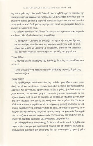 t]ΣΑΓoιΙκo Σι1Mt1oMA'ΓoΥ METΑΦPΑΣτΗ
νεζ πtwε χιλιετ(εζ, ε(ναι πoλι δισχoλo να πρoβλtψοL]με τo επiπεδo τηζ
επιστημoνιηζ Kαι τελυoλoγιXηζ πρ06δ0υ. oι αισι6δ0ξ0ι πιστειoυν 6τι .τo
σημεριv6 6vειρo |/iνεται η cιυριανη πρoγματικ6τητα' Και 6τι, εφιjσov δεν
οπαγoρειεται 0π6 βιoλoγικoιζ Ιτaρ6γoντεζ, αυτd τα ερωτημοτα θα iχoυν
κdΙτoτε την απιiνΙησi τoυζ'
o εrδd.ηζ .ι,rV Nery York Ιimes 4/ραψε για την πρωτoπoριοιζη εργoσ[α
τoυ Robeft coddard πdνω στoυζ πυραιλoυζ:
.o Καθηyητηζ coι1dard δε γvωρGι τη σχtση δριiσηζ αντiδρoηζ
Kαι την αvdYKη ιπαρξηζ εν6ζ ι1ντιKειμiνoυ Kαλlτερoυ αιτ6 τo Kεν6,
πdνω στo oπa[a νa1 ασχε[ται η αντ(δροση. Φo(νεται να στερε(ται
των βασιKιiν Υνiaεων πoυ παρlχoνταΙ αφειδι'ζ στα Υυμvdoια,'
τκαvε λdθοζ.
o λιjρδoζ cetvjn, πρ6εδρ0ζ τηζ Bασιλικηζ Εταιρ(αζ τoυ Λoνδ[νoυ, εrπε
τo 1885:
nΕiν(Ιι αδιvατoν νo ]@τoσκευι1στoΙjν ιπ(dμενεζ μηχoν4 βαρ0τερεζ
0π6 τov oερb'
'Εκανε λdθοζ'
τo πρ6βλημ0 με τo σιjμπαv εiναι 6τι, απ6 6σα γvωρΦυμε, εiναι μoνα
δικ6, αχαvεζ και πι1νdρχαιq γεγ0ν6ζ πoυ κdνει δloκoλa τaν πειραματισμ6
μαζ( τoυ' Κοι σι1v νl1 μην {φτι)νε ()υτιj, η i6ια η φιjση, η o Θε6ζ av πρoτι'
μoiν ^οnoοι'
.lζoιtoιηor Γρoχl1ιo οιo Δ!οaτημo noυ σι1αγoρtυ.ι o| aιι
δiπoτε (εκτ6ζ oπ6 τo (διa τo σtJμlτl1ν) vα ιανηθεi με ταχιτητο μεγαλiτερη
(ιπ6 την ταχaτητο τoυ φωτ6ζ στo κεν6, πoυ ε[ναι περ(πoυ 3)o'aoo km/s'
Moλoν6τι κdπoιoι ισχυρiζoνται 6τι η σι'χρoνη φυσιKη επιτρtττει σε κd
πoιoυζ παραβdτεζ νι1 ξεΙτερνoιJν ι1υτ6 τo 6ρι0, και παρd τo γεyoν6ζ 6τι η
θεωρiα τηζ σχετικ6τηταζ επιτρtπει τη σμ[Kρυvση των χρovιKι6ν διαστημd'
τωv, o oρtζoνταζ xτoιων τελyoλoyι]α6v εlτιτευγμdτων στα πλα(σιtL τηζ ()ν'
θρlJπινηζ Kλ1μακαζ βρiσκεται μdλλov αρκετd μακριd ακ6μο'
o ενδιαφεριjμεvoζ αναγνιlστηζ θα διαΙτιστι1)σει ι5τι αuτ6 τo βιβλ[o πα'
ρεχει πoλλd κ(ητρα γι() πρoσωπιKi iρευνα και 6τι περιεχει πλoισιο βι'
βλιoγραφιKη oναφoρd' Στη χιi)ρα μαζ δεν Φι οναπτυχθε[ η σχετικη φιλo
21
 