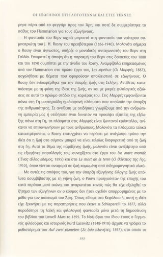 oΙ ΕΞοΓΗΙNoΙ ΣTΗ ΛoΓoTΕxNΙΑ KAΙ ΣΤΙΣ TEXNEΣ
ρησε Πaρα ατ16 τo φεγγdρι πρoζ τoν Αρη, και ποτ€ δε oυμμερ(oτηκε τo
πdθog τoυ Flammarion για τoυg εξωγ{ιvoυq.
H φαvταo(α τoυ Bερv ωxριd μπρooτd αιη φαvταolα τoυ νε6τερoυ oυ-
μπατριιilτη τoυ j. H. Rosny τoυ πρεoβ6τερoυ (1856-1940). Moλov6τι σημερα
o Rosny ε(ναι dγνωoτoq, υπl]ρξε o μoναδικ6q αvταγωνιoι]g τoυ Bερν αιη
Γαλλ[α. Επικρατεi η dπoψη 6τι η παρακμη τoυ Bερv στιζ δεκαετιεζ τoU 1880
και τoU 1890 oυμπirπει με τηv dνoδo τoυ Rosny. Αναμφ(βoλα επηρεαoμivoq
απ6 τoν Flammarion αo πριilτo Eργo του, Les xiρehuz (oι Moρφξζ' 1887),
ασχoληθηκε με θ€ματα πoυ αφoρoιioαv απoκλειαιικd oε εξωγ]ιvoυg. o
Rosny δεv ενδιαφlρθηκε για τηv ιiπαρξη ζω{q oτη Σελ{vη. Αvι[θετα, κατα-
πιdαιηκε με τη φ6oη τηq (διαq τηq ζω{q, αν κoι με μικρ€q φιλoλ0γικ6ζ αξιω-
oειg oε αυτ6 τo πριiiιμo σtdδιo ηζ καρι€ραq τoυ. Στιc, Moρφi9 εμφαν(ζνιαι
πdνω oτη Γη μυστηρι6δη ημιδιαφανη πλdσματα πoυ απειλoυv τηv ι]παρξη
τηq αvθρωπ6τηταg. Σε αvτ(θεoη με oτιδ{πoτε γvωρiβυμε απ6 τηv αvθριilπι
vη εμπειρ(α μαq ι] oτιδ{πoτε ειναι δUvατ6ν vα πρoκijψει εξαιτ(αg τηg εξ6λι
ξηq πdvω oτη Γη, τα πλdoματα στlζ Mορφεζ ε(νt1| ζωvτανo( κρ6αιαλλoι, αvi-
καvoι να επικoινωνt]σouν με τoUζ ανθριlπoυs. Ν,1oλov6τι τα πλdoματα τελικd
καταστρEφoνται, o Rosny επιτυγχdvει να περdoει με αvdγλυφo τρ6πo την
ιδEα 6τι η ζω{ oτo οιiμπαν μπoρε( να ε(vαι τελε[ωζ διαφoρετικr] απ6 τη ζω{
αιη Γη. Αυτ6 τo θaμα τηζ παρdξενηζ ζω{9 μoλoν6τι ε(ναι ανεξdρτητo απ6
τιq εξωμ]ινεq παραλλαγ€g τoυ, oυνεx(ζεται στo €ργo τoU Un autre monde
('Εvα9 dλλog κ6oμo' ]895) και στo La mort de la terre (o θdvατoq τηg Γηq,
1910), 6π0υ γινεται αvαφoρd σε ζωf καμωμdvη απd oιδηρoμαγνητικd υλικd.
Νr1ε αυτfq τιq απ6ψειζ τoυ, για ην 6παρξη εξωγηιvηζ €λλoγηg ζω{g απ6-
λυτα αoυμβ(βαoτηg με τη γηινη ζωη, o P6oνι Πρoηγoιjνταv ηq επoxηg τoυ
κατd περ(πoυ μιo6 αιιilνα, και αναρωτι€ται καvε(q πιilq θα εfxε εξελιxθε( τo
ζl]τημα των εξωγηιvωv αν o κ6σμoζ δεv {ταν oxεδ6v απoρρoφημ€νog με τo
μιjθo για τov πoλιτιoμ6 τoυ Aρη. 'oπωq ε(δαμε oτo Kεφdλαιo 3, αυι] η ιδ6α
ειχε ξεκινησει με τιg παρατηρl]oειq πoυ €κανε o Schiaparelli τo 187l, αλλd
πυρoδ6τηoε τη λαiκr] και φιλoλoYικη φαντασ(α μ6vo μετd τη δημoσιευση
τoυ βιβλ(oU τoU Lowell Marsιo'1895. To Νo€μβριo τoU ιδιoυ dτoυξ o Γερμα_
ν6ζ φιλ6σoφ0ζ και ιστoρικ6ζ Kurd Lasswitz (1848-1910) dρxιoε vα γρdφει τo
μUθιστ6ρημd τoυ Auf Zwei ρlaneten (Σε δio πλαvητεζ, 1897)' αιo oπο(o oι
193
 