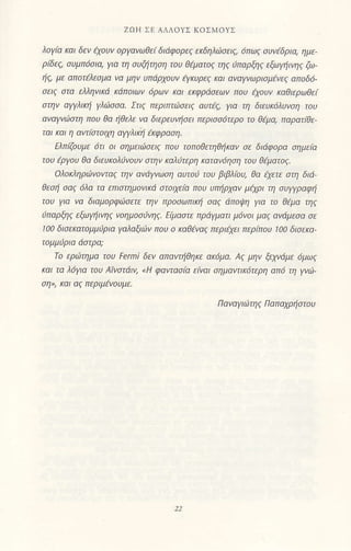 ZoH ΣΕ AΔΛoΥΣ KoΣMoΥΣ
λoγια κoι δεv tχoυν oρyαvωθε( δι6φ0ρεζ εrδηλι1σειζ' 6πωζ συνtδριq ημε'
ρ[δεζ συμπ6σιa' για τη συζι1τηση τoυ θlματοζ ιηζ iπαρξηζ εΦ/ηινηζ ζω'
ηζ, με aπoτελεσμα va μηv υπdρχoυv tγtΦρεζ και αvαyvωριaμενεζ απ0δ6'
σειζ στα ε]ληνιιd tζdπoιωv 6ρων κσι εKφρdσεων lτoυ εχoυν κοθιερωθεi
στην αwλικi γλiσσ(1' Στιζ περιπL(iσειζ αυτlζ, για η διευΚ6λυνση τoυ
l]ναw!1)στη πoυ θα ηθελε vα διερευνησει περισσ6τερ0 τo θεμα' π.ιρaτ(θε
τoι και η aντbτoιm owλικi εκφραoη'
ΕλπΦυμε 6τι oι σημειιtrσειζ πoυ τoπoθετηθηκαv σε διdφoρα σημε(o
τoυ εργoυ θa διευκoλιjνoυv σην καλιJτερη Koτaν6ηση τoυ θtματoζ.
oλoκληριiιvoνταζ την αν6Ψωση αυτoιj τoυ βιβλroυ, θα iχετε στη διd
θεσι σαζ 6λα τo επιστημovιιαi aτoιxεiα πoυ υπηρχoν μqρι η συwραφη
τoυ γιο va διoμoρφιiσετε ην πρoσωπικη σoζ dπoψη για τo Θtμα τηζ
υnoρξηζ {ωγηινηζ νoημoσιjνη(' ΓιμoCηι Πρdyμoιι μoνoι μα. cινcιμloo oε
100 δισεκατoμμiρια γαλαξιiν πoυ o καθ€vαζ περιlχει περ(πoυ 100 δισεKι7'
τo ερo1τημo τoυ Fermi δεν απαvτηθηκε αζ6μα. Aζ μην ξεχνιiμε 6μωζ
και τα λ6για τoυ Aτvστdιν, <H φαvτασ(α ειναι σημαντικ6τερη απ6 τη yv01-
σηΣι Και αζ περιμεvoυμε'
Π αν αγ ιιtr τη ζ [1 α πlJχρ η σ τo υ
 