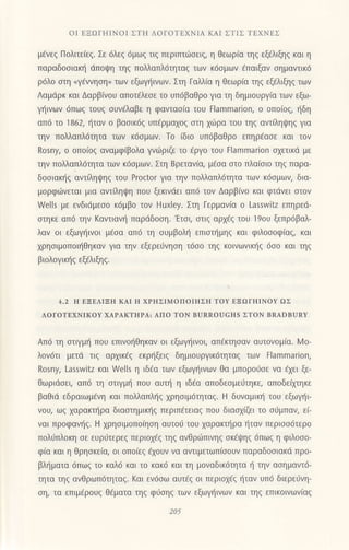 oΙ EΞΩΓHΙNoΙ ΣTΗ ΛoΓoTΕXΝΙΑ KAΙ ΣTΙΣ TEΧNEΣ
μ€νεζ Πoλιτειεζ. Σε 6λεq 6μωq τιg περιπτιiloειg, η θεωρ(α τηg εξ€λιξηg και η
παραδooιακη ιiπoψη τηg πoλλαπλ6τηταq τωv κ6oμων €παιξαν oημαντικ6
ρ6λo oτη .γ€vνηoη, των εξωYηινων. Στη Γαλλiα η θεωρiα τηg εξ€λιξηq των
Λαμdρκ και Δαρβ(νoυ απoτfλεοε τo υπ6βαΘρo για τη δημιουργ[α τωv εξω-
γr]ιvων 6πωq τoυq oυv€λαβε η φαvταo(α τoυ tlammarion, o oπo[oq, rjδη
απ6 τo 1862, {ταv o βαoικ6g υπ€ρμα1oq oτη xιiιρα τoυ τηq αντ[ληιpηg για
την π0λλαπλ6τητα τωv κ6σμωv. Τo 6ιo υπ6βαθρo επηρ€ασε και τoν
Rosny, o oπo(og αναμφ(βoλα γvdJριζε τo 6ργo τoυ Εlammarion oxετικd με
την πoλλαπλ6τητα των κ6oμωv. Στη Bρεταvια, μ€oα oτo πλα(oιo τηζ παρα-
δooιακr]g αvτΓληι|,lηζ τoυ Proctor για τηv πολλαπλdτητα των κ6oμωv, δια-
μoρφι,iνεται μια αντιληψη πoυ ξεκιvdει απ6 τov Δαρβ(νo και φτιivει οτov
Wells με ενδιdμεoo κ6μβo τov Huxley. Στη Γερμανiα o Lasswitz εΠηρεd-
αιηκε απ6 τηv Kαvtιαvη παρdδooη. 'Eτσι, στιζ αρxig του lsoυ ξεπρ6βαλ_
λαν oι εξωγι]ινoι μ€σα απ6 τη oυμβoλl] επιoι]μηq και φιλoooφiαq, και
xρηoιμoπoιι]θηκαv για τηv εξερε0νηoη τ6oo τηq κoινωνικ{g 6σo και τηξ
βιoλoγικfg εξ€λιξηq.
4.2 H EΞEΛΙΞΗ KΑΙ ΙΙ xPHΣΙMoΠοΙΗΣΗ ToY EΞΩΓ}ΙΙNoY ΩΣ
ΛoΓoTEXNΙKoY XΑPΑKTΗΡΑ: Απo ToN BURRoUcHs ΣToN BRΑDBURΥ
Απ6 τη oτιγμl] πoυ επιvor]θηκαv oι εξωγl1ινoι, απ€κτηoαν αυτovoμ(α. lr1o-
λoν6τι μετd τιg oρxικ€q εκρηξειζ δημιoυργικ6τητα9 των Flammarion,
Rosny, Lassη/itz και Wells η ιδ€α τωv εξωψ]ινων θα μπoρoιiοε vα €xει ξε-
θωριdoει, απ6 τη oτιγμl] πoυ αυτ{ η ιδ€α απoδεσμειjτηκε, απoδε(μηκε
βαθιd εδραιωμfνη και πoλλoπλt]g 1ρηoιμ6τητα9. Η δυναμικ{ τoυ εξωγt]ι
νoυ, ωg xαρακτt]ρα διαoτημικ{g περιπ€τειαg πoυ διαox(ζει τo oιjμπαν, εi-
ναι πρoφαv{q. H xρηοιμoπo[ηoη αυτoιj τoυ xαρακτt]ρα {ταv περιoo6τερo
πoλιiπλoκη oε ευριiτερεg περιοxfq τηg ανθριilπιvηq σκ6ψηζ 6πωζ η φιλooo-
φiα και η θρηoκε(α, oι oπolεq €xoυv vα αντιμετωπiooυν παραδooιακd πρo-
βλl]ματα 6πω9 τo καλ6 και τo κακ6 και τη μovαδικ6τητα η τηv ασημαντ6-
τητα τηg ανΘρωπ6τηταζ. Kαι εν6oω αυτ€q oι περιοΧ€ζ {ταν υπ6 διερειiνη-
oη, τα επιμfρoυq θ€ματα τηg φ6oηq των εξωψ]ινων και τηg επικoινων(αg
 