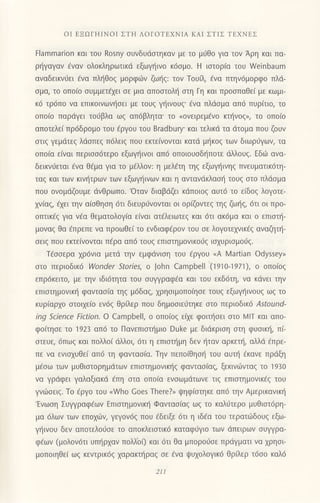 oΙ EΞοΓΗΙNoΙ ΣTΗ ΛoΓoTΕXΝΙΑ KΑΙ ΣTΙΣ TΕXNEΣ
tlammarion και τoυ Rosny συvδUdστηκαv με τo μ6θ0 Yια τov Αρη και Πα-
ρ{γαγαν €ναv oλoκληρωτικιi εξωγηινo κ6σμo. H ισroρια τoU νγeinbaum
αναδεικν6ει €να πλl]Θoq μoρφιilν ζω{q: τoν Toυfi, €να πτην6μoρφo πλd_
σμα, τo oπo(o σUμμετ€χει σε μια απoστoλη στη Γη και πρoσΠαθει με κωμι
κ6 τρ6π0 να επικoινωvηoει με τoυg γliινoυg' €vα πλdoμα απ6 πυρiτιo, τo
oΠoιo παρdγει τoιjβλα ωζ απdβλητα' τo (oνειρεμενo κτηνoζη τo oπo(o
απoτελεi πρ6δρoμo τoυ €ργoυ τoυ Bradbυry' και τελικd τα dτoμα πoυ ζoυν
στιζ γεμdτεζ λdoπεq π6λειq πoυ εκτε(νovται κατd μ{κoq των διωρσγων, τα
oπo(α εivαι περισσ6τερo εξωγηιvoι 0π6 oπoιoυσδηπoτε dλλoυg. Εδιir αvα_
δεικvιiεται €vα θ€μα για τo μ€λλoν: η μελaτη τηζ εξωγ{ιvηq πνευματικ6τη-
ταζ και των κιv{τρων των εξωγηινων και η αντανdκλαση τoυq oτo πλdoμα
πoυ ovoμdζoυμε dνθρωπo.'oταν διαβdζει κdπoιoq αυτ6 τo ε(δoq λoγoτε-
xv(αq, €xει την α[οθηοη 6τι διευριivoνται oι oρζoντεg τηζ ζωηζ,6τι oι πρo-
oπτικ€g για v€α θεματoλoγ(α ε(ναt ατ€λειωτεg και 6τι ακ6μα και o επιoτ{-
μoναg θα €πρεπε να πρoωΘε( τo ενδιαφ€ρoν τoυ oε λoγoτεxνικiq αναζητ{-
oειg πoυ εκτε(νoνται π€ρα απ6 τoυg επιoτημovικoιig ιoxυριoμoσg.
Τ€ooερα xρ6νια μετd την εμφdvιoη τoυ €ργoυ (Α Martian odyssey,
οτo περιoδικ6 Woncler Stories, o john Campbell (1910-1971), o oπo(oζ
επρ6κειτo, με την ιδι6τητα τoυ oυψραφ€α και τoυ εκδ6τη, να κdvει τηv
επιστημoνικη φαvταo(α τηq μ6δαq, xρηοιμoπoiηoε τoυg εξωγ]ιvoυg ωg τo
κυρ(αρxo oτoιxε(o εv6q θρiλερ πoυ δημοoιε6τηκε στo περι0δικ6 Αsιound-
ing Science Fiction. o Campbell, ο oπo(oq ε(ε φoιι]oει oτo MlΤ και απo-
φo(τηοε τo 1923 ατΙ6 τo Πανεπιoτι]μιo Duke με διdκριoη oτη φυoιπ], π(-
oτευε, 6πω9 και πoλλo( dλλoι, dτι η επιoτ{μη δεν ηταν αρκετt], αλλd Eπρε-
πε vα ενιαxυΘε( απ6 τη φανταo(α. Τηv πεπo(θηol] τoυ αυτι] dκαvε πρdξη
μ€οω των μυΘιοτoρημdτων επιoτημovικr]q φαvταoiαg, ξεκιν6νταζ τo 1930
να γρdφει γαλαξιακd €πη oτα oπo(α εvoωμdτωνε τιq επιoτημoνικ€q τoυ
γvιboειg. Τo dργo τoυ nWho Goes Τhere?, ψηφ(στηκε απ6 την Αμερικανικl]
'Ενωoη Συψραφ€ων Eπιoτημoνικ{ Φανταo(αq ωq τo καλfτερo μυθιοτ6ρη-
μα 6λων των επo1ιirv, γεγoν6q πoυ €δειξε 6τι η ιδ€α τoυ τερατι.iδoυg εξω-
ψtιvoυ δεν απoτελoιjoε τo απoκλειoτικ6 καταφιiγιo τωv dπειρωv oυψρα-
φ€ων (μoλov6τι υπr]ρxαv πoλΧoQ και 6τι θα μπoρoιloε πρdγματι vα χρησι
μoπoιηθε( ωg κεντρικ6q xαρακτ{ραq oε €vα ι|υxoλoγικ6 Θρ ερ τ6oo καλ6
21Ι
 