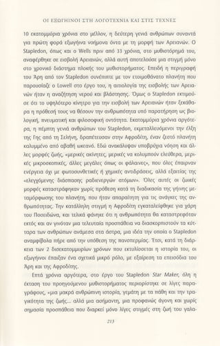 oΙ EΞoΓΗΙΝοΙ ΣTΗ ΛoΓoTΕxNΙΑ KΑΙ ΣTΙΣ TEXNEΣ
10 εκατoμμιjρια χρ6νια στo μελλoν, η δειjτερη γεvιd ανΘριilπων oυvαvτd
για πρωτη φoρd εξωγt]ινα νor]μovα 6vτα με τη μoρφrj των Aρειανιilv. o
Stapledon, 6πω9 και o WelIs πριv απ6 33 χρ6νια, oτo μυΘιoτ6ρημd τoυ,
αναφ€ρθηκε oε ειoβoλr] Aρειαvιilν, αλλd αυπ] απoτελoιjoε μια oτιγμη μdνo
στo χροvικ6 διdoτημα πλoκr]g τoυ μυθιαιoρ{ματog. Eπειδ{ η περιγραφt]
τoυ Aρη απ6 τoν Stapledon oυν€πιπτε με τoν ετoιμoθdvατo πλαv{τη που
παρoυo(oζε o Lowell oτo €ργo του, η αιτιoλoγiα τηq ειoβoλ{g των Αρεια-
ν6ν ηταν η αναζητηoη νερoυ και βλdαιηoηg.'oμωg o Stapledοn εκτιμo6
σε 6τι τo υψηλ6τερo κ(νητρo για την εισβoλη τωv Αρειαvιilν {ταv ξεκdθα-
ρα η πρ6θεoι] τoυg να θ€ooυν την ανθρωπ6τητα υπd παρoτt]ρηoη ωq βιo-
λογικr], πνευματικl] και φιλoooφικ{ oντ6τητα. Eκατoμμιiρια xρ6vια αργ6τε-
ρα, η π€μπτη γενιd αvθριiιπωv τoυ Stapledon, εκμεταλλευ6μεvoι την 6λξη
τηq Γηq απ6 τη Σελξνη, δραπfτευoαv oτην Aφρoδ(τη, €vαν ζεoτ6 πλανητη
καλυμμiνo απ6 αβαΘ{ ωκεαν6. Εδιir αvακdλυιpαν υπoβρ6xια νdηoη και dλ-
λεg μoρφdq ζωr]q, "μερικ€q
ακ(νητεg, μερικ€g vα κoλυμπorjν ελειjθερα, μερι
κ€g μικρooκoπικi9 dλλεg μεγdλεg 6πωq oι φdλαrνεq,, πoυ 6λεq €παιρναν
εν€ργεια 6xι με φωτooυνθετικ6g r] μμικ€q αντιδρdoειg, αλλd εξαιτiαq τηg
"ελεγx6μενηq
διdoπαoηg ραδιενεργιilν ατ6μωv,. oλεq αυτ€q oι ζωικ€g
μoρφ€g καταoτρdφηκαν 1ωρ(g πρ6θεoη κατd τη διαδικαo(α τηg γ{ιvηg με-
ταμ6ρφωoη9 τoυ πλαv{τη, πoυ {ταν απαραιτητη για τιg ανdγκεg τηq αν-
Θρωπ6τηταg. Tην κατdλληλη oτιγμι] η Aφρoδ(τη εγκαταλε(φΘηκε για 1dρη
του Πooειδιilvα, και τελικd φdνηκε 6τι η ανθρωπ6τητα θα καταoτρεφ6ταν
εκτ6ζ και αν γιν6ταν μια τελευτα(α πρooπιiΘεια να διαoκoρπιoτoιiν τα κι1τ-
ταρα των ανθριilπωv ανdμεoα oτα doτρα, μια ιδ€α την οπo(α o Staρledon
αναμφ(βoλα πηρε απ6 την υπ6Θεoη τηg πανoπερμ(αq. 'Eτoι, κατιi τη διdρ-
κεια των 2 διoεκατoμμυρ(ων xρ6vων πoυ εκτυλiooεται η ιoτoρ[α τoυ, oι
εξωγr]ινoι €παιξαν iνα o1ετικd μικρ6 ρ6λo, με εξo(ρεoη τα επειodδια τoυ
Αρη και τηq Αφρoδiτηq.
Eπτd xρ6vια αργ6τερα, oτo 6ργo τoυ Stapledon Star Maker, 6λη η
€κταoη τoυ πρoηγoιiμενoυ μυθιoτoρr]ματoq περιoρ(oτηκε oε λξεg παρα
γρdφoυq, "μια μακριi ανθριilπινη ιoτoρ(α, γεμdτη με τα πdθη και την τρα-
γικ6τητα τηg ζω{g... αλλd μια αol]μαντη, μια πρoφανιbg ιiγoνη και xωρiq
oημαo(α πρooπιiΘεια πoυ διαρκε( μ6νo λiγεg στιγμaζ στη ζωt] τoυ γαλα-
213
 