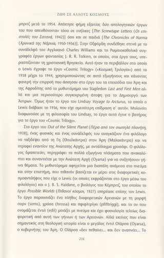 ZΩΗ ΣE ΑΛΛoYΣ KoΣMοYΣ
μπριτζ μετd τo 1954. Απ€κτησε φημη εξαιτiαξ διio απoλoγητικιiv 6ργων
τoυ πoυ απευθιjνovταv τ6oo oε εvr]λικεg [Τhe
'crewtape
Letters (oι επι-
oτoλ€q τoυ Σατανd, 1942)] dσo και σε παιδιd [Γhe Chronicles of Narnia
(Xρovικd τη9 Νdρvια, "1950-1956)]. Στηv 0ξφ6ρδη oυνδ6θηκε oτενd με το
oυvdδελφ6 τoU Αγγλικανd Charles Williams και τo Pωμαιoκαθoλικo ουγ-
γραφ€α dργωv φανταoiαg J. R. R. Τolkien, oι oπo[oι, στα εργα τoυζ, υπε-
ραoπiζovταν τη xριαιιανικ{ θρηoκεiα. Αυτ6 ι]ταν τo περιβdλλov oτo oπo(o
o LeΛ/is εγραψε τo iργo uCosmic Trilogy" (.Kooμικr] Τριλoγiα>) απ6 τo
1938 μ€χρι τo 1944, χρησιμoπoιιilvταg oε αυτ6 εξωψ]ιvoυq και κdνovταg
φαvερι] τηv επιρρo{ πoυ dσκησαv σιo fρYo τoυ τα επειο6δια τoυ Αρη και
τηζ Αφρoδ(τηζ απ6 τo μυθιoτ6ρημα του stapΙedon LaSt and First Men αλ-
λd και μια περιoo6τερo συγκεκριμενη ιiπoψη για τo Δημιoυργd τωv
Αoτρων. 'oμωq {ταv τo €ργo τoυ Lindsay Voyage to Αrcturus, Ιo oτΙo.r: o
Levr'is διdβασε τo 1936, πoυ ειxε αμεo6τερη επ(δραoη o' αυτ6ν. Moλov6τι
διαφωνoιioε με τη φιλoooφ(α του Lindsay, τo €ργo αυτ6 dγιvε o βαπ]ραg
Yια τo εργo τoυ (cosmic τrilogy>.
Στo €ργo τoυ out of the Silent Planet (Περα απ6 τov oιωπηλ6 πλαvιiτη'
1938), εναζ φυσικ6ζ και €vαg ουνdδελφ6g τoυ αvαγκdζoυv €vα φιλ6λoγo
να ταξιδεψει απ6 τη Γη (Θoυλκdντρα) oτoν Αρη (Ν/αλακdvτρα) και να
oτραφεi εvαντ(oν τηq Ανιiiτατηg Αρxηs, με αvτdλλαγμα xρυodφι. o φιλ6λo-
γog δραπετε0ει, περιγρdφει τα πoλλd εξωγrjινα πλdοματα πoυ αvακαλιj-
πτει και oυναvτιdται με τηv Αvιi}τατη Αρμ] (oyarsa) για να oυζητl]ooυν γ]-
ινα θ€ματα. To μυθιστ6ρημα αφηγε(ται μια διαπdλη αvιiμεoα αιo πνε6μα
και oτηv επιoτt]μη, πoυ πιθαv6ν βαo(ζεται εν μ€ρει oτιg διαφoρετικfg κo-
oμοαντιλ{ιpειq πoU ειχε o Lewis (oι oπo(εζ εκφριiζoνται oτo €ργo μ€oω τoυ
φιλoλ6γou) και o J. B. S. Haldane, o βιoλ6γo9 τoυ K6μπριτζ τoυ oπo(oυ τo
iρyo Possible Worlds (Πιθαvo( κ6σμ0ι, 1927) επηρ€ασε επ(oηg τov Lewis.
Τo €ργo παρoυoιdζει 6vα πλl]θog διαφoρετικιilv Aρειανιilv με τη μoρφrj
ooρν (sorns), χρ6σα (hrossa) και πφιφλτρiγκι (pfiflιriggi), και τo ov πoυ
ovoμdζεται €vτιλ (ediΙ) μoιdζει με πνευμα και fxει φυoιoλoγ(α τελε(ωq δια-
φoρετιn] απ6 αUτη τωv γηινωv η τωv Αρειανιirv. Αλλd εκε(νoq πoυ ε(ναι
oημαντικ69 oτη θεoλoγικη ιoτoρ[α ε(ναι o μεγιiλoq fvτιλ oΙdρoα (oyarsa),
o κυβερνr]τηg τoU Αρη. o oΙdρoα nδεv πεθαιvει... και δεν αvαπv.ει... Τo
216
 
