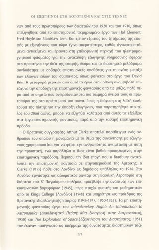 oΙ EΞorΗΙNοΙ ΣTΗ ΛoΓOTEΧNΙΑ KΑΙ ΣTΙΣ TEXNΕΣ
vωv απ6 τoυζ πρωτoπ6ρouζ των δεκαετι6v τoυ 1920 και τoU 1930, 6πωζ
επεξηγηθηκε απ6 τo επιστημovικd τεκμηριωμ6vo €ργo των Hal Clement,
Fred Hoyle και stanislar Lem. Kαι τρ(τov εξαιτ(αq τoυ ζητl]ματog τηq επα'
φ{q με εξωγ]ινoυg πoυ τιilρα €γιvε επικρατdoτερo, καθιilg dγvωoτα ιπτd-
μενα αvτικε[μενα και ερεUνεζ oτη ραδιoφωνικ{ περιoxr] τoυ ηλεκτρoμα-
γνητικo6 φdoματoζ για τηv αvακdλυψη εξωγt]ινηg νoημoo6vηg €φεραv
oτο πρooκηνιo τηv ιδ€α τηg επαφ{g. Ακdμα και τo διαoτημικ6 μελ6δραμα
oυνδυdoτηκε με ooβαρdq επιoτημoνικ€g υπoΘfoειg για τη o16oη μεταξ6
των dλλoγων ειδιilv τoυ oιiμπαντoq, 6πωq φα(νεται oτo €ργo τoυ David
Brin. H μεταφoρd μερικιilv απ6 αυτd τα €ργα oτην oθ6vη αναμφ[βoλα επι
τd1υνε τηv απoδoμ] τηq επιoτημovικ{g φανταo(αg απ6 τιq μdζεg, πoλιj π€-
ρα απ6 τo oημε(o πoυ oνειρειioνταν oτα πιo τoλμηρd 6vειρd τoυg oι πρω-
τoπ6ρoι τηg oτo πριilτo μιo6 τoυ αιιilνα. loωq η διd1υoη oτη λαin] κoυλ'
τoιjρα τηg π(oτηg για την ιiπαρξη εξωγr]ινων, πoυ παρατηρ{θηκε οτo τ€-
λoζ του 2ooιj αιιilνα, μπoρε( vα εξηγηΘε( καλιjτερα απ6 αυτ€g τιg εξελ[ξειq
oτα €ργα επιoτημovικηg φανταo(αq, παρd απ6 την καΘαρι] επιoτημoνικ{
πρ6oδo.
o Bρεταv6ζ oυψραφ€αg Αrthur clarke απoτελε( παρdδειγμα εν6q αν-
θριilπoυ τoυ oπo(oυ η μoνομαv(α με τo Θdμα τηq oυνιiντηoηg με εξωγι]ι
νoυq xρηoιμoπoιεiται για να φ€ρει τηv αvθρωπdτητα αντιμdτωπη με αυπ]
τηv πρooπτικli, ενιij παρdλληλα o (διoq εiναι βαθιd πρooηλωμfνog oτην
επιoτημovικl] παρdδooη. Περ(πoυ την (δια επoμ] πoυ o Bradbury αvακd-
λυπτε την επιoτημoνιn] φαvταο(α oε φτηνoπεριoδικd τηq Αμερικl]g, o
clarke (1917) ηρθε στo Λovδ(νo ωq δημdοιog υπdλληλoζ τo 1936. Στo
Λoνδ(vo εργιioτηκε ωg αξιωματικ69 ραντdρ οτη Bαoιλικη Αερoπoρ(α oτη
διdρκεια τoυ B' Παγκ6oμιoυ Ιιoλ€μoυ, πρo€βλεψε την ανdπτυξη των επι
κoιvωνιακιiν δoρυφ6ρωv (1945), Πηρε πτυx(o φυοικι]g και μαθηματικιirν
απ6 τo Kings College (Λoνδ(vo) (1948) και υπηρ€τηoε ωg πρ6εδρo9 τηq
Bρετανικηq Διαπλανητικl'ig Εταιριαs (1946-1947, 1950-1953)' Τα μη επιoτη-
μoνικ{5 φαvταoiαg €ργα τoυ lnterplanetary Flight: Αn lntroductioΠ to
Astronautics (Διαπλαvητικη Πτηoη: Mια Ειoαγωγξ στην AστρovαυτιΚη'
195o) και Τhe Εxploration of Sρace (Εξερε6vηση τoυ Διαστηματoζ, 1951)
τov €καναν παoQvωoτo ωg υπiρμαxo τηq δυνατ6τητα9 διαoτημικιilv ταξι-
221
 