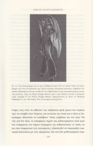 ZΩΗ ΣE ΑΛΛoYΣ KοΣMoYΣ
Eικ. 4.4.'Εγαζ ΕτπκυρΙορχoζ απd τo iργo chiΙdhood's Εnd ('1953) τoυ ΑΙrhur clark€. oι Eττικυ-
ρiαρ1oι, πoυ ε{vαι οvιπρδoιrποι μιαq ακ6μo αvriτερηq TινευματιΦ υπ6σrασηζ, επιβdλλoυv πα-
γκ6oμια κυβjρηoη οη Γη και τoπoΘετοι1ν τηv αιΘριοπ6ητα oε μια ταμoομιoπoιημdη τrvευμα-
τιη ,(oιv6ητα. 'Eργo τoυ Ψayne DougΙas Baτlοwe ατ6 τo iργo Baτowe Guide to Εxtrateτιe-
srria.ls, copyrighι Θ ιozl Ψayne Douglas Banow€. Xρηοιμoπoιεlται με dδεια τoυ Ψοτkman
PubΙshing Cο.' Ιnc.' Niα Υ6ρκη. 'oλα τα δικαιt6ματα διαηροriιται.
στ6χ0ζ τoυζ ε(vαι να ωΘησoυν τηv αvθριiπινη φυλη (μεσω των παιδιων
τηζ) vα ενταχθει σtoν Yπερνof, μια oντ6τητα ην oπo(α και oι (διoι oι EπF
κυριαρχoι αδυvατoJv να συλλdβouν.'oπωg oυμβα[νει και στo €ργo rhe
City and the Stars, τo ενδιαφ€ρoν σημε(o τoU μυθιστoρηματoζ ειvαι αυτ6
πoυ αvαφ€ρεται στo €σχατo πεπρωμ€νo τηζ αvθρωπ6τηταζ τo oπoιo, αν
και ειναι διoφoρετιKd σtιζ λετπoμ€ρειε' εξακoλouθει να παρoυσιdζει εσω_
τερικη διασιJνδεση με τoUζ εξωγηιvouζ. Kαι στα δ0o μυΘιαιoρηματα περι
 