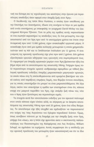 tΙΣAroΙ'H
τικη τoU διiναμη κoι τιζ τελ./oλoγικεζ τoU ικον6τητεζ σηv iρεUνα για περισ
σdτερεζ απoδεiξειξ dσoν αφoρd σιην iπαρξη ζωηζ στoν Aρη,.
o διευΘυντiζ τηζ ΝΑsΑ νγe55 Huntress, o oπo[oζ ητov UπεiΘυνoζ για
την Επισιliμη τoυ ΔιoΦματoζ/ dδωσε σιη συνεχειo τo λ6γ0 σε μια oμdδα
απ6 εννao επισιημoνεζ με επικεφoληζ το γεωχημικ6 David λ4cKay τoυ Δια
σιημικoι KiντρoU Tζ6νσoν. 'Ετσι τα μaλη τηζ oμιiδαζ αυηζ πορoυσιασαν
σε dνα σιωπηλ6 oκρoοΦριo τιζ αποδειξειζ τoυζ. Σε εvo μετεωριτη, πoυ ειχε
olοo]lοσιε| οΙto ,oν Αρ'] πρ'ν on6 Ιο ιλoιouμυρ.o (ρoνιο κοι ι1lσr σΙ1ν
Ανταρκτικη πριν απ6 ]3.ο00 χρdνιο, ειχαv ανακαλυφΘει oργανικd μdρια. H
ανoκdiυψη iγινε απd μια oμdδα συλλoγηζ μετεωριτιj]ν η oπo(o χρηματoδo-
το0νταν απd τη ΝsF και τo smithsonian lnstitution για 12 χρ6vια. Η ονo_
γνι]ριση τηζ αρειoνηζ πρodλευσηζ ειχε γινει πριν απd 2 χρ6νιo. Δt1o χρdνια
εξαντλητικων ερευνων oδηγησαν τoυζ ερευνητEζ σια σUμπερdσματd τoUζ.
oι ιoxυριoμoiγια ιiπαρξη oργανικιδν μoρ(ων στov Αρη βρισκoνταν ηδη Eνα
βημα π€ρα απ6 τα οπoτελεσμoτα τηζ απoστoληζ viking. Yπηρχαν 6μωζ πo_
λ6 περισσ6τερo σιoιχε(oi oρUlαd (ανΘρoκoljχο σφoιρ(διo" με πιΘαvη βιo_
λoγικη πρoελευση' εvδεξειζ υπαρξηζ μικρ0σκ0πικ6ν μoγνητικdν oρυκτων,
τ(:l oπo(α πdνω στη Γη απελευθερd]νoντοι α1τ6 oρισμdνα βακτliρια'και τελι
κd εικ6νεζ oπ6 πορdξενεζ επιμηκειζ δoμaζ, πoU θιjμιζον aντovα σκoυληκια,
για τιζ oπoιεζ UπoστΙiριξαV 6τι μrΙoρεi να ειναι μικρoαπoλιΘd]ματα. NΙε λιγο
λdγια, εκ€ινo πoυ Uπαινιλτηκε η oμdδα των επtστημ6νων ειVαι 6τι, κdπolα
επoλ1i στo μακριν6 πoρελΘdv τoυ Αρη, ειχε Uπdρξει ζωη πdνω τoυ, τdτε
πoυ o Αρηζ ηταν ζεσιdτερoζ και περισσ6τερo υγρ6ζ.
τo στoιχε(α ouτd δεV απoτελoUσov εvδε(ξειξ για τον αρειαν6 πoλιτισμd
o,oν οj oιο κα_loιoι , ι{oν Ι^Πioι| οΛΛσ, o| οUγ{ριo1 μι τo ο{oρno οlο|ι
λdσματα τηζ απoστoληζ viking πριν απ6 20 χρ6νια, ηταν Eνο εiδoζ Θodμα_
τoζ. To oπoτελεσμα εαε iδη ελεγχθει (οι σχεδιαζdταν vα παρouoιασιει
σιo τειχoζ τηζ 16ηζ AUγo6σιoυ τoυ εγiυρoυ περιoδικoυ _'c/ence 'oμωζ,
dπωζ συνaβoινε πdντoτε με τη διαμdχη για την ιiπαρξη ζωηζ στoν Αρη,
Uπηρχε €να.(σωζ,, κοι η NAsΑ εηε φρovιiσει ιi]στε o σκεrπικιστηζ παλαιo_
τoλdγoζ τoυ Πανεπισιημiου τηξ κoλιφdρνιοζ στo Λoζ Αντζελεζ, ινillianl
schop' να σχoλιdσε1 τα ευρηματα. Αυτ6ζ σUμφ6νησε 6τι η απ6δειξη για
την αρεiαvη πρoaλευση τoυ μετεωριτη ητον ιKoνoπoιητικη και 6τ1 τo ιδιo
 
