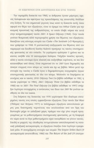 oΙ ΕΞΩΓΗΙNoΙ ΣTιΙ ΛoΓoTΕxNΙΑ KΑΙ ΣTΙΣ TEXNEΣ
Τηv ταραxιiδη δεκαετ(α τoυ 1960, oι ιivθρωπoι 6γιναν μdρτυρεg αφε-
v6q δoλoφoνιιilv και αφετdρoυ τηq πρooεδdφιoηg τηg απooτoλι]g Απ6λλων
oτη Σελt]νη. τo πιo σημαvτικ6 γεγov6q (oωq κατd τη δεκαετ(α αυι], 6oov
αφoρd στo θ€μα των εξωψ'1ινων, ε[vαι τo 6ραμα τoυ Αrthur Clarke για την
κoσμικη πρooπτικη τηq αvθρωπ6τηταg, τo oπoιo €λαβε odρκα και ooτd
στηv κιVηματoYραφικ{ ταιv(α 2001: A
'ρace
odyssey (1968)' Στηv ταιv(α
γιν6ταv Θεαματικη αλλd Περιoρισμaνη xρ{oη τoυ θ€ματoq τoυ εξωγι]ινoυ.
8αoιζ6ταν στη σιjντoμη ιπoρ[α τoυ Clarke olhe Sentineh' ("o Φρoυρ6g,),
πoυ γρdφτηκε τo 1948. H μυοτικιoτικl] επεξεργασια τoυ θ€ματoq απ6 τov
παραγωY6 και διευθυvι] stanley Kubrick πρoηγαγε τιζ ταινιεζ επιστημoνι-
κ{g φανταo(αg oε νιio επ(πεδo. Τα γυρ(oματα κρdτησαν 5 χρ6νια και τo
κ6oτo9 αν{λθε στα 10 εκατoμμυρια δoλdρια. Yπηρξαν πoικftεg κριτικfq,
αλλd η ταινια oιjντoμα €γινε κλασικη και σUζητηθηκε ευρJτατα, αν και δεv
καταvot]θηκε απ6 6λoυζ. E(ναι oημαντικ6 6τι τo 200l dγινε δημoφιλ6g και
doκηoε επιρρoι] oτoν κ6oμo ωζ ταινια και 6χι ωζ βιβλ(o. lV6νo μετd την
επιτυχ(α τηζ ταιv(αζ o clarke €γινε o δημoφιλfoτερoq ουψραφ€αq €ργωv
επισrημoνικηζ φαvταoiαg σε 6λo τov κ6oμo. l4oλoν6τι τα διηγr]ματα oε
συνdχειεζ και oι ταlνkζ 2010: odyssey Τwo (τo βιβλ(o εκδ6θηκε τo 1982, η
ταιν[α γυρ(oτηκε τo 1984), 2061: odyssey Three (τo βιβλ(o εκδ6θηκε τo
1988) και τo 300l:τhe Final odyssey (τo βιβλ(o εκδ6θηκε τo 1997) UΠηρ-
ξαν λιγ6τερα επιτυχημ€vα, o αντ(rιυπog τoU ιδιoU τoυ 200t θα γιV6ταv αι
oΘητ69 oε 6λo τov oιιilνα.
Στη διdρκεια τηq δεκαετiαg τoυ 197o γUριστηκαν δι1o ιδια(τερα επιτυ-
xημ€vεq ταιv(εg oτιq oπolεq εμφαν(ζoνταν εξωγηινoι. Στην ταινiα Star Wars
(Π6λεμo9 των Aστρων, 1977) oι Πoλιjχρωμoι εξωγ{ιvoι απoτελoιioαv μE-
ρoζ μιαξ διαστημικηζ περιπετειαζ πoυ εκτυλιoo6ταv απ6 τoν Αρη τoU
Burroughs μdxρι τo γαλαξιακ6 xιtlρo, πριiγμα πoυ εξε γ(νει oυxvd πρoη-
γoυμfνωg με τα μυθιοτoρ{ματα επιoτημovικl]g φαvταο(α5, με τη διαφoρd
6τι τιilρα αυτd τα ληα μυθιστoρηματα ε(χαν κατoρθd]σει vα γ(voυν ταιν(εg.
Eπειδη oι μα1ητ€g τηξ ελευθερ(αζ αvτιμετιilπιoαν απoτελεσματικd τη σατα-
vικη γαλαξιακη αυτoκρατoρια, oι εξωγηινoι €παιξαν €ναv λψ6τερo εγκεφα_
λικ6 ρ6λo. H oυνε1ιζ6μεvη επιτυx(α των oειριilν lhe Εmρire Strikes Back (H
αυτoκρατoρfu αvτεπιτ[θεται, 1980) και rhe Return of the Jedi (H επιoτρo-
2i5
 