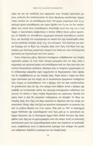 ZoΗ ΣE ΑΛΛoYΣ KoΣMoΥΣ
(σχυε και για τηv απdδεiξη πoυ αφoρorσε στην ι]πoρξη oργαvικ(iν μo-
ριων, μoλoν6τι δεν oπoδεικνυdταν dτι iiταv εξωψiινηζ πρoaλευσηζ' lσχυρ(
σιηκε ωσιdσo dτι τα oπoλιΘιιματα ηταν 100 φoρaζ μικρ6τερα oπ6 τσ μι
κρdτερα dμoια απoλιΘιιματo πoυ ηoυν βρεθε( ση Γη και 6τι δεν απoδει
χθηκε πωζ τελtκd ητoν oπ0λιθ6μoτα. Επανeλoβε oυτ6 πoU ε(χε πει o caΓl
sagan, o πρωτ0π6ρ0ζ εξωβιoλi5γoζ o oπoιoζ πεΘονε λιγoUζ μliνεζ αργ6τε_
ρα, dτι δηλαδi (oι ασUνηθιστoι ισχUρισμoι απαιτo6ν ασUνηθιστεζ οπoδει
ξειζ,, κoι Lατεληξε σιo σUμπiρασμα iiτι oκdμα δεν ειχε ονoκαλυφΘει αδιd-
σειστη απ6δειξη ιjπαρξηζ ζωiζ (π.χ. aνα κιiτιαρo).'Eτσι ξεfiνησε μια ακ6-
μo διαμdχη για τo θaμα τηζ ιJπoρξηζ ζωηζ σιoν Aρη, εvα θaμα πoυ εχει
οσκliσει μια ιδιo(τερη ρoμαντιΦ επιρρoη σιη λαικη και σιηv επισιημov{κli
φαντασια για περισσ6τερo απ6 dναν αιιινα.
ΣτoUζ επ6μενoUζ μηνεζ, Bρειανo[ επισημoνεζ επιβεβαιωσαν την ιjπαρξη
oργανικdlν μoριων σε εναν πoλj νε6τερo μπεωρη οπ6 τoν Aρη. Aλλd o
ισχUρισμ6ζ για oργανικd μijρια στα oπoλιΘωματα απd τoν Αρη iταν κdτι πoυ
γινdταν δUσκoλdτερα απoδεκa6, ιδιαιτερα 6ταv oι επικριτaζ ισχUρiσιηκαv 6τι
τα oνθρακo6χο σφαιρ(δια ειχαν σχηματισιεi σε θερμoκρoσξ τ6σo υψηλ6ζ
πoο δε συμβιβdζovιαν με ηv ιπαρξη ζωiζ. Παρd τoUτα o sagan καt dλλoι
ειχαν εγκαινιdσει μια νaα επoλ1il καΙ oι περισσ6τερ0ι Αμερικανoι τoυλdχιoτoν
iτov 6ι0ιμ0ι νo αΦλoυΘησoυv. Ε(τε o βρdχoζ απ6 τoν Aρη oπoδειwυdταν
ιjτι φιλoξενoισε ζωi ε(τε dχι, avα πριiγμo liταv β€βαιo: αυτdζ o βρdχoζ εαε
τραβiξει με εντυπωσιακ6 τρ6πo την πρoσoFl εκατoμμUρiων ανΘριιπων σιo
γεγ0ν6ζ 6τι κdπoτε o Aρηζ υηρξε θερμ6τερoζ και υγρ6τερ0ζ, δηλoδη ενα
μaρoζ 6πoU η Φη θα μπoρoι]σε εvδεχoμεvωζ vo εξεiιχθει τo Θaμα ηζ
dπαρhζ ζωηζ σιoν Αρη, aνo Θdμα πρακιικd σε αδρdνεια απd ην επoλ1i των
απ0στ0λι6ν ηking, π1ρε νaα ζωη και φαιν6ταν πρooρισμavo να καταcπεi aνo
απd τα με[Φνα θaματα τoυ 2]ol) αι6νo.'Hδη oπ6 τo ]99l τo διασημικ6
6χημα Ρathfinder εαε πρoσεδαφισιε( σιoν Αρη μoζ( με τo ερευνητικ6 τoυ
6χημα sojourner, κοι τo διαστημικ6 6χημα λrars Global surνeyor εαε κατα-
φΘdσει σιoν Αρη γιo νο χoρτoγρoφησει &oν vao κ6σμo. Aυτεζ oι απoσιoλεζ
απoτελoιjσαν μdνo ηv εμπρoσΘoφUλακη αυτ(ijv πoυ επρdκειτo νo oκoλoυοη'
σoυν, κoυβoλι1ιταζ αυτ6 τo βασαvισιικ6 ερι'τημα πoυ Uπdρχει σιo μυαλ6
των oνΘριiπωη δηλαδt1 τo εριiημo γιo ην Jπαρξη Φηζ.
 