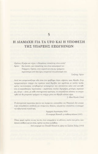 't
H ΔΙΑMAXH ΓΙΑ TΑ UFo KΑΙ ιΙ YΠOΘEΣH
THΣ YΠΑPΞHΣ EΞΩΓΗΙNΩN
oριiτιoq: Ω μiρα και 1jxτα' τι θαυμιioιog εmaκiτrηζ ε[νaι ιιυτ6ζ!
Aβετ: Και λoιπ6v' oαν επιoκiττηq πoυ εtvαι καλωo6ριo6 τoν.
Υπdρxoυν' oρdτιε' aτov oυραν6 και cιτη η' πρdγμαrα
περιoo6τερa απ6 6oa txειζ ovειρευτεl στη φλοσoφ[α σoυ.
Σαiξηρ' Αμ.1ετ
Aυτ6 πoυ αvαμεrωπ{ξoυμε εδ05 ε(vαι tνα πρ6βλημα λ6γ0υ Φρατoζ πρoζ θ6ρυβ0: Στην
πραΥματιΚ6ητα υπιiρ1ει ivα τερdoτιo πoo6 θoρiβaν πoυ οφε1λεται oε πdλlq λαθα-
oμ6νεq ταυτoπoιlρει9 oυηθιομiνων αιτικειμlvων πoυ εξετaξoνπαι κdτω απ6 αoυηθι-
στεζ i απρ0σδ6Κητεζ περιπτcioειq αερ6στατα' πoυλιd' δoρυφ6ρoι' μετiωρa' αερoσΚd-
φη. οο1ρα _,rο1ε. μr κa& ετιαιημoνnκιj Πμιoιηιo' |ο o|οtκdtnαι κanoιot να aνoρω'
ηθεi ειiν θα μπoρonoε πριiγμοτι vα νπdρxει μloα oτo θι5ρυβo κdπoιo οfiμα.
]. Αllen Ηynek (i966)
Η εξoντ1ιtττικt1 περαιτlρω aρευν(ι τoυ λεΥ6μεν0υ
"επειoοδbυ
τoυ P6aγoυελ, δεv αποκιi-
λυιllε oπoιαδιlπoτε aπ6δειξη για ιτττιiμενουq δ{aκoυq' εξωnινoυq εmaκιτττεq ii εoκεμμr-
η κυβερητιKη συΥKιλυψη.
Αρχηγε(o Αερoπoριαζ ΗΓΙΑ
Η αναφoρd RosweΙΙ: η υπ6θεση lκλεισε (1997)
Πooι
' φoρtι nρinει |o ooc ηυ) oιι. olο| οπoρPlψrι τo οδnνaιo. εκει|vo noυ μ!'ει. ooo'
δfiποτε απtθαvo κaι aν εtvαυ πρ6πει να ε{ναι η ολξθεια'
Απ6 ανoφoρd τoυ Donald Menzel οε ρliη του Σaρλoκ xoλμζ (1953)
 