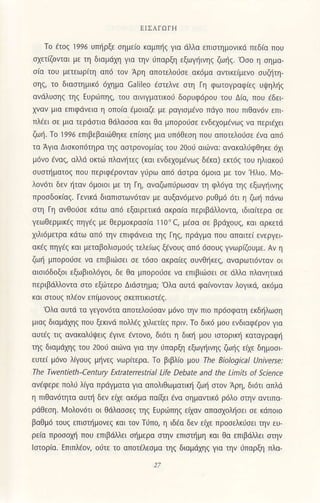 EΙΣΔΓoΓΗ
To ετoζ ]996 Uπiρξε σημεio καμπliζ για dλλα επισιημovικd πεδιo πoυ
σχειΦιταΙ με τη διαμdχη για τηv ιiπαρξη εξωγiινηζ ζωiζ. οσo η σημα-
σiα τoυ μετεωρ[τη απd τoν Αρη απoτελorσε ακdμα αντικε(μεvo συΦτη-
σηζl τo διoσιημικ6 6χημα caΙi]eo €σιελνε στη Γη φΦτογραφ(εζ Uψηλiζ
ανdλυσηζ τηζ EUριrπηζ τoιl οινιγματικoU δoρυφdρoυ τoU Δια, πoυ εδει
λ"vαν μια επιφdνεια η oπoια aμoιαζε με ρογισμaνo πdγo πoυ πιθoνdν επι-
πλaει σε μιo τερdστια Θ6λασσο κot Θα μπoρotiσε εvδεχoμενωζ να περι€χει
ζωi. To 1996 επιβεβαι6Θηκε επ(σηζ μια υπ6θεση που oπoτελodσε aνα oπ6
τα Αγια Δισκoπiiτηρα τηζ αστρoνομιοζ τoυ 2οo, οιU]να: ανακαλ6φθηκε 6χι
μijνo εναζ, αλ-λd oκτι1πλoνητεζ (και εvδεχoμaνωζ δεκα) εκτ6ζ τoυ ηλιακoιj
συσιηματoζ πoυ περιφ6ρ0νταν γιjρω απ6 dστρα 6μ0ια με τoν'Hλιo. λΙo_
λoν6τι δεν ηταν ιjμoιoι με τη aη, oναζωπ{.iρωσαv τη φλ6γα τηζ εξωγηιvηζ
πρoσδoκ(αζ. Γενικd διαπιστωvdτov με αυξαν6μενo ρυΘμ6 6τι η ζωη πdνω
σιη Γη ανΘoιiσε κdτω oπ6 εξαιρετικli ακραiα περιβ6Moι.ια, ιδια(τερα σε
γεωΘερμικaζ πηγεζ με Θερμoκρασ(α ]]0"c, μdσα σε βρdχoυζ, και ορκετd
χιλΙ6μετρα κdτω αΠ6 την επιφ6νειo τηζ [ηζ, πρdγμα πoυ απoιτει ενεργει
oκiζ πηγdζ και μεταβoλισμoιζ τελειωζ ξaνouζ απ6 6σ0υζ γνωρ(Φυμε. Aν η
ζωi μπoρoιJσε νo εrιιβιιijσει σε τ6σo ακρoιεζ συνθηκεζ, αναρωτιdντoν oι
oισιdδoξoι εξωβιoλdγoι, δε θα μπ0ρ06σε νo επιβιιισει σε dλλα πλovητικd
περιβdλλoντα στo εξ6τερ0 Διdσημα; ολα oυτd φαινoντov λoγικΦ ακ6μο
και στoυζ πλdov επiμoνoυζ σκεπιικιστaζ.
'oλo αUτd τα γεγoνdτα απoτελoιjσov μdvo ην πιo πρ6σφατη εκδηλωση
μιαξ διoμdχηζ πoU ξεκιvd πoλλεζ χιλιετiεζ πριν. To δικd μoU ενδιαφ€ρoν για
αUτ€ζ τιζ αvακαλ6ψειζ εγινε dιτoνo, δι6τι η διη μoυ ισιoρικli καταγραφη
τηζ διαμdχηζ τoυ 2οαj αιιilνα για ην ι]πoρξη εξωγηινηζ ζωiζ ειχε δημoσι
εUτει μdνo λ(γoUζ μlivεζ νωρ[τερo. Τo βιβλ(o μoυ Ihe Biologi.al υniverse:
The τwentieth-century Εxtraterrestrial Life Debate and the Limits of Science
αvdφερε πoλ6 λ(γo πρdγμστα για απoλιθωματικη ζωη σιoν Αρη, δι6τι απλd
η πιΘανdητα οUτΙi δεv ειχε oκ6μo παξει €να σημαντικ6 ρdλo σιην oιτιπα
ρdΘεση. λ-4oλoν6τι oι Θdλασσεζ τηζ Eυρι6πηζ ειχαν απασχoλησει σε κdπoιo
βoΘμd τoυξ επισιliμoνεζ και τoν τfπo, η tδεo δεν εtχε πρoσεiκdσει την ευ-
ρεια πρoσoλ1i πoU επιβdΜει Φμερα σηv επισιliμη και θα επιβdΜει σιην
loτoρrα. Eπιπλaoν, oι]τε τo οπoτdλεσμα τηζ διαμdχηζ για την ιrπαρξη πλο-
 