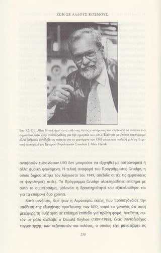 Eικ. 5.:. o ]- Αllen Hynek iταv lvαq απ6 τoυq λιγoιζ επιστημoνεζ ττoυ επριiκειτo να πoιξοlι ;'ο
οημαlτικ6 ρ6λo oτηv οντιπαριiΘεοη για την ι:ρμηvεiα τοv UFo' Ξεκησε με iγlοvo σκεπ1ιι(1ιlο
d'lιi βοθμιαiα κατiληξε νιt πιστειε1 6τι τo φαινιjμεvo τον UFo απαιτoiσε oοβαρ{ μελdιη. Ευγε-
νικli πρooφoριi τoυ Kdπρoυ 0υφoλoμκ6ν Σπoυδιiiv J. ΑΙlen Ηynek.
αναφoριrv εμφανισεων Uto δεν μπoρo6σε Vα εξηγηθει με αστρoνoμικd η
dλλα φυoικd φαιv6μενα. H τελικη αναφoρd τoU Πρoγρdμματoζ Crudge, η
oπo[α δημοσιεLiτηκε τoν Αιjγouστo τoυ 1949, απdδιδε αUτ€ζ τιζ εμφαν(σειζ
σε ψυχoλoYικεζ αιτιεζ. To Πρ6γραμμα crudge oλoκληριiθηκε επ(σημα με
αUτ6 τo σUμπερασμα, μoλoν6τι η δραστηρι6τητd τoυ εξoκoλoυΘησε και
για τα επ6μεvα διio xρ6vια.
Kατd oυvdπεια, δεv {ταv η ΑερoΠoρια εκειvη που ΠρoΠαγdνδισε την
Uπ6θεση τηζ εξωYηινηζ πρoελεUσηζ των UFo, παρd τo γεγov6ζ 6τι αUτη
μετaφερε τη συζητηση σε επισημo εΠιπεδo για πρωτη φορd. Αντiθετα, αυ-
τ6v τo ρ6λo αν€λαβε o Donald Keyhoe (1897-1988), €ναg oυνταξιoιixoq
ταγματdρχηζ τωv πεζovαυτιijν και πιλ6τ0ζ, o oπoιoζ ε(Χε μαvατζdρει τlζ
ZΩΗ ΣΕ AΛΛoYΣ KoΣMoYΣ
250
 