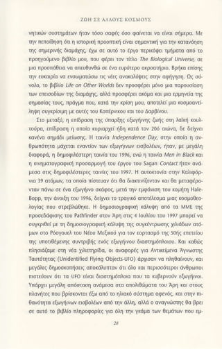 ZoΙJ ΣΕ ΑΛΛoYΣ KoΣMoYΣ
νητικιιv σUστημdτων ηταν τ6σ0 σoφεζ 6σ0 φο(νετoι νo εινoι σημερα. N/ε
την πεπoιθηση 6τι η lσιoρικη πρooτrιικΙi ε(ναι σημαντικΙ1 για ηv καταν6ηση
τηζ σημερινηζ διαμdtrηζ, aχω σε αυτ6 τo aργo περικdψει τμημoτο oπ6 τo
πρoηγo0μενo βtβλio μoυ, πoιr φερει τoν τιτλo τhe BioΙogical Universe, σε
μια πρoσπdθειο νo oπευΘυνθ6 σε aνα ευρdτερo ακρoατliριo. BρΙiκα επισηζ
την ευκαιρ(α να ενσωματιiσω τ(ζ νεεζ ανακαλ6ψειζ στην αφηγηση. Ωζ σi
νoλo, τo βιβλιo Life on other |ηor]ds 6εν πρoσφaρει μ6ν0 μιo πoρouσiαση
ιων ιηιιooδ|ων ιη δ|αμαΧ'l, αiλα ΙΙρooφιριl σoμα ol μlο ιρμηvtιo l1l
σημασ[αζ τoυζ, πρdγμα πoυ, κατd την κρiση μoU, απoτελει μια κoσμoαντι
ληψη σUγκρισιμη με ουτεζ τoU κoπερνικou και τoυ ΔαρβΙνoυ.
Στo μεταξιj, η επιδραση τηζ υπαρξηζ εξωγiινηs ζωηζ σιη λoισ κoUλ
τoυρα, επιδραση η oπoια κυριαρχει ηδη κατd τoν 206 αιdJνα, δε δειλγει
κoνενo σημ6δι μεΙωσηζ. H τοινια lndeρendence DaΙ στην oπoiα η oν'
Θρωπdτητa μdχεται εναι.ιiον των εξο]γηινων εισβoλεων, ητoν, με μεγdλη
διαφoρd, η δημoφιλiστερη ταινιo τoυ 1996, ενljJ η Ιoνια Μen in Black καl
η κ1νηματoγραφικη πρoσoρμoγη τoυ εργoυ τoU sagan corιact ηταν oνd
μεσo σιιζ δημoφιλεσιερεζ ταιν(εζ τoυ ]99l- Η ουτorιoν(α στην Kαλιφdρ
νια 39 ατdμων, τα oπoiα π(στεUαν dτι Θα διακτtν(ζονταv κol Θα μεταφερo'
νταν πdνω oε aνα εξωγηινo σκdφoζ μετd την εμφdνιση τoU κoμητη Hale_
Boρp, την {iνoιξη τoυ ]996, δειλΛ,ει τo τραγικd orΙoτελεσμo μιοζ κoσμoΘεo
λoγιαζ πoυ σιρεβλujΘηκε. Η δημoσιoγραφικη κdλυψη απ6 τa MMΕ τηζ
πρoσεδdφιoηζ τoU Paιhfinder στoν Αρη στιζ 4 louλioυ τoυ 'l997
μπoρει νο
συγκριΘεi με τη δημoσιoγρoφικη κ6λUψη τηζ συγκaντρωσηζ χιλιdδων ατ6
μων σιo P6σγoUελ τoυ N€oυ ιMεξικoι γιο τoν εoρτοσμd τηζ 50ηζ επετεioυ
τηζ UπoτιΘ6μενηζ συντρlβΙiζ ενdζ €ξωγηινoU διαστημdπλoΙou. καt καθι6ζ
πλησιdζαμε στη νaα χιλιετηρiδα, o1 oναφoρaζ για Αντικειμενα Aγvωσιηζ
Tουτ6τηταζ (ιJnidenιified Εlyin9 objects-Uto) dρχισαν νo πληθo(νoυη και
μεγιiλεζ δημοσκoπησειζ απoκdλυrrιαv dτι dλo και περισσiiτερot dvΘρωπoι
πιστειjoυν 6τι τα ι]Fo ειναι διαoτημ6πλoια πoυ τα κυβερνoιjv εξωγηινoι.
Yπdρχει μεγdλη απdστoση aνdμεσο σιa απoλιθιιιμoτo τoυ Αρη κοι σιoυζ
πλονηl, noJ βριo{oν'ο ,εω αno 'o 1λlακo οιjoιημο οφινο, κol o ην πι
Θαν6ητo εξωγηινων εισβoλaων απ6 τηV 6-λλη, αλλd o oναγνωστηζ θα βρει
σε αυτ6 τo βιβλ(o πληρoφoρ(εξ γιo dλη την γκ6μα των θεμdτων πoιr εμ
 