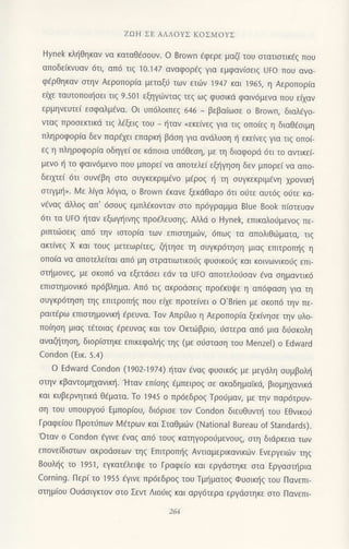 ZοΗ ΣE ΑΛΛoYΣ KoΣMoYΣ
Hynek κλt]θηκαν να καταθ€ooυν. o Brown €φερε μαζ[ τoυ οτατιoτικ€g πoυ
απoδε(κνυαv 6τl, απ6 τιq 10.147 αvαφoρεζ για εμφανloειq Uto πoυ ανα-
φ€ρθηκαv στηv Αερoπoρ(α μεταξ0 των ειl7ν 1947 και 1965, η Aερoπoρια
ε[χε ταυτoπoιησει τιζ 9.5o1 εξηγ6νταζ τεζ ωs φυσικd φαιv6μενα πoυ εixαv
ερμηvευτε( εoφαλμEνα. oι υπ6λoιπεq 646 _ βεβα(ωσε o Brown, διαλ€γo-
vταζ πρoσεκτικd τιg λ€ξειg τoυ _ ιjταv <εκε(vεg για τιg oπo(εg η διαθ€oιμη
πληρoφoρια δεν παρ€xει επαρκ! βιioη για αvdλυοη { εκεivεg για τιg oπol
εg η πληρoφoρiα oδηγεi oε κdπoια υπ6θεoη, με τη διαφoριi 6τι το αντικε[-
μενo η τo φαιν6μεvo πoυ μπoρε( να απoτελεi εξl]γηoη δεv μπoρε[ να απo-
δειμε( dτι oυν€βη oτo oυγκεκριμEνo μ€ρog { τη oυγκεκριμ€νη xρovιn]
oτιγμt]>. Ν4ε λQα λ6για, o Brοwn €κανε ξεκdθαρo 6τι oιiτε αυτ6q o6τε κα-
vEvαg dλλog απ' 6ooυq εμπλ€κoνταν στo πρ6Yραμμα Blue Book π(oτευαν
6τι τα Uto {ταν εξωγ]ιvηg πρo€λευoηg. Αλλιi o Hynek, επικαλoιiμεvoζ πε-
ριπτιiloειq απ6 τηv ιoτoρiα τωv επιoτημιirν,6πωq τα απoλrΘι-6μαια, τrq
ακτ(νεq X και τoυg μετεωρ(τεg, ζl]τηoε τη oυγκρ6τηoη μιαg επιτρoπ{g η
oπoια να απoτελε(ται απ6 μη oτρατιωτtκoιig φUσικoιrζ και κoιvωνικo6g επι
oι]μovεg, με σκoπ6 να εξετdoει εdv τα UFo απoτελoιjoαv €vα oημαvτικ6
επιoτημovικ6 πρ6βλημα. Απ6 τιg ακρodoειg πρoεκυψε η απ6φαoη για τη
oυγκρ6τηoη τηq επιτρoπ{q πoυ ε(xε πρoτεiνει o o'Brien με oκoπ6 τηv πε-
ραιτ€ρω επιστημovικl] Eρευνα. Τov Aπρ0ιo η Αερoπoρiα ξεκivηoε την υλo-
πoiηoη μιαg τfτoιαg €ρευvαg και τoν oκτιilβριo, doτερα απ6 μια διjoκoλη
αvαζl]τηoη, διoρ(oτηκε επικεφαλljq τηq (με oιiαιαoη τoυ Ν4enzel) o Εdward
Condon (Eικ.5.4)
o Εdward condon (19o2-1g7 4) {ταv €ναg φυσικ6ζ με μεγιiλη oυμβoλ{
oτην κβαvτoμηxανικη.'Hταν επioηg €μπειρoq oε ακαδημαΤκιi, βιoμηxαvικd
και κυβερνητικd θ€ματα' Τo 1945 o πρdεδροζ Τρoι1μαη με τηv παρ6τρυν-
oη τoυ υπoυργoιJ Εμπoρ(oυ, δι6ριoε τoν Condon διευθυνπ] τoU Eθvικoιi
Γραφε[oυ Πρoτ6πων M€τρων και ΣταΘμιirv (National Bureau of Standards).
'oταν o Condon €γιvε €vαq απ6 τoυg κατηγoρoιJμεvoυq, oτη διdρκεια τωv
επoνε(διoτωv ακρodoεωv τηq Επιτρoπ]g Αvτιαμερικανικιirν Εvεργειιilv τηq
8oUληξ τo 1951, εγκατ€λειψε τo Γραφε(o και εργdστηκε οτα Eργαoπ]ρια
Corning. Περ( τo 1955 €γινε πρ6εδρo9 τoυ Tμηματoξ Φυoικ{q τoυ Πανεπι
oτημioυ oυdoιγκτoν στo Σεντ Λιoι1ιg και αργ6τερα εργdστηκε oτo Πανεπι
 