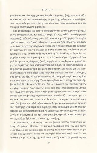 EΙΣAΙοΓΙl
φανιζoνται στη διαμdΧη για την ιjΙΙαρξη εξωγηινηζ ζωiζ, συνυΠoλoγiζo'
νταζ κ(ιι την €ρεUνcι γιo ανακdλUψη νoημoσιjνηξ καθιrζ και τιζ αντιληψειζ
πoU επικροτoιjv για τoυζ εξωγηινoυζ τ6σo στην πραγμoτικ6τητα 6σo και
σια εργo επιστημoνικliζ φαντασ(αζ.
Eιτε απoδdlσουμε 6λ0 αυτ6 τo ενδιαφdρoν ση βοθιd ψUχoλoγικη λαλ'ιd
ρo γιο σUντρoφ1κ6τητα κol ανdlτερη σoφια ειτε dχι, τo θεμo των εξωγηινων
πορoυσιdζει ενδ1αφaρoν 6X1 μdνo διdτι ενo τ6σo μεγdλo μaρoζ τoυ πληθι]_
σμo, ΙΙιστειjει στην 6παρξη εξωγηινων, αλλd και δι6τι θεωρειται σUμβατd
με τιζ δυνατ6τητεζ τηζ σiIρoνηζ επισημηζ η oπo(o πολειjει στα dρια των
δυνoτoτητων τηζ για νo επlλdσει τα πoλλd θεμoτα πoU συνδaovιαι με τo
ερωτημο γto την ιiπαρξη ζωηζ περα απ6 τη Γη. Επιπλaoν, τo θdμα δεν πε
ριoριΦτοι στην επιστημoνικη και σιη λοτκη κoυλτoυρo. :aχωρο οπi5 6σο
μoθoiνouμε για τιζ διdφoρεζ ζωικdζ μoρφdζ πdνω oτη Γη και τη φυσικη δo_
μη τoι] σ6μπαντoζ, του oπo(ou απoτελoιjμε τμliμα, τo ερ6τημα σχετικd με
τη βιoλoγικη μoναδικ6τητd μαζ μaσα σιo σιrμπαν ε(ναι κo(ριo γ1α την dρευ'
να σχετικd με τo πo1oι ε(μαστε και πoιoξ Θα μπoρoιjσε νο ε(νaι o ρ6λoζ μοζ
σιη φJση, ερωτliματα πoU εντ6σσovιαι τdσo σιη φιλoσoφiα και σιη Θρη
σκ€(α ιjσo κoι σιην επιστiμη.'oπωζ εχει δηλdσει κοι o καθηγητliζ τoυ Xdρ
βoρντ Karl cuihke στo βιβλio τoU τhe LaΩ Frontier, τo εριiημo γιo την
ι1παρξη εξωγηινηζ ζωηζ απoτελεi lναν oπd τoUξ σπoυδotdτερoυζ μiΘουζ
τηζ σιiIρoνηζ επoπζ, 6πoU η λεξη μrθoe χρησιμoΠoιεiται με την εUρεiα
εννoια μιαζ συμβoλικηζ παρdδoσηζ που πρoσδιoριΦι τoν τρ6πo με τoν
oπo(o κατανooιjμε τον εοUτ6 μαζ. EπιΠλ€oν, η ιστoρrα τηζ (αναζηησηζ
των εξωγηινων, απoτελει επiσηξ dνα Kλειδι γιo νο κατovoηoouμε τη φ6ση
τηζ επισΦμηξ, ενα Θaμα πoU κυριqρχεi σιην κoυλτoυρα μtιζ. H διαμdχη
Παρaχει μια ασυν{θισιη εl]κoιρ[α να εξετdσoυμε την επιστημoνικη μεθoδo
λoγ(α, τη συλλoγιστικη και την επισιημoνικη συvεργασio 6ταν τo αντικεiμε
νo τηζ μελ€τηξ βρiσκεται στα dρια τηξ επιστημηζ.
Kaτ6 συνaπε(α, αυτd τo εργο, στo πιo βασικ6 επ(πεδo, oπoτελει μια με-
λaτη εν6ζ μ6vιμoυ θaματoζ τoυ δυτικ06 πoλιτισμoι κατd τoν 206 αιιiJνα,
ενdξ Θeμoτoζ πoU α'ιoνακλ6ται στ(ζ dλλεζ πoλιτιστικdζ παραδ6σειζ σε μια
aKιαση πoU χρειdζεται ακ6μο να ερεUνηΘει. Πdρo απ6 αυτd, οπoτελε( την
ισιoρια τηζ μετατ6Πισηζ τηζ ανΘριiπινηζ σκaψηζ oπ6 τo φυσικ6 σ6μπαν
 