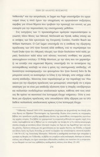 ZΩΗ ΣΕ ΑΛΛoYΣ KoΣMoYΣ
Velikovsky* και τηv αoτρoλoγ[α, oι Sagan και Page υπooτl'1ριξαv 6τι oργα-
vιoμo( 6πωg η AAΑs εχoυν την υπoxρ€ωαη να oργανιilvoυν συζητησειζ
ακριβιlq για τ€τoια θεματα πoυ τραβoυν την πρoooμ] τoυ κoιvoιi, ωg μια
εUκαιρ(α γιo την παρoυo(αoη τηg επιoτημoνιn]q μεΘ6δoυ.
Στιg ειoηγt]oειg των 15 πρoσκεκλημ€vωv oμιλητιiιv παρoυoιdoτηκαν oι
γνωσtaζ πλεoν θ€oειq τωv lzlenzel, McDonald και Hyneζ καΘιirq επiοηg και
oι απ6ιpειq τωv δfo ερευνητιilν τηg Eπιτρoπjg Condon, Franklin Roach και
William Ηartmann. o Carl Sagan UπoΦριξε 6τι η υπ6θεοη τηζ εξωΨiινηζ
πρo€λευηζ των Uto ηταv δυvαπi αλλd απ(θανη, ενιil τo συμπ6ρασμα τoυ
Frank Drake ηταν 6τι oΙz1ερικfg πλευρfg τωv ιδειirν δoυλε6oυv πoλιi καλd, με-
ρικ€g δoυλεrjoυv καλd κdτω απ6 κtiπoιεg πoιoτικEq oυνθ{κεq και μερικ€q
απoτυψdνoυν εvιελιilg,. o Philip ι.4orrison, με την τιioη πoυ τοv χαραπηρι_
ζε vα εαιιdζει αια oημαvτικd θ€ματα, υπoαηριξε 6τι τo αντικεfμεvo τηq
. αντιπαρdθεoηg κατfληξε να ε(ναι η φιjoη τηg επιαημoνικτ]g απ6δειξηq.
"H
δυνατ6τητα αναΠαρογωγηζ, τoυ φαιvoμ€voυ δεν {ταν δυνατrj διdτι δε θα
μπoρoι1oε καvε(g να αvαπαρdγει τo Σ€λαq { τηv €κλειιpη, oιjτε υπl]ρxε oαδιd-
oειoτη απ6δειξη,. Kdνovιαg €ναν παραλληλιoμ6 με τηv παραδoχΙi τoυ ']9oυ
αιιilvα για την εξωγηινη πρoaλευση των μετεωριτ6v; υπoαn]ριξε 6τι η κ6ρια
απαιτηση για vα ε(ναι μια απ6δειξη αξι6πισιη {ταv η 6παρξη nαvεξιiρτητων
και πoλλαπλων συνδεδεμEvων αΠoδειπικων κρικων, καθ€vαξ απ6 τoυζ oπoι
oυζ θα πρaπει να ικανoπoιει €vα λετπoμερ{ dλεψo vot]ματoq,. o0τε η υπ6-
θεoη για εξωγt]ινη πρodλεUση, oιjτε oπoιαδηπoτε dλλη εξt]γηoη για τα UFo
δι6θετε πoMαπλo6q απoδειrιικoιjζ κρικoUζ η €να λετπoμερtj €λεψo.
- VeliΙovsξ, Ιmaluel (lε95-l979). Διακεκρlμεvoζ ψυχiατρoζ και ψυχαvολυτiq πoυ iταιξε ρ6λο
οηv iδρυση τoυ Εβρdiκo( Πανετιαιημιoυ τηq Ιερουσαλημ. Kυριωζ εivαι ψωοτ69 ιοg oυψραφdαg
βιβλιov πoυ πφl(dλεσαν μεγιiλη αμφιoβr]τηοη dαπiοζ ηζ πρoσπdθειoζ επαvερμηνεiαq γεγoν6των
ηq αρ1αiαq ιοτoρiαq. Στα βlβλiα τoυ 1ρηoιμoποεi η ουγκριτtκ{ μυθoλoγiα κoι αρ1oiεq η.a9 (σιιq
οπoωq περnαμβdvεται και η Biβλοq) γα vα υποσηρiξει ην ιiτoι}η 6τι η Γη ι'πJαη καταπρoφcq
εξαιτiαζ εποφηζ με κατoiκoυq Ιir,λιDν πλαητ6ν (κυρiωq τoυ fuη κoι ηq Αφρoδιηq) πριν oπ6 τoλ'
λiq 1λετiεq. Πρdτεινε επioηζ μιο ν!α χρovoλ6nη γα ην αρ1α(α Ai1υτπo' ηv εMdδα' το Ισροiλ
καr ιiiλoυq λαoiq ηq E.γiq Ανατoλ{q, με οκoτ6 νο εξηγjοι ην αποκαiol]μεη "σκοτεΦ περιoδo,
( 1l00'7i0 τ.Χ.) ηζ Aνατoλιηg Mεooγεioυ. Moλov6τι η ακιrδημαικ]η κοιvdητα ιjχει αττoρρiψει ]i
αμ,olioει τιg θεωρ{εq τoυ Velikovsξ, το βιβλ{α του ψoρζουν κολli κυκλoφoρiα, ιδιαιτερα σε λατκoiζ
κiκλoυζ, και oι θεωρ{εζ του jχoυν απoΦσει εΦoυoιι6δειq oπαδoiq τoυ πισrεnoυv 6τι η αιτιμετιiπι
η των θεωρι(iv τoυ ατ6 τoυq oρΘ6δoξoυq ακοδημαiκoiq κnκλουq εiγαι dδιη. (ΣιM.)
 