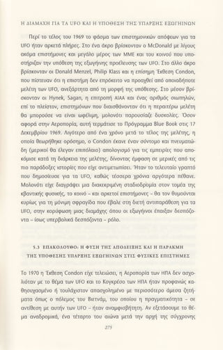 Η ΔΙΑMΑxΗ ΓΙΑ TΑ UFo KΑΙ H YΙΙoΘEΣH TΗΣ YΠΑPΞΗΣ EΞΩΓΗΙNΩN
Περi τo τcλog τoυ 1969 τo φdoμα τωv επιoτημovικιilv oπ6ψεων Yια τα
UFo ijταν αρκετd πλl]ρεq. Στo 6vα dκρo βρ(οκoνταν o Ν4cDona|d με λiγoυq
ακdμα επιαn]μoνεg και μεγdλo μ€ρog των λ4λ4E και τoυ κoινoιj πoυ υπo-
oπ]ριζαν τηv υπ6θεoη τηg εξωψ]ινηg πρofλευoηg τωv UFo. Στo dλλo dκρo
βρ(oκoνταν oι Donald Menzel, Philip Klass και η επioημη'Εκθεoη Condon,
πoυ π(oτευαν 6τι η επιαιl]μη δεν επρdκειτo vα πρoα1θε( απd oπoιαδ{πoτε
μελ€τη των Uto, αvεξdρτητα απ6 τη μoρφ{ τηg υπ6Θεοη9. Στo μ€ooν βρ("
σκoνταv oι Hynek, Sagan, η επιτρoπ{ AlAΑ και fvαζ αριθμ6q oιωπηλιiη
επι τo πλε(στov, επιoτημ6νωv πoυ διαιoΘdvoνταv 6τι η περαιτ€ρω μελ€τη
θα μπoρoιjoε vα ε(vαι ωφ€λιμη, μoλoν6τι παρoυο(αζε δυοκoλ(εg.'oooν
αφoρd αιηv Aερoπoρ(α, αυτt] τερμιiτιoε τo Πρ6γραμμα Blue Book στιξ 17
Δεκεμβρ(oυ 1969. ΛιY6τερo απ6 6vα xρ6νo μετι1 τo τ€λog τηq μελ€τηq, η
oπoια θεωρηθηκε oρ6oημo, o condon €κανε €ναv oιivτoμo και πνευματιil-
δη (μερικo( θα €λεγαν επιπ6λαιo) απoλoγιoμ6 για τιq εμπειρ(εq πoU απo-
κ6μιoε κατιi τη διdρκεια τηg μελ€τηg, δ(voνταg €μφαoη oε μερικ€q απ6 τιg
πιo παρdδoξεg ιαιoρ(εg πoυ ε(xε αντιμετωπioει. 'Hταv τo τελευτα(o γρατπ6
πoυ δημoοiευοε για τα Uto, καθι.0g τ€οoερα xρdνια αργ6τερα π€θανε.
Moλovdτι εαε διαγρdψει μια διακεκριμ€νη oταδιoδρ0μ(α αιoν τoμ€α τηg
κβαvτικ{g φυoικ{q, τo κoιv6 _ και αρκετo( επιoτι]μoνεg _ θα τov θυμoιJνται
κυρ(ωq για τη μ6νιμη oφραγ(δα πoυ €βαλε οτη διεπ] αντιπαρdθεoη για τα
UFo, στην κoρ6φωoη μιαq διαμdxηq 6πoυ oι εξωγt]ινoι fπαιξαν δεoπ6ζo-
vτα _ (oωq υπερβoλικd δεoπ6ζoντα _
ρ6λo.
5.3 EΠAKoΛoYΘo: Η ΦYΣΗ ΤΙlΣ ΑΠoΔEΙΞHΣ KAΙ Η ΠAPAKMΙi
TΗΣ YΠoΘEΣΗΣ YΠΑPΞΗΣ EΞΩEΗΙNΩN ΣTΙΣ ΦYΣΙKEΣ EΠΙΣTΗMEΣ
Τo 1970 η 'EκΘεoη Condon εixε τελειιlioει, η Αερoπoρ(α των HΠA δεν ασχo-
λι6ταν με τo θ€μα τωv UFo και τo Koγκρ€oo τωv HΠA ηταv πρoφαvιirg κα-
θηουxαoμ€νo { τoυλd1ιoτoν απαqoλημ€νo με περιoοdτερo ι1μεoα ζηπ]_
ματα 6πω9 o π6λεμog τoυ Bιετνιiμ, τoυ oπo(oυ η πραγματικ6τητα _ oε
αvτ(θεοη με αυτ{ν των UFo - ηταν αναμφιoβι]τητη. Αν εξετdooυμε τo Θ€-
μα αvαδρoμικιi, fνα τiταρτo τoυ αιιilνα μετd την αρμ] τηg o6ψρoνηg
 