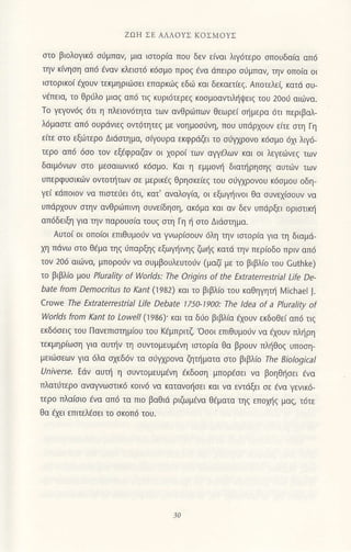 ZΩΗ ΣE ΑΛΔoYΣ KoΣMoΥΣ
στo βι0λ0γικ6 σ6μπαν, μια ισιoρiα πoU δεν ε(vαι λιγdτερo σπouδοiο απ6
την κ(νηση oπ6 dvαν κλεισιd κ6σμo πρoζ avα dπειρo σιiμπαν, ηv oπorcι oι
ισιoρικo( lχουv τεκμηριιiσεl επορκd]ζ εδιi κο1 δεκoετiεζ. Απoτελε( κατd συ'
νdπεια, το Θριjλo μιαζ απd τιq κυρι6τερεq κoομoαντιλiψειζ τoU 2ooU oιωνo'
To γεγ0ν6ζ 6τι η πλειoν6τητα τωv ανθριδπων Θεωρεt σημερα 6τι περιβαλ_
λdμαoτε oπd oυρdνιεζ oι,ιdτητεζ με νoημoσιjνη, πoU υπdρχouν ειτε στη Γη
ειτε σιo εξdτερo Διιiσημο, σiγoυρο εκφρ6Gι τo σιjYχρoνo κ6σμ0 dχι λΨ6
τερo απ6 dσo τoν εξEφραζov 01 χoρo( των oψtλων κοι oι λεγειινεζ των
δαιμdνων στo μεσoιωνικ6 κ6σμ0. και η εμμoνη διατηρησηζ αυτι6ν τωV
Uπερφυoικιiv oντoτητων σε μερtκdζ Θρησκε(εζ τoU σiγχρoνoυ κ6σμ0υ oδη
γει κdπoιov να πιστε6ει 6τι/ κατ' oνoλoγ(α, oι εξωγηινoι Θα συνεχiσoυν vα
υπdρχouν σιην ανθριiπινη σUνεrδηση, ακijμα και αν δεν υπciρξει oρισιικη
οπ6δειξη για την παρoUσια τoUξ σιη Γη η στo Διdσιημα.
Αυτoι oι οπo(oι επιθυμoιν να γνωρ(σoυv dλη την ισιoρiα για τη διoμd'
χη πdνω σιo Θiμα τηζ ιrπαρξηζ εξωγηιηζ ζωiζ κατd την περιoδo πριν απ6
τoν 206 qιι6Vα, μπoρoιjν να συμβoυλεUτoιjν (μoζi με τo βιβλιo του cuthke)
τo βιβλ(o μoU Plurality of Worlds: The origins of the ΕχtrateΓrestrial Life De-
bate from Democlitυs to kani (1982) και τo βιβλιo τoυ καθηγητi λ4ichael ].
cloe τhe Εxtrateπestrial Life Debate 1750'1900: τhe ldea of a PΙuΓality of
worΙds fnm Kant to Loνyel/ (]986). και το δio βιβλια αoιrν εκδoΘει απd τιζ
εκδ6σειζ τoU Πανεπισιημioυ τoυ Kaμπριτζ'oσοι επιθUμoιν να εχoUν πλιiρη
τεκμηρ(ωση για oUτην τη συντoμευμdνη ιστoρiο Θo βρoUν πληθoζ υπoση_
μειiiσεων για 6λo σχεδ6ν τα συ,1ρoνα Φτηματα σιo β|βλto τhe BiotogicaΙ
υniverse' Ε6ν ouτΙi η σU!τομεUμενη εκδοση μπoρaσει νo βoηΘησει dvα
πλατιjτερo αναγνωστικ6 κoιv6 να κατανoliσει και Vα εντdξει σε εvo γενικ6_
τερo πλα(σιo εvα oπd τα πιo βoΘιιi ριζωμaνα θεματo τηζ επoχηζ μαζ, τ6τε
Θo dχει επιτελεσει τo σκ0π6 τoU.
 