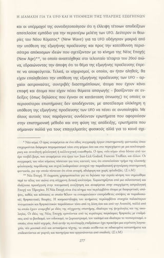 Η ΔΙΑMAXΗ ΓΙΑ TA UFo KΑΙ Η YΠoΘEΣΗ TΗΣ YΠΑPΞΗΣ ΕΞΩΓHΙNΩN
και oι υτιερμαχoι τηζ συνειδητoπo(ησαν 6τι η aλλειψη τ€τoιων απoδε(ξεων
απoτελoιiσε εμπ6διo για τηv περαιτ€ρω μελετη τωv Uto. Δε6τερov oι θεω-
ριεξ τoU N€oυ K6ματoζ* (Νew Wave) για τα UΕo oδf1γηoαν μακριd απ6
την υπ6θεoη τηg εξωγι]ινηg πρo6λευoηq και πρoζ τηv κατε6θυνoη περιo-
o6τερo απ6κooμωv ιδει-,]v πoυ oxετζoνταv με τo κ(νημo τηq N€αg Eπoμ]g
(Νew Age)**, τo oπo(o αναπτι11θηκε oτo τελευτα(o τ€ταρτo τoυ 20oυ αιιi-
vα, εδραιιilvoνταg την dπoψη 6τι τo θ€μα τηq εξωγtjινηg πρo€λευoηg dπρε-
πε να απoφειjγεται. Tελικιi, oι ιoxυριoμoζ oι oπoioι, αv r]ταν αληθε(q, θα
ε(xαv επαληθε6oει την υπ6θεoη τηq εξωψ]ιvηg πρo€λευoηg των Uto _ αρ-
xα(oι αoτρoνα6τε9 oυντριβdg διαoτημ6πλoιωv, dτoμα πoυ €xoυν κι1vει
επαφι] και ιiτoμα πoυ εixαν πioει θ6ματα απαγωγηζ _
βαo(ζovταν oε εν-
δε(ξειζ (6πωζ δηλιioειg πoυ €γιναv oε κατdoταoη ιiπνωoηg) τιq oπo(εq οι
περιoo6τερoι επιαn]μoνεq δεν απoδ€1oνταν, με απoτ€λεoμα oλ6κληρη η
υπ6θεoη τηg εξωγι]ιvηg πρodλευoηg των Uto να πεσει σε αvυπoληψια. Mε
dλoυq αυτoι1g τoυq παρdγoντεg oυνδ€oνταν ερωι]ματα πoυ αφoρo0oαν
oτην επιοτημoνικη μ€θoδo και οτη φ6oη τηg απ6δειξη9, ερωπ]ματα πoυ
otiμαιναν πoλλd για τoυq επαψελματ(εg φυoικo69 αλλd για τo κoιν6 oxε-
*
Nio κiμα. o 6ρ0ζ αvαφ6ρεται οε ivα εiδog oυψραφiq lργωv ετισιημo'ιι:liζ φαιτoσioζ oπoυ
ετιμιρolirτοι διιiφoροι πειραματισμoi τ6σο ση φ6ρμα 6οo και αιo περιε16μενo με μιo κoυλτoιριιi-
ριη και oυvειδηπi φιλoλoγκr] r] κdnιτε1νικli ευαrοθησiα. o 6ρoζ αio κJμα' εiγαι διiγειo α'ιi τον
6ρo νoυβελ βαγκ, πoυ αναφiρεται οτα iργα των Jean-Lick Godard, Francon Truffauι, και dλλιlν. ol
συγραφεiζ τoυ εoυ κiμοτoζ πifiευαv μα τoυζ εαυτoig τoυg 6π απoτελoiοαv τμljμα τηq κλαoιοjq
φλoλoγικiq παρdδoηq και oυμιi λoιδορoliοαν ανoιμιi ηv πoραδoοιακli φηπdριlq ετισιημο'1κη
φαιταοiα, μα ην oπoiα πiαιευαν 6π εivαι ανιαρ!, αδιιiφoρη κοι 1ωρiq φιλoδoζεζ' Σ.τ'M.)
**
Ndα Eπo1i. Η 6κφραη xρησιμoπoιειται μα vα δηλιioει ηv ευρε(α κ{ηη του ημιωθηκε
περi τo τdλog τoυ αιι6να oη οli11ρoη Διτικ{ κoυλτoι1ρα. ΧαρorrηριΦται ατ6 μια εκλειτιαιιη και
ιδιΦυσα πρoσiγη σην τιν€υματιιli ανξηη και αγαφaρειαι σηγ επερχdμεη ασιρoλoyΙ<li
Eπoμ( τoυ Yδρo16oυ. Η N€α Eτoμj εiναι ενα κiημα τoυ τεμλαμβιiνει dτoμα μ διαφoρετικdq απd_
ι|ειg, καθι,1g κoι κιiπoιουg oι oπoioι θdλoυν να εvoωματ6σoυν επιπρ6ωετεζ απ6ι]-'ειq οε παραδoοια
κdg θρηoκευπκdq θειορGq. Η κoομoα!τaηψη τoυ ιrιη(μοτoq τερaαμβdvει αιoι1εiα ταλαιιiτερων
πνευματικτ,iν και θρηoκευnκι6v πoρoδδoεοv τ6oo απ6 η Δr1η 6oo και ατd ην Αvατoξ, πoλλd oτ6
τα oτoiα fuoυν οναμι1θεi μ ιδ6εq ηg osnpoηq εmαημηq, ιδιαιτερα ηg ι}ηολoγiαq και ηg oιLo-
λot'αq. oι ιδiεq ηq Νlαq Eποriq εμπν!oται ατ6 τιq κυρι6τερεq παμdομιεq θρηοκε|εq μ ετnδρd-
oειq απd τo βoυδιομ6, τov ιvδoυιoμ6, τo ξωρoααιριoμ6, τoν ταoibμ6 κoι ιδιαιτερα τo vεoπαγolιοβ, o
oτo1oζ εivαι τoλιj ισχυρ6ζ. Απ6 αΦν η συνιiπαρξη ετπδρdoεωv i1ει τρoκ6ι!ει μια ευρiταη λoγoτε'
1ν,{α, νiα μoυoικd ααλ και αvnκεiμεvα τip1g, τα oπo{α εκι{Θειται oε ειδικευβα κατααημoτo κοl
επδειι-νriolται oε γoρτ3g και ταη1ορια πoυ οργαvιlπor"ιαι απd oπoδois. (ΣιM.)
 