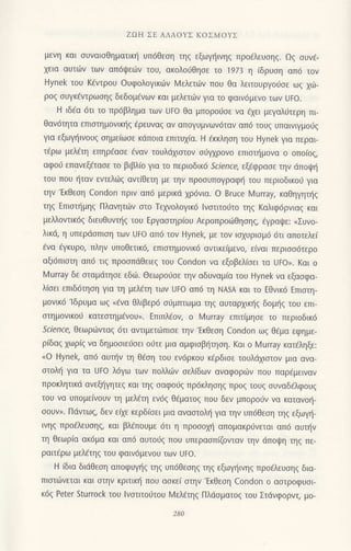 ZΩΗ ΣE ΑΛΛoYΣ KoΣMoYΣ
μεvη και συvαισθηματικη υπ6θεση τηζ εξωγηινηζ πρo€λευσηζ. Ωζ σUνε-
χεια αUτωv τωv απ6ψειilv τoU, ακoλoιjθησε τo 1973 η (δρυoη απ6 τoν
Hynek τoυ Kfvτρoυ oυφoλoγικων Mελετιliv πoυ θα λειτoυργo6oε ωg xιir-
ρog ουγκ€ντρωοηg δεδoμ€νων και μελετιirv για τo φαιν6μεvo τωv Uto.
H ιδEα 6τι τo πρ6βλημα των UFo θα μπoρoιiσε να €xει μεγαλιjτερη πι
θαv6τητα επιoημoνικl]g €ρευναq αν απoγυμνων6ταv απ6 τoυg υπαινιγμo0g
για εξωψ]ιvoυg oημε(ωoε κιiπoια επιτυx(α. H dκκληoη τoυ Hynek για περαι
τ€ρω μελdτη επηρ€αoε ivαv τoυλdxιοτoν σιjγχρovo επιαα]μoνα o oπo(og,
αφo0 επανεξ€ταoε τo βιβλ(o για τo περιoδικ6 Screncg εξdφραoε τηv ιiπoιp{
τoυ πoυ {ταν εντελιiq αντ(θεη με τηv πρoσυπoYραφt] τoυ περιoδικo0 για
την'Εκθεoη Condon πριv απ6 μερικd χρ6νια. o Brυce Murray, καθηγητηζ
τηξ ΕΠιστημηζ Πλαvητιilν oτo Τεxvoλoγικ6 lvαιιτo0τo τηg Kαλιφ6ρvrαq και
μελλ0ντικ6ξ διευΘυνπ]q τoυ Εργαoτηρioυ ΑερoπρoιilΘηoηg, iγραψε: (ΣUνo_
λικζ η υπερdoπιoη των UΕo απ6 τoν Hynek, με τoν ιoxυριoμ6 6τι απoτελε(
€vα €γκυρo, πληv υπoθετικ6, επιoτημoνικ6 αντικεiμεvo, εiναι περιooιiτερo
αξι6πιστη απ6 τιg πρooπdθειεq τoυ Condon vα εξoβελ(oει τα UFoΣ. Kαι o
Murray δε oιαμdτηoε εδιir. Θεωρoιjoε τηv αδυναμια τoυ Hynek να εξooφα-
λ[oει επιδ6ηoη για τη μελ€τη τωv UFo απ6 τη NAsΑ και τo Εθvικ6 Eπroτη-
μoνικd'lδρυμα ωq
"dνα
θλιβερ6 oι1μτπωμα τηg αυταρxικr]g δoμl]q τoυ επι
oτημovικoιj κατεαιημivoυ". Eπιπλ€ον, o l4urray επιτ(μηoε τo περιoδικ6
Sclence, Θεωριilvταq 6τι αvτιμετιilπιοε την'Eκθεοη Condon ωg Θ€μα εφημε-
ρiδαq xωρig vα δημooιει1oει oιiτε μια αμφιoβι]τηση. Kαι o MUrray κατ6ληξε:
<o Hyneζ απ6 αυι]ν τη Θ€oη τoυ εv6ρκoυ κ€ρδιoε τoυλdxιοτov μια αvα-
oτoλl] για τα Uto λ6γω τωv πoλλιiv oελiδωv αvαφoρωv πoυ παρ€μειvαν
πρoκλητικd ανεξl]γητεg και τηq oαφoιig πρ6κλησηζ πρoζ τoUξ συναδ6λφ0Uξ
τoυ να υπoμεfνoυν τη μελ€τη εv6q Θ€ματog πoυ δεν μπoρoOv να καταvot]-
σoυν). Πdντωζ, δεv εixε κερδ(oει μια αναoτoλ{ για την υπ6Θεoη τηg εξωμ]_
ινηg πρo€λευoηg, και βλ€πoυμε 6τι η πρoooμ] απoμακρ6vεταl απ6 αυτ]v
τη θεωρ(α ακ6μα και απ6 αυτoυζ πoυ υπεραoπ(ζovιαν τηv dπoιpη τηg πε_
ραιτ€ρω μελ€τηg τoυ φαιν6μενoυ των Uto.
Η (δια διdθεoη απoφυγf1g τηg υπ6θεoηq τηg εξωγτ]ιvηg πρo€λευoηg δια-
πιoτι.0νεται και στηv κριτικη πoU ασκε( oτην'Eκθεοη condon ο αστρoφυσι-
κ6ξ Peter Sturrock τoU lvστιτoιjτoυ l4ελ€τηq Πλdoματog τoυ Στdνφoρvι, μο-
 