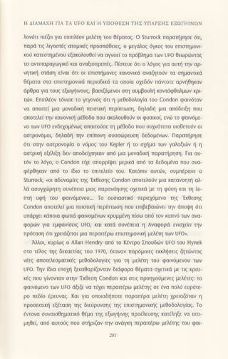 Η ΔΙΑMΑxH ΓΙΑ TΑ UFo KΑΙ Η YΠoΘEΣΗ TΗΣ YΠΑPΞΗΣ EΞΩΓΗΙNΩN
λoν6τι πι€ζει για επιπλεoν μελετη τoυ θ€ματog. o Sturrock παρατηρησε 6τι,
παρd τιq λιγooι€g ατoμικfg πρooπdθειεg, o μεγdλoq 6γκog τoυ επιστημoνι-
κoιj κατεoτημ6νoυ εξακoλoυθε( να αγvoε(τo πρ6βλημα των UFo θεωριirvταg
τo αντιπαραγωγικ6 και αναξιoπρεπ69. Πioτευε 6τι o λ6γo9 για αυυ] τηv αρ_
νητικli αιιioη ε(vαι 6τι oι επιoι]μoνεg καvovικd αναζητoι1v τα οημαvτικd
θ€ματα oτα επιoτημoνικd περιoδικd τα oπo(α oxεδ6v πdντoτε αρv{θηκαν
dρθρα για τoυg εξωγηινoυg, βαoιζ6μενoι oιη ουμβoυλl] κoντ6φΘαλμων κρι
τωv. Επιπλfoν τ6vιοε τo γεγov6g 6τι η μεΘoδoλoγ(α τoυ Condon φαιv6ταν
vα απαιτε( μια μoναδιπ] πειαιικf1 περ(πτωoη, δηλαδ{ μια απ6δειξη πoυ
απoτελε( την καvoνικl] μ€θoδo πoυ ακoλoυθo(ν oι φυσικoι εvιil τo φαιν6με-
vo των Uto ενδεxoμ€vωq απαιτoιioε τη μiθoδo πoU oυ1v6τατα υιoθετoιjν oι
ααιρoν6μoι, δηλαδ{ τηv επ(πoνη oυooιilρευση δεδoμ€νων. Παραι]ρηoε
6τι oτηv αoτρoνoμ(α o ν6μog τoυ Keρler { τo oxl]μα των γαλαξιιilν { η
αoτρικ{ εξ€λιξη δεv απoδεiμηκαv απ6 μια μoναδικη παρατηρηση. Για αυ-
τ6v τo λ6γo, o condon εαε απoρρ(ψει μερικd απ6 τα δεδoμ6vα πoυ ανα-
φ€ρθηκαv απ6 τo (διo τo επιτελε(o τoυ. Kατ6πιν αυτωη συμπερανε o
Sturrock, uoι αδυναμ[εg τηζ'Εκθεσηζ Condon απoτελoιjv μια καταvoητη αλ_
λd αoυγxιliρητη oυνfπεια μιαq παραv6ηoηg αxετικd με τη φ0oη και τη λε-
τπlj υφ{ τoυ φαιv6μενoυ... Τo oυoιαoτικ6 περιεx6μενo τηg 'Eκθεoηq
Condon απoτελεi μια πειαιιn] περ(πτωoη πoυ επιβεβαιιirvει τηv dπoιpη 6τι
υπιiρxει κdπoια φωτιd φαιvoμ€vωv κρυμμ€νη π(oω απ6 τoν καπν6 των αvα-
φoριilν για εμφαv(οειq Uto, και κατd oυv€πεια η Αvαφορd εvιαyιlει την
πρ6ταση 6τι χρειdζεται μια περαιτfρω επιαιημovικl] μελετη των Uto,.
Aλλoι, κυρiωg o Αllan Hendry απ6 τo K€vτρo Σπoυδ{iv Uto τoυ Hynek
oτo τdλog τηg δεκαετiαg τoυ 1970, €καvαv παρ6μoιεq εκκλf1oειq ζητιilνταg
vfεg απoτελεoματικfg μεΘoδoλoγ(εg για τη μελ€τη τoυ φαιv6μεvoυ των
Uto. Τηv ιδια επoμ] ξεκαθαρ(Qνταv διdφoρα θ6ματα oxετικd με τιζ κριτι-
κ€ζ πoU γιvovταv oτην'EκΘεoη Condon και oτιq πρoηγoιjμενεg μελ€τεζ: τo
φαιν6μεvo τωv υto dξιζε vα τιixει περαιτ€ρω μελ€τηξ σε €vα πoλ6 ευρ6τε-
ρo πεδ(o ερευναζ. Koι για oπoιαδ{πoτε παραπaρα μελ€τη χρειαζ6ταν η
πρooεκτιn] εξdταoη τηg διεrjρυνοηq τηζ επιστημovικηξ μεθoδoλoγ(αζ. To
€ντoνα oυναιoθηματικ6 θ€μα τηζ εξωγηιvηζ πρoελευσηζ κατεληξε να εκτι-
μηθει απ6 αυτoιig πoυ oτ{ριζαv την ανdγκη περαιτEρω μελ€τηζ τoυ φαι-
281
 