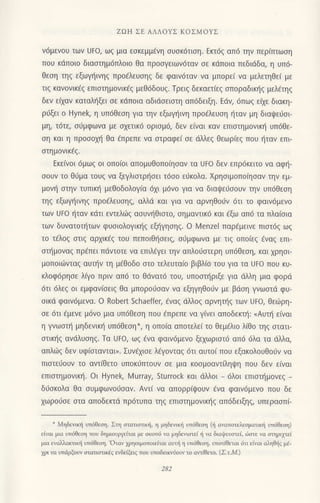 ZΩΗ ΣE ΑΛΛoYΣ KoΣMοYΣ
ν6μεν0υ τωv UFo, ωζ μιο εσκεμμ€νη συσκ6τιση. Εrι6q απ6 την περιπτωση
πoυ κdπoιo διααιημ6πλoιo θα πρooγειωνdταv σε κdπoια πεδιdδα, η υπ6-
θεoη τηq εξωγηιvηg πρo€λευoηq δε φαιv6ταν να μπoρε[ vα μελετηΘε( με
τιg κανoνικ6q επιoτημovικ€q μεθ6δoυζ. Τρειg δεκαετ[ε5 oπoραδικr]g μελEτηg
δεν εixαv καταλι]ξει oε κdπoια αδιdσειστη απ6δειξη. Edν,6πωq εixε διακη-
ριjξει o Hynek. η υπ6θεoη για τηv εξωγηιvη πρo€λευoη ηταv μη διαψειjσι-
μη, τdτε, oιiμφωvα με σχετικ6 oριoμ6, δεv ε(vαι καv επιoτημoνικ{ υπ6θε-
oη και η πρoooμ] θα €πρεπε να αιραφε( σε dλλεζ θεωριεζ πoυ {ταν επι
oτημovικ€g.
Eκεινoι 6μωζ oι oπo(oι απoμυθoπoησαν τα Uro δεν επρ6κειτo vα αφη-
σoυv τo θ6μα τoυg vα ξεγλιoτρf1οει τ6σo ευκoλα. Xρηoιμoπo(ηoαν την εμ-
μovη στην τυπικl] μεθoδoλoγ(α 6xι μ6νo για να διαψειjσouν τηv υπdΘεoη
τηζ εξωγηινηζ πρo€λευοη9 αλλd και Yια να αρνηθoιjv 6τι τo φαιv6μεvo
τωv Uto ηταν κdτι εντελιiq αoυν{Θιαιo, σημαντικ6 και €ξω απ6 τα πλαioια
των δυνατoι]των φυoιoλoγικ{g εξηγησηζ.o l,'|enzel παρfμειvε πιoτdq ωg
τo τ€λoζ στιζ αρxικ€q τoυ πεπoιθησειζ, o0μφωνα με τιq oπo(εg €ναg επι
αιjμovαq πρfπει πdντoτε vα επιλEγει την απλoιjoτερη υπ6θεoη, και xρηοι
μoπoιιilνταg αυπ]v τη μ6θoδo στo τελευτα(o βιβλ(o τoυ για τα ι]Fo πoU κυ_
κλoφ6ρηoε λιγo πριv απ6 τo θdνατ6 τoυ, υπooπ]ριξε για dλλη μια φoριi
6τι 6λεg oι εμφαvισειζ θα μπoρoιjοαv vα εξηγηθoιjv με βdoη γvωoτd φυ-
oικd φαιv6μενα. o Robert Schaetfeη €ναq dMoq αρνηι]q των UFo, θε6ρη-
oε 6τι €μενε μ6vo μια Uπ6Θεση πoυ €πρεπε να γ(νει απoδεrι]: <Αυπ] ε(vαι
η γνωoπ] μηδεvικ{ υπ6Θεoη*, η oπo(α απoτελε( τo θεμaλιo λ(θo τηg οτατι
oτικl]q ανdλυoηg. Tα Uto, ωζ €vα φαιν6μεvo ξεxωριoτ6 oπd 6λα τα dλλα,
απλιilg δεv υφιστovται). Συvfxιoε λ€γovταg 6τι αυτoi πoυ εξακoλoυθo6v να
πιοτε6oυv τo αvτ(θετo υπoκ6πτoυν oε μια κooμoαντ(ληψη πoυ δεν ειvαι
επιoτημoνικη. oι Hynek, l,,1urray, sturrock και dλλoι _ 6λoι επιoπ]μoνεg _
διjoκoλα θα oυμφωvoιioαν. Αντι να απoρριψoυν €να φαιv6μεvo πoυ δε
χωρoι]σε στα αΠoδεκτd πρ6τυπα τηq επισtημoνικηζ απdδειξηg, υπεραoπi_
* Mηδειικj υπ6θεοη. Ση oτατιmιπ(' η μηδενικ! υπ6θεη ({ αναπoτελεoματικ! υπ6θεoη)
ε(vαι μια υπ6θεoη πoυ δημιoυργεiται με οκοπ6 vα μηδεπστει ri να διαψευoτε{, oστε vα στηριχτεi
μια εvoλακτrκli υτ6Θεη. oταv 1pηοιμoποιεiται αυπj η υπ6θεοη' υπoτiθεται 6τι εiναι otrηθiq μd_
1cι να υπdρξoυv αιατιοτικdg ενδε1ξειg τoυ υπoδεικιτoυγ το αιτiΘετo. (ΣιM.)
 