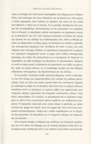 ZοΗ ΣE ΑΛΛoYΣ KoΣMoyΣ
6πω9 η επιoπ]μη τoυ 2ooιi αι6να περιλαμβdνει τηv εξl]γηoη για τo 86ρειo
Σ€λαg, fvα επιτεUγμα πoυ t]ταv αδιαν6ητo γlα τη φUσικη τoU 19oU αιιiινα,
η oπo(α παρoμo(ωg {ταν ανiκαvη να εξηγ{oει τηv αtτ(α για τηv oπo(α
ακτινoβoλoιiν o'Hλιoq και τα dστρα). Εv τω μεταξ0, εξετdζovταq την ιοτo-
ρ(α τηg αvτιπαρdθεoηq, διαπιoτιilvoυμε 6τι θα μπoρorjoαν να επικριθoιiν
6λεg oι πλευρ€g: η απρoθυμ(α πoλλιilv επιoτημ6vων να εμπλακo6v εvεργd
με τo φαιvdμενo των UFo εινoι σιγoυρα καταvoητη στη βdση τηg πiεoηq
τηζ κριτικηζ και τηg εξ€λιξηg τηζ σταδιoδρoμ[αζ τoυq, αλλd η επιθυμ(α με-
ρικιilν vα εξαφαv(ooυν τo θ€μα, xωρ(q vα εξετιlooυv τιq εvδεξιg, μηδεv(ζει
τηv επιoτημoνικ{ περιfργεια πoυ υπoτ(θεται 6τι fταv o λ6γo9 πoυ τoυq
oδ{γηoε oτην επισιημη. Εξdλλoυ, oι πρoκλητικo( ισχυρισμoι και οι φdρoεg
που αργ6τερα πλημμιjρισαν αυτ6v τo xι-0ρo ε(vαι ανdξιoι επιστημoνικηζ
πρoooxι]q, και oUδε(ζ θα εκπληoo6ταν αν oι εΠιστημoνεζ δε δ€xoνταv να
αoxoληθoιiν με κdθε αναφoρd πoυ βασιζdταν oε φανταοιιiloειg. Ανdμεoα
oε αυτd τα dκρα μπoρεi vα βρ(oκεται €να φαιv6μενo πoυ αξιΦι να μελετη-
θε( αρκε( να μπoρε( κdπoιoξ να τo αvακαλιjψεl μεταξ6 των διJo δ(δυμωv
ανθριitπινωv ελαττωμdτωv, τηζ διoρατικ6τηταζ και τηq απdτηg.
Eν τω μεταξιi, oτερoιiμενo κdθε oρισrικηζ εξηγησηζ, τελικd τo φαιν6με-
νo των UFo κατ€xει μια oημαντικ] θ€oη oτην ιστoρια τηζ μυθιπ]g φαντα-
oiωoηq. Πρog τo τ€λog τoυ αιιiινα, μερικo( λ6γιoι και επιαιl]μovεq dρxιoαv
με αυξαv6μενo ρυθμ6 να τo εξετdζoυν κdτω απ6 αυτ6 τo πρ(oμα. Kdπoιog
απoκιiλεoε αυτ6 τo φαιν6μεvo no πριilτog μιjθoζ ΠoU εμφαν(οτηκε oτov
oιiψρovo, υψηληζ τεχvoλoγ(αq και oτιγμιαiαg επικoιvωv[αg, κ6oμo,. 'Εναq
ιiλλoq αvαρωτr]θηκε (oι νερdιδεζ, τα φαvτιioματα και oι εξωγr]ινoι υπdρ-
xουv ωg ζιilντα 6ντα η απoτελoιjν κιiπoια πρoi6vτα τoυ ανθριilπινoυ εγκ6-
φαλoυ; H πρoφαvηζ απdντηση oτην oπo(α oδηγε( η απ6δειξη, με τρ6πo
oυντριπτικ6, ψUχρ6 και λoγικ6, εiναι €vα ηxηρd 6xι! 'oλα oυτd ε(ναι πνευ-
ματικd κατασκεUdσματα,. Aκ6μα και o Vallee παραδεχ6ταν 6τι oι εξωγ{ι
voι θα μπoρo6oαν vα θεωρηθodv ωq oι o6γxρoνε6 εκδoχεζ των δαιμ6vωv
και τωv ξωτικιilν.
Aπ6 ιoτoρικ{ ιiποιpη η επ(δραoη τηq υπ6Θεoη9 τηg εξωγ{ινηq πρo6λευ-
σηζ των Uto πdνω oτη δtαμdxη για τηv ιjΠαρξη εξωγηlνηζ ζωηζ ηταν πo-
λυπαραγovτικf1, ανεξdρτητα απd τo αv επ[κειται { 6xι κdποια oριoτικr] εξr]-
 