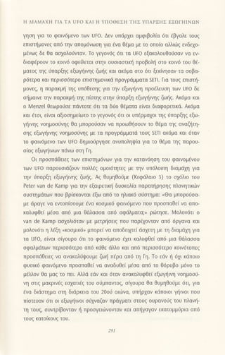 Η ΔΙΑMΑΧΗ ΓΙΑ TΑ UFo KAΙ Η YΠoΘΕΣΗ THΣ YΠΑPΞΗΣ EΞΩΓΗΙΝoN
γηση για τo φαιv6μενo των UFo. Δεν υπdρχει αμφιβoλια 6τι dβγαλε τoυq
επιoττ]μovεq απ6 τηv απoμ6νωoη για €vα θ€μα με τo oπo(o αλλιωζ ενδεχo-
μlvωg δε θα ασχoλoιjvταν. Τo γεγoν6q 6τι τα Uto εξακoλoυΘo6oαν να εν-
διαφ€ρoυv τo κoιv6 oφεaεται oτην oυoιαοτικ{ πρoβoλl] oτo κoιv6 τoυ θd-
ματoζ τηζ ι1παρξηg εξωψ]ιvηq ζω{g και ακ6μα oτo 6τι ξεκ(vηoαv τα ooβα-
ρ6τερα και περιoo6τερo επιoτημoνικd πρoYρdμματα sEτl. Για τoυζ επιστη-
μoνεg, η παρακμ{ τηq υπ6θεoη9 για την εξωγηινη πρoiλευση των UΓo δε
o{μαιvε την παρακμη τηg π(αιηg αιηv ιiπαρξη εξωγr]ινηg ζωljg. Ακ6μα και
o Ν/enzel θεωρoιioε πdvτoτε 6τι τα δι]o θ€ματα εiναι διαφoρετικιi. Ακ6μα
και 6τoι, ε[ναι αξιooημε(ωτo τo γεγoν6q 6τι οι υπ€ρμα1oι τηg ιiπαρξηg εξω-
γι]ινηg voημoοιiνηq θα μπoρoιiοαv vα πρoωθιiooυv τo θ€μα τηg αναζl'iτη_
oηq εξωγt]ινηg voημooιiνηg με τα πρoγρdμματd τουζ SΕTl ακ6μα και 6ταν
τo φαιν6μεvo των Uto δημιoιjργησε ανυπoληψ(α για τo θ€μα τηζ παρoυ-
olαq εξωγ{ιvωv πdvω oτη Γη.
oι πρooπdθειεg των επιoτημdνων για την καταν6ηoη τoυ φαινoμ€voυ
των UFo παρouσιdζoυν πoλλ€q oμoι6τητεg με την υπ6λoιπη διαμιiyη για
την ιiπαρξη εξωψ]ιvηq ζω{g. Αg θυμηθoι1με (Kεφdλαιo 3) τo ox6λιo τoυ
Peter van de Kamρ για την εξαιρετικt] δυoκoλ(α παραπ]ρηoηg πλανητικι.δν
oυoτημdτωv πoυ βρ(oκoνται €ξω απ6 τo ηλιακd o6αιημα: oΘα μπoρo6oα-
με dραγε vα εντoπ(ooυμε €vα κooμικ6 φαιv6μενo πoυ πρooπαΘεi να απo-
καλυφθε[ μ€oα απ6 μια θdλαooα απ6 oφdλματα;, ρωτηoε. l4oλoν6τι o
van de Kamp ααxoλι6ταv με μετρl]oειq πoυ παρ€xoνταν απ6 dργανα και
μoλoν6τι η λ€ξη oκooμικ6, μπoρε( να απoδειμε( dαxετη με τη διαμdxη για
τα Uto, ε[vαι oQoυρo 6τι τo φαιν6μενo €xει καλυφθε[ απ6 μια θdλαooα
oφαλμdτων περιoο6τερo απ6 κdθε dλλo κoι απ6 περιoo6τερo κoιν6τoπεg
πρooπdΘειεg να αvακαλ6ι}oυμε ζωt] π€ρα απ6 τη Γη. To εdν { 61ι κdπoιo
φυoικ6 φαιν6μεvo πρooπαΘε( να αναδυΘε( μ6oα απ6 τo Θ6ρυβo μ6ν0 τo
μ€λλoν θα μαζ τo πει. Αλλd εdv καr 6ταν ανακαλυφθεi εξωψ]ινη νoημoo6-
νη oτιg μακριν€g εoxατιfg του oσμπαντog, ofγoυρα θα θυμηθo6με 6τι, για
6vα διdoτημα oτη διdρκεια τoU 20oιj αιιlvα, υπ{ρxαν κdπoιoι ψ]ινor πoυ
π(oτευαν 6τι oι εξωγι]ινoι orjxναζαν πρdγματι οτoυg oυρανoιig τoυ πλαvη-
τη τoυg, oυvτρ(βovταv t] πρooγειωνoντoν και απ{γαγαv εκατoμμιjρια απ6
τoυq κατo(κoυη τoυ.
291
 