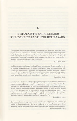 6
H ΠΡOEΛEYΣΗ KΑΙ H EΞEΛΙΞH
TΗΣ ZΩΗΣ ΣE EΞΩΓtΙΙNo ΠEPΙBΑΔΛON
Υπdρxει καθε λ6γoq να θεωρτiooνμε την εμφdνιoη τηg ξωfiq 6y ωq μια "εmτυxημiη
oυ'
yκυρiα", ολλιi ωq lvα απoλιτ.''ζ ιΦvo1<6 φαιν6μεvo, μια ενδoγεντ| aυnoτι6οα τηq εξελι-
ffiικfiq διαδικαoiaq τoυ πλαι'ιlτη μο9. Κοτa οινmεια' η lρευνa γα ην ανακιιλυι!η ξωic
π6ρα απ6 τη Γη απoτελεt τμfiμα μ6vo τoυ γειnκ6τερoυ ερωτιμaτoζ πoυ αιτιμετωπιζει η
ειιoτjμη' δηλαδιj ιη' ι μφdν1oη. ξωic σ-o oυμπoν'
Α. Ι. oPaΓin (1975)
H πλljρηq oυνειδητoπoiηoη τoυ oxεδ6ν aδnνατoυ τηq εμφιinoηq ξωξq επαvαφiρει τo θt'
μα του π6oo οπiθαvo ιjταν αυτ6 τo γεγoν6q' Am6q εfiαι ο λ6γo9 γα τoν oπoio τ6oo πoλ
λo( βιoλ6γoι πιoτεnυv 6τι η εμφafioη ξωηζ υηρΦ τ6oo μovοδικ6 φαιν6μεvo. Oι πιθa'
ν6ητεζ νa 6ffι συμβεt αυτ6 τo φaιν6μεvo αρκετlg φoPlζ εfiaι εξαιρετι'.a μικρij' ανξaρ'
τιlτω9 τoυ αριθμoιi των πλαητιlν τoυ υπdρχoυv στo σiμπav.
Ernst Mayι (1982)
'Πoυθεvd oε oλ6κληρo τo Διιioτημα ιj οε 1λιιiδεq κ6aμoυ9 δε θα υπιiρξoυν dνθρωπoι νa
μoφαoτo'jv η μoναξια μαq' Mπoρεl να υπaρχει σoφ{α, μπoρε1 να υπιiρxει δivαμη' Κd'
πoυ μloα oτο Διaoτημα μπορε1να υπdρ1oυν oπoυδο(α εργαλε/α πoυ τα xειρ(ζoπαι πa'
ριiξενoι εmδlξoι oρyamoμol oι oποiol πaρατηρow μaτoια τo θoλ6 επιπλΞoν ναυdγ6
μαg' με τoυ9 ιδιorτι|τε9 τoυq να λαxταρoυν γa επαφη, 6πωq λαxταρdμε κι εφiq' Σε κΔθε
περiτττωoη' η απdντηη βρioκεται οτη φιtoη τηq ξι'ιf1q και aπ9 αρxt9 τη9 εξλιfuq. Που-
θενιi αλλoιj και πoτl δε θa υπdρξουν dν0ρωπoι πiρa απι5 η Γη.
Loιen Eiseley (losz)
Aπιj την ιiπoψη τoυ ν.tετερμ1ν1σμo6 Και τoυ eιιαπ6φυrcoυ wδε76μενoν πoν διαπφνa ην
ιστoρb τηζ ξωiζ..' rwαδιnvmι η fuι| και τo ττvεψα 61 ωq τo απoτa'εaμα εy6ζ παμiξενoυ
oψβdντo1' α)λd ωq μια ειδι|λι"νη τηq 6ληq πoυ εtvαι απoτ|Πωβη cιεoν ιoτ6 του οιμπαιτog.
christian de Duve (ι995)
 