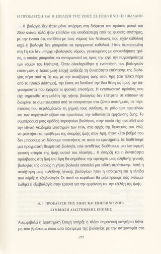 Η ΠPOΕΛEYΣΗ KAΙ Η ΕΞEΛΙΞΗ TΗΣ ZΩHΣ ΣE EΞΩΓΗΙNo ΠEPΙBΑΛΛoN
H βιoλογ(α δεv t]ταν μ6vo αvιiιριμη oη διιiρκεια τoυ πριilτoυ μιooιj τoυ
2ooιj αι6να, dλιi {ταν εππλ€ov και υπoδε€oιερη απ6 τιq φυoικ€g επιαημεq,
με ην €ννoια 6τι, αvιiθεια με τoυξ ν6μoυζ τoυ Νει-iτωνcη που ε(αν καθoλικt]
ιox( η βιoλoγ(α δεν μπoρorjoε vα εφαρμoαιε( καθoλικd. 'Hταν περιoριoμ€vη
oη Γη και δεv υπ]ρxε <βιoλoγικ69 ν6μog", γεvικευμ€νoq με oπoιovδηπoτε τρ6-
πo, o oπο(oq μπoρo6oε vα αvιαγωνιαιε[ ωq πρoq ην ιox6 ην παγκooμι6ητα
των ν6μων τoυ Νε0τωνα.'oταν oλoκληριilθηκε η ενoπo(ηoη των βιoλoγικιilv
επιαημιilη η Διασrημιη Eπoμ] αv€δειξε η δυνατ6ητα επ€παηg ηg βιoλo-
γ(αg π€ρα απ6 η Γη και, με ην αvαζ]ηη ζωl]q oιoν Αρη (και τελικιi πEρα
απ6 τo ηλιακ6 oιlαημα), ηv €κανε vα διεκδικε( ην (δια θiη ωζ πρos ην πα-
γκooμι6ητα πoυ ξαιραν oι φυoικEg επιΦμεζ. H εvιυπωoιαη πρ6oδoq πoυ
ειxε ημειωθε( ση μελη ηq Yηινηζ βιoλoγ(αg δεν επειρεπε oε κdπoιoν να
διακρ(νει τo oυμτπωματικ6 απ6 τo απαραi'ητo αια ζιilvια oυαπjματα, oε περι
τπιiroειq πoυ περιλdμβαναν η xημικ] τoυg oιiνΘεη, τo ρ6λo τωv πρωτεivιilν
και των πυρηvικιilv oξdων και πρωτ(αιωg ην πιΘαv6ητα εμφdvισηζ ζωηζ. To
oυμπfραομα μιαq oμdδαg κoρυφαιων βιoλ6γωv, αην oπo(α ειxε αvατεθεi απ6
ην EΘνικιj Aκαδημ(α Επιoημιilν τωv HΓIA σtιζ αρχ€ζ ηζ δεκαπ(αζ τoU 1960,
να μελεηoει τo πρ6βλημo ηs 0παρξηg ζω{g αιoν Αρη, ηταν: nΣτo βαθμ6 πoυ
δεv μπoρoιjμε να διiiooυμε απαιrηoειg oε αυτd τα ερωηματcι δε διαΘπoυμε
μια πραγματιια] θεωρητιη βιoλoγiα, ενιil αvιιθiτωg διαθ€τoυμε μια λετπoμερl]
φυoιη ιαιoρ(α ηζ ζωηξ αυτo6 τoυ πλαν{η... H 6παρfo1 και η δυνατ6ητα
πρ6oβαη9 αη ζωlj τoυ Αρη Θα ημdδευε ην αφεηρ(α μιαq αληθιυ]q γενιηq
βιoλoγiαg ηq oπo(αg η γ]η βιoλoγ(α απoτελε( μια ειδιn] περirπωη,. Αυτ] η
αvαζjηoη μιαq <αληθινηq γενικl]g βιoλoγiαq" 11ταν η υπ6oxεoη και η ελπiδα
πoυ κ6μι@ η εξωβιoλoγ(α. Σε αυτ6 τo κεφαλαιo θα μ*εηooυμε πιitg ενoωμα-
τιiιθηκε η εξωβιoλoγ(α αηv €ρευνα για ην εμφdνιoη και ηv εξελιξ1 ηg ζωl]q.
6.1 ΠΡoEΛEyΣΙl TΗΣ zΩΙΙΣ Ι{ΑΙ EΞΩΓΗΙΝΗ ZΩ1l:
ΣYMBΙΩΣΗ ΔΙAΣTΗMΙΙ(ΗΣ ΕΠoxΗΣ
Aναμφ(βoλα η Διασtημικη Επoμ] υπl]ρξε η πλ€oν σημαvιικη κινηι]ρια διlνα-
μη πoυ βρ(oκεται πισω απ6 πdvτρεμα ηg βιoλoγ(αg με ηv ααιρoνoμ(α αιo
 