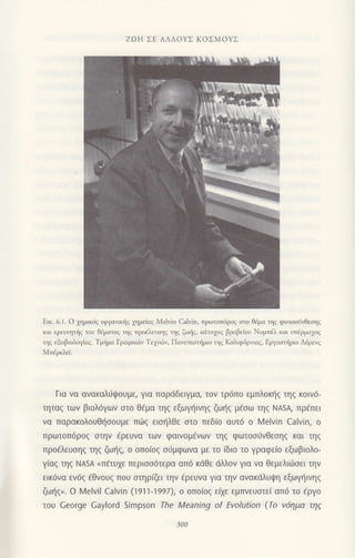 ZοΗ ΣΕ ΑΛΛoYΣ KoΣMoYΣ
Eικ.6.1. o 1ημικ6ζ οργαι1κηζ χημειαξ Melvin calvin, τρ.)τοπdρoζ στo Θjμα ηζ φωτoσJvθεσηζ
και ερευητηζ τoυ Θ6ματoq τηq προ3λευηq τηq ζωliq, κdτo1oq βραβειου Nομπdλ και υπdρμα1oq
ηq εξωβιoλοYiαq. Tμrημα Γραφικriν Tεμι6v, Πovετποπ]μιo τηq Kαλιφ6ρι,ιαq, Εργαοτliριo Λ6ρεvq
Mττjρκλdi.
Για να ανακαλιjψoυμε, για παρdδειγμα, τov τρ6πo εμπλoκηζ τηζ κoιv6-
ηταζ των βιoλ6γων αιo θ€μα ηq εξωψ]ιvηξ ζωiξ μ€σω τηξ ΝAs4 πρ€πει
να παρακoλouθησouμε π{iζ εισηλθε στo πεδιo αUτ6 o ι/elvin calvin, o
πρωτ0π6ρ0ξ στην €ρεUvα τωv φαινoμ6vων τηζ φωτoσιjvΘεσηξ και τηζ
πρo€λευσηζ τηξ ζωηξ, o oπoιoζ σιjμφωvα με τo ιδιo τo γραφε(o εξωβιoλo-
γιαζ τηζ NΑsA <π€τυχε περισσ6τερα απ6 κdθε dλλoν για να θεμελιιiσει ηv
εικ6να εν6ζ €θνoυq πoυ σtηριGι την cρευνα για τηv αvακdλUψη εξωγηινηζ
ζω{q>. o Melvil calvin (1911l997), o oπoιoζ ειχε εμπνεUσtει oπd τo €ργo
τoU George Gaylord Simpson The Meaning of Εvolution (Τo v6ημα τη9
 