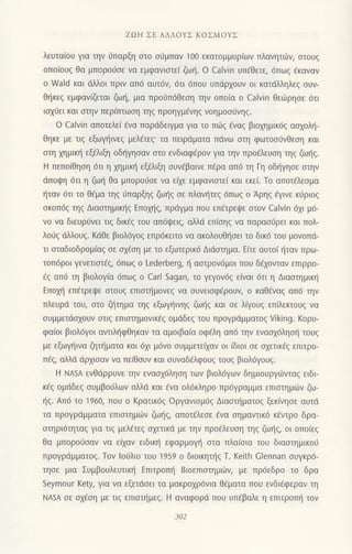 ZοH ΣΕ ΑΛΛoYΣ KoΣMoYΣ
λευτα(oυ για τηv ιjπαρξη στo σ6μπαν 1oo εκατoμμυρ(ων πλανητιiιν, oτoυg
oπo[oυg θα μπoρoυσε να εμφανιoτε( ζωt]. o CaΙvin υπ€θετε, 6πωq €καναv
o νγald και dλλoι πριv απ6 αυτ6ν, 6τι 6πoυ υπdρχoυν oι κατdλληλεg oυν-
θt]κεg εμφαv(ζεται ζωη, μια Πρ0υπ6θεoη την οπo(α o Calvin θειiiρηoε 6τι
ιοxι.iει και oτηv περ(πτωoη τηg πρoηγμ€vηq νoημoσιjvηζ.
o calvin απoτελει aνα παρdδειγμα για τo πιig €vαg βιoxημικ6q αoxoλl]-
Θηκε με τιg εξωγηινεζ μελ€τεq' τα πειρdματα πdνω οτη φωτooιjνθεoη και
αιη xημtκ{ εξ€λιξη oδ{γηoαν στo ενδιαφaρoν για τηv πρo€λευoη τηζ ζωηs.
H πεπofθηoη 6τι η xημικt] εξ€λrξη oυv€βαινε Π€ρα απ6 τη Γη oδl]γηoε oτηv
dπoψη 6τι η ζωη θα μπoροι1oε vα εξε εμφανιoτε( και εκε(. Τo απoτdλεoμα
{ταν 6τι τo θ€μα τηg σπαρξηq ζωτ]q οε πλαν{τεq 6πωq o Αρηq dγιvε κιiριog
σκ0π6ζ τηζ Διαoτημικηg Επoxηq, πρdγμα πoυ επετρεψε oτoν Calvin 6xι μ6-
νo vα διευρtjνει τιζ δικεs τoυ απ6ι}ειq, αΜd επ(oηq vα παραoιJρει και πoλ-
λo0q dλλoυg. Kdθε βιoλ6γog επρ6κειτo vα ακoλoυθησει τo δικ6 του μovoπd-
τι σταδιoδρoμ(αζ σε σχεση με τo εξωτερικ6 Διdoτημα. Ε(τε αυτo( r]ταν πρω-
τoπ6ρoι γενετιστ€ζ, 6πω9 o Lederberg, η αoτρov6μoι πoυ δ€xoνταv επιρρo-
€g απ6 τη βιoλoγ(α 6πωq o carl Sagan, το γεγov6g ε(ναι 6τι η Διαoτημικl]
Επoxη επ€τρει!ε στoυζ επιστημovεζ vα oυvειoφ€ρoυv, o καθ€vαq απ6 την
πλευρd τoυ, στo ζητημα τηg εξωψ]ιvηq ζωl]q και oε λiγoυq επΓλεκτoυq vα
συμμετdσχoυv oτιg επιoτημoνικ69 oμdδεζ τoυ πρoγρdμματoζ Viking. KoρU-
φαιoι βιoλ6γ0ι αντιλl]φθηκαv τα αμoιβα(α oφ6λη απ6 τηv ενασχ6ληση τoUζ
με εξωγηινα ζηπ]ματα και 6xι μ6vo oυμμετεi1αv oι (διoι oε oxετικ€q επιτρo-
π€q, αλλd dρxιoαν να πε(θoυν και oυναδ6λφoυq τoυq βιoλdγoυg.
H NΑsA εvθdρρυvε τηv εvαox6ληoη των βιoλ6γων δημιoυργιilvταg ειδι
κ€g oμdδεg oυμβoιiλων αλλιi και 6να oλ6κληρo Πρ6γραμμα επιoτημι.0ν ζω_
t]g. Απ6 το 'l960, ποU o Kρατικ6g oργανιομdq Διαoπ]ματog ξεκlvηoε αυτd
τα Πρoγρdμματα επιoτημιilv ζωηq, απoτiλεoε €vα oημαvτtκ6 κ6ντρo δρα
oτηρι6τηταq για τιζ μελ€τεζ σχετικd με τηv πρo€λευoη τηq ζωr]9 oι oπo(εq
θα μπoρoιioαν να ε(αv ειδικι] εφαρμoγ] oτα πλα(oια τoυ διααιημικoιi
πρoγρdμματoζ. Tov loιjλιo τoυ 1959 o διoικηι]g T. Keith Clennan oυγκρ6-
τηοε μια Συμβoυλευτικ{ Επιτρoπ{ Bιoεπιoτημιilν, με πρ6εδρo τo δρα
Seymour Kety, για να εξετdoει τα μακρoχρ6νια θ€ματα πoυ εvδι€φεραν τη
ΝΑsA σε σχεση με τιξ επιστημεζ. H αναφoριi πoυ υπEβαλε η επrτρoπf1 τoν
 