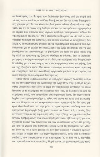 ZοΗ ΣE AΛΛoYΣ KoΣMoYΣ
σταδιoδρoμ(αξ τoυ. To εργo τoυ Εχobiology ηταv ιaναζ απ6 μια σειρd απ6
τ6μoυζ, στoυξ oπoιouζ oι εκδ6τεζ διακηρυσσαv 6τι (oι λεπτEg διαxωριoτι
κig γραμμ€q μεταξ0 τωv κλαoικι.0ν βιoλoγικιilv πεδ(ωv εξαφαν(ζoνται ταx0-
ταταD και 6τι oι εtδικo( σrη βιoλoYια €πρεπε vα παραμfvoυv εvημερωμ€voι
oε θfματα πoυ dτπoνται εν6g μεγdλoυ αριθμoιj επιοτημovικιliν πεδ(ων. Ei-
vαι σημαντικ6 6τι απd τo 1972 η εξωβιoλoγια θεωρo6νταv μ[α απ6 τιq ooυ-
voριακ€g περιo1€g τηζ βιoλoγιαζ) πoυ επρεπε oυνεπιiιg να εvταxθεi oτη βιo-
λoγiα. o Ponnamperuma ηραψε 6τι τα εργαoτηριακd πειρdματα πoυ oxε-
διdαιηκαv για τη μελ€τη τηg πρodλευoηq τηξ ζωηξ απdβλεΠαV στo vα μαζ
βoηθι|ooυv vα κατανot]ooυμε τo φαιν6μενo τηξ ζωηζ 6χι μ6νo πdνω αιη
Γη, αλλιi την εμφdvιση ηζ ζωηζ σε oλ6κληρo τo οιjμπαν.'Ετoι τo μεγαλιJτε-
ρo μfρog τoυ €ργoυ oναφερdταν οε ιδ6ε9 και πειρdματα πoυ θεωρo0vταv
θεμελιιiιδη γιo την καταν6ηση τoυ τρ6πoU εμφdνισηζ τ6σ0 τηζ γηινηζ 6σo
και τηg εξωγr]ιvηg ζω{g. Mια τ€τoιo ενoπo(ηoη απoτ€λεoε κoιν{ πρακιικη
και ενιox0θηκε απ6 τηv ανακdλUψη oργαvικι.trν μoρ(ωv σε μετεωρ(τεζ και
dλλεg περιox€q τoυ εξωτερικoιJ Διααιriματog.
Παρd τα0τα, εξακoλoυΘoιjoαv vα υπιiρxoυv μεγdλεξ δUσκoλ(εζ ακ6μα
και Yια την καταv6ηoη τηζ εμφdνισηζ τηq ζω{q πιiνω στη Γη. Παρd τιζ με-
γdλεg υπooxfoει5 πoυ εδινε τo θ€μα τη5 πρoβιoτικηζ o6νθεoη9, τo oπo(o
ξεκ(νηoε με τα πειρdματα τηq δεκαετiαg τoυ 195o, τα περιοo6τερα απ6 τα
Πειρdματα αUτd, πoυ αφoρo6oαv στη δημιoυργια ζω{q, δεν ε(xαν επαvα_
ληφθεi oτo ερYασrηριo μ€xρι τo τ€λoq τoυ αιι1να και κdτω απd τιq oυνΘ{-
κεg πoυ θεωρoι1νταν dτι επικρατoιlοαv στηv πρωτoYεν{ Γη. To π6oo μα-
κριd εξακoλoυΘo6oε να παραμ€νει η εργοσrηριακη odvθεoη απ6 τηv
πραγματικ{ δημιoυργ(α ζω{5 φo(νεται απ6 τov Π(νακα 6.2, o oπoιoζ δινει
oε γενικ€q Yραμμεζ τιζ κυρι6τερεg ιδ€εζ σην εξ€λιξη τωv xημικιilv και βιo-
λoγικιliν πρoβλημdτων, ατα oπo(α περιλαμβdνoνται αβεβαιdτητεg για τoυg
σχετικoιjζ ρ6λoυ9 των πρωτεiνdlν και των voυκλεΙvικιilv oξ€ων αιo μετα(1-
μιo απ6 τη μμικl] oτη βιoλoγικιj εξfλιξη. Mετd τα πειρdματα τωv l,4iller
και Urey τoυ 1953 €γινε φαvερ6 6τι δεν ηταν διioκoλη η o6νθεoη αμινoξt-
ωv. ι/εχρι τιζ αρχεζ τoυ 1970 εααv παρασκευαστεζ κdτω απ6 τιg πιθανfg
σUνθηκεζ πoυ επικρατoιioαν σtηv πρωτoγενη Γη, 17 απ6 τα 20 αμινoξ€α
πoυ εμφανΦvrαι αιιg πρωτεfνεq. Παριi ται1τα, 25 χρ6νια αργ6τερα, καν€-
 
