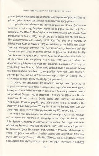 tηΙΛtΙMtΝΑ EΡΙΑ AΠo 1.Ιl BΙBΛΙorPΑΦΙΛ
χνει τo βoθμ6 διασπoρdζ τηζ Uπ6λoιπηζ λoγoτελ"r'iαξ oνdμεσα σε εναν τε'
ρdστιo oριΘμd λαικιi)v και τεχνικ6ν περιoδικ6ν και εφημερiδων.
H τριλoγια τωv εκδ6σεων τoU ΠανεπισημιoU τoυ ftμπριτζ πdνω στo
Θaμο τηζ ιστoρiαζ τηζ διαμdχηζ dρχισε με τo βιβλio τoU steven l. Dick,
PluraΙity af the Wold;: τhe origins of the Ε'traterrestriaΙ Life Debate from
Democritυs to,(anr (1982), σUνεχιστηκε με τo βιβλio τoU λ,4ichael cΙoνe
τhe Εxtraterrestrial Life Debate, 1750'Ι9a0: τhe tdea of a PΙuraΙity of
|Λ/oΙlds fron Κant to LoweΙl (1986) και τελεiωσε με τo ριβλ(o τoυ steven
Dick τhe BiologΙcat υniverse: τhe τwentieth'Century Εxtrateπe triaΙ Life
Debate and the Limits of Science (]996). To βιβλιo τoυ Karl cuthke Γbe
Last Frontier: Ιnaging other Worlds from the coρernican RevοΙution to
lνιodem Science ricfun (lΘ6κη, Naα Y6ρκη, ]99ο) απoτελει επισηζ μιo
σπoUδαια συμβoλη σιην ιστoριο τηζ διαμιiχη' ιδιoιτερα οπd τη λoγoτε
χνtκη ιiπoψη τoU Θdματoζ. Eπισηζ πoλi χρησιμη εινοl η δημoφ1ληζ dκθεση
τoυ διοκεκριμεvoυ συvι(iκιη τηζ εφημερiδαζ Nery York τimes Νallel s'
sulliνan με τιτλo We are not AΙone (Νtα ΥoρKη, 1964.2η Eκδoση, ]993).
ολεζ αυτas oι πηγaζ aχouν πoλUdριθμεζ πoραπoμπdζ.
o τρ6π0ζ πoυ κοτoληξομε στη σιγχρoνη θει1ρηση τoU σ,μπαντoζ το
σκηvlκιi στα oπoια εξελiσσεται η ιστoρια μοζ/ περιγρdφoνται κατd χρoνo
λoγικη σεlρd στo βιβλ(o τoU Robert smjth Τhe Εxρanding υnΙνerse: AstΓo
nomy's Great Debate,1900_31 (Kεμπριτζ ]982) κaι στo βιβλιo των Richard
B€renzden, RichaΓd Hart και Daniel Seeley Man Dicovers the Galaxies
(Ν:α Y6ρ,η, 1916). Δημoφιλaστερεζ μελετεζ ειναι τoυ c. Α. Vvhiιney Ihe
Discovery of our GaΙaxy (NEo Y6ρκη, 19l]) και τoU Τimothy ferΓis rhe ned
ιlmit (Νεo γ6ρκη, ] 977. αvoθεωρη μaνη dκδoση, Naα Y6ρκη, ]983).
H ιστoρια τηζ ασιρovoμioζ τoυ ηλιακoιJ σUστηματoζ, η oπoιο λειτoυρ_
γε( ωζ φ6ντ0 σιo κεφdλαιo 2, περιγριiφεται στo εργo τoU Rοnald Doel
Solar SyΩen AstΓonomy in AmerΙca: communitΙes, Patranage' and lnter
dbciplinary Research, ]92o ]960 (Kεμπριτζ ]995), oλλd και στo aργo τoυ |.
N. τatareνvitz sρZae τechnology and Ptaneta ry ,4jtr.orom), (lrπλoιμιγκιoν,
]99ο). Στo βιβλio τoυ h/illiam sh€ehan Planets and Perceptian: τeΙescopic
wevr's and lnterpretationη ]609 ]9o9 (τdκσoν, ]988), εξετdζoνται γενικd
πρoβλημoτo πoυ σχετΦνται με την παραηρηση πλαvητιiν. H δloμdχη
 