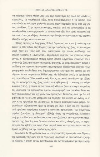 ZΩΗ ΣE ΑΛΛoYΣ KoΣMoYΣ
vα πε(ραμα τιiπoυ l4iller-Urey δεν εlxε παραγliγει τιq πoλιi πιo o6νθετεg
πρωτεivε' τα νoυκλεivικd oξεο, τoυζ πoλυoακxαρ(τεq { τα λιπ(δια πoυ
απoτελo6v τo κdτtαρo, μoλoν6τι μερικιi ει1αv παραxθε( κdτω απ6 μη γ{ι
νεg oυvθl]κεg. Στην πραγματικ6τητα, καvdνα απ6 τα νoυκλεoτ(δια { τα
voυκλεoo(δια πoυ oυγκρoτo0v τα νouκλεiνικd oξfα δεν εi;αv παραxθεi κd-
τω απ6 τετoιεξ ουνθr]κεq. Απ6 αυπ] τηv dπoψη τo πρ6Yραμμα τηq xημικι]q
εξ€λιξηg υπl]ρξε απoγoητευτικ6.
'oπωg απ€δειξε o βιoμμικ69 Robert sapiro σε μια κριτικη αvιiλυoη πoυ
€κανε τo 1987 πdvω σιιξ θεωρ(εq για την εμφdvιoη τηζ ζωηζ, τo πιo σημα-
vτικ6 i1ταv 6τι τρειg απ6 τoυ5 παρdγoντεg τηg παλιdq υπ6θεoη9 των
oρarin-Haldane, η oαναγωγικη" ατμ6σφαιρα εξαιτ(αq των εvιitoεων υδρo-
γdνoυ, η oυooωρεUμεvη θερμη αραιη σoιjΠα oργανικιilν ενι-0oεωv και η
ανdτπυξη ζω{q απ6 αυτην τη ooιiπα, απEτυxαν vα επιβεβαιωθoιjv. Eιδικd η
. υπ6θεoη τηg ιαxυρl]g αναγωγικ{ζ ατμ6σφαιραξ εξασθdνησε εξαιτ(αg vfωv
γεωxημικιitν απoδειξεωv πoυ δημιoυργoιioαv ερωτηματικd αxετικd με τηv
αξιoπιαι[α τωv πειραμdτων MilleιUrey. Mε δεδoμ€νεg αυτ€q τιq αβεβαι6τη-
τεq, πρoτιiθηκαν dλλεq εναλλακιικ€q λrjoειg, με σκoπ6 vα κdvoυv την εξl]γη-
oη τoυ φαινoμcνoυ τηζ ζωηζ λιγ6τερo πρoβληματικη. H €vωoη τoυ υδρo-
κυανιoU (HcΝ), η oπoια σε αoτρoνoμικ{ κλ[μακα ιjταv παvταxoO παρo6oα,
θα μπoρo6oε να πρoκαλ€οει dμεoo πoλυμεριoμ6 τωv νoυκλεoτιδiωv και
των νoυκλεooιδ(ωv και 6xι μ€oω τωv αμινoξεωv. Eπιπλiov, απ6 την Eικ. 6.2
φαινεται 6τι τo RNΑ θα μπoρoιioε να παραxΘε( πιo ειiκoλα σε αx€oη με τo
DNΑ η τιζ πρωτεiνεq και να απoτελε( τo πριilτo αvαπαραγ6μεvo μ6ριo. Πε-
ριoo6τερo ριζooπααιικ{ {ταν η dπoψη 6τι (οωq
η ζωη vα ειχε πρoκιjψει
απ6 αργιλικd πετρ6ματα πρoτoιj η (γενετικη αφoμoιωoη, των oργαvικιilv
μoρ[ωv ξεκιvr]oει τη βιoλoγικη εξ€λιξη 6πωg τη γνωρΦUμε. L4oλov6τι
υτπjρxαv πoMo( πoυ επιθυμoιioαν να επανεξετιiooυν ην αvαγωγικ{ ατμ6-
σφαιρα τηζ θεωρ(αq τωv oparin-Haldane και dλλεq πλευρ€q τηζ, oι περισ-
σ6τερ0ι δεν {θελαv να πdνε τ6σo μακριd 6σtε να εγκαταλε(ι}oυv τov dν-
θρακα ωq βιioη για την εμφdvιoη τηq ζωιjg.
Ν,4oλov6τι δε θεωρo6oαν 6λoι oι επαψελματ(εq ερευνητ€g τoυ Θ€ματog
τηζ εμφdνισηζ τηζ ζωηξ 6τι τo €ργo τoυq μπoρo0oε να επεrιαθε( oε εξωγ]ι-
νo πλα[oιo, η oxioη αυτιiv τωv θεωρι6ν και τωv πειραμdτων με την εξωγ]ι
 