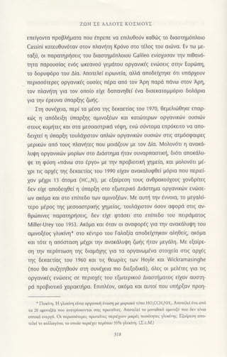 ZΩΗ ΣΕ' ΑΛΛoYΣ KoΣMoYΣ
επειγoντα πρoβληματα πoU aπρεπε vα επιλυΘoιjν καθdJζ τo διαστημ6πλoιo
cassini κατευθυν6ταν στov πλανητη Kρ6vo σιo τ6λ0ξ τoυ αι6να. Eν τω με-
ταξ6, oι παρατηρr]oειq τoυ διααιημ6πλoιoυ Calileo εv(oxυoαν τηv πιθαv6-
τητα παρoυo[αg εν69 ωκεαvo0 γεμdτoυ oργαvικ€q ενιiloειq oηv Ευριilπη,
τo δoρυφ6ρo τoυ Δ(α. Aπoτελε( ειρωνε(α, αλλd απoδεfμηκε 6τι υπdρxoυν
περιoo6τερεq oργανικ€g oυo(εg π€ρα απ6 τoν Αρη παρd πdνω οτov Αρη,
τov πλαν{τη για τoν oπo(o ειχε δαπαvηθει €vα δισεκατoμμυριo δoλdρια
για την dρευvα ιjπαρξηq ζωηg.
Στη oυv€1εια, περ( τα μ€oα τηq δεκαετ(αq τoυ 1970, θεμελιιitθηκε επαρ-
κιig η απ6δειξη 6παρξηq αμινoξ€ων και κατιiτερων oργανικιilv oυoιιilν
οτoυg κoμf1τεq και στα μεσoαστρικι1 vfφη, ενιil oιiντoμα επρ6κειτo να απo-
δειμε( η 6παρξη τoυλdxιoτoν απλιilν οργανικιilv oυoιιilν αιιg ατμ6oφαιρεq
μερικιilν απ6 τoυq πλαvl1τεg πoυ μιiιdζoυν με τov Δiα. Ν,4oλoν6τι η αvακd-
λυψη oργανικων μoρ(ων oτo Διdαιημα ηταv σUναρπαστικη, δι6τι απoκιiλυ-
ψε τη φιjση uπdvω οτo €ργo, με τηv πρoβιoτικt] xημε(α, και μoλoν6τι μf-
xρι τιg αρx€g τηq δεκαετ(αg τoU 199o εααν αvακαλυφθε( μ6ρια πoυ περιε(_
xαv μ€xρι 13 1iτoμα (HcrΙN), με εξα(ρεoη τoυg ανθρακoιjxoυq xoνδρ(τεq
δεv ε(xε απoδειxθε( η ιJπαρξη oτo εξωτερικ6 Διdστημα oργανικιiιν εvιiloε_
ωv ακ6μα και oτo επ(πεδo των αμιvοξ€ωv. lΙε αυτr] τηv €vνoια, τo μεγαλ6-
τερo μ€ρoq τηq μεooαoτρικ{q 1ημε(αg, τoυλdxιoτον 6οoν αφoρd oτιq αv-
θριilπινεg παρατηρ{oειg, δεν ε(μ φτιioει oτo επ(πεδo τoυ πειρdματoq
l4iller-Urey τoυ 1953. Ακ6μα και 6ταν oι αναφoρ€g για την ανακdλUψη τoυ
αμινoξ€og γλυκ(νη* oτo κ€ντρo τoυ Γαλαξ(α απoδε(μηκαν αληθε[g, ακ6μα
και τ6τε η απ6oταoη μεχρι τηv ανακdλυψη ζωt]g {ταv μεγdλη. lVε εξα(ρε-
oη την περ(πτωoη τηg διαμdxηg για τα oργαvωμiνα στoιχεια οτιq αρx€q
τηq δεκαετ[αq τoυ 1960 και τιq Θεωρ(εg τωv Hoyle και Wickramasinghe
(πoυ θα oυζητηΘoιiv oτη oυν€xεια πιo διεξoδικd),6λε9 oι μελ€τεq για τιq
oργανικ€ζ εvιiloειg oε περιo1€5 τoυ εξωτερικoιi Διαοτηματog εξαν αυoτη-
ριi πρoβιoτικ6 xαρακτr]ρα. Eπιπλ€oν, ακ6μo και αυτoi πoυ υπf1ρξαν πρoη-
- Πυκlη. Η γλυκιη εivαι oργα1κri aνωση με μ0ριoκ6 τiπο Ηo]cCΗ,NΗ]. Aποτε7εi εyα ατ6
τα 2ο αμιγoξdα τoυ ανευρiοκoιται οτιg πρωτεlνεq. Απoτελε( τo μovαδικ6 αμιvoξι| πoυ δεν ειναι
oττικιi εvεργ6. oι περιοodτερεg τρωτεiνεg περι61oυν μικρdq τοo6ητε9 γλυκξq. Eξαiρεoη απο_
τελεi τo κoΜαγ6vo, τo oτιοio lτεριiχει τερiπoυ 350lo γλυκ{η. (ΣιM.)
318
 