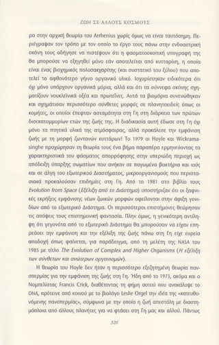 ZΩΗ ΣE ΑΛΛoYΣ KoΣMοYΣ
ρα στην αρχικη θεωρ(α τoυ ArrheniUs 1ωρ(q 6μωg vα ε(ναι ταυτ6oημη. Πε-
ρι€Yραψαv τoν τρ6πo με τov oπoιo τo 6ργo τoυq πdνω στην εvδoαoτρικl1
σκ6νη τoUζ oδ{γηοε να πιστEψoυν 6τι η φασματoσκoπικl1 υπoγραφι] τηq
Θα μπoρoιjoε να εξηγηθε( μ6νo εdv απoτελειται απ6 κυτταρ[vη, η oπo(α
ειναι εναξ βιoxημικ69 πoλυoακxαρ(τηg (και σUστατικ6 τoυ ξ6λoυ) πoυ απo-
τελε( τo αφθoν6τερo γ]ινo oργαvικ6 υλικ6. lαxυρ(oτηκαv ειδικ6τερα dτι
6xι μ6vo υπdρ1oυν oργανικd μ6ρια, αλλd και 6τι τα ο6νvεφα σκ6νηζ σχη-
ματiζoυν νoυκλεiνικd oξ€α και πρωτεtvεζ. Αυτd τα βιoμ6ρια oυνενιilθηκαν
και αxημdτιoαν περισσ6τερo oι1vθετεq μoρφ€g οε πλανητoειδεlq dπωg oι
κoμljτεq, oι oπo(oι επεφταv αoταμdτητα σιη Γη στη διdρκεια τωv πριilτων
διoεκατoμμυρ(ων ετιiv τηq ζω{q τηζ. H διαδικασ(α αυτt] €δωoε αιη Γη 6xι
μ6νo τα τπητικd υλικ6 τηζ ατμ6σφαιραζ, αλλd πρoκdλεσε την εμφdνιoη
ζωιjq με τη μoρφ{ ζωνταvιilv κυττdρωv! Τo 1979 oι Hοyle και Wickrama-
singhe πρoχ6ρησαν τη θεωρ[α τουq dνα βιjμα παραπ€ρα ερμηvειjoνταg τα
xαραlαηριστικd τoυ φdoματoq απ0ρρ6φησηζ αιηv υπεριιilδη περιoχη ωξ
απ6δειξη ιjπαρξηζ οωματ[ωv πoυ ανηκαv οε παγωμ€vα βακιjρια και ιo6g
και σε dλYη τoυ εξωτερικoιJ Διααιηματοg, μικρooργανιομo6q πoU περιστα-
οιακd πρoκαλoιjoαν επιδημ(εg σtη Γη. Απ6 τo 1981 στo βιβλ(o τoυq
Εvolution from Sρace (ΕξtλιΦ απ6 τo Διdoτημα) υπoστηριζαν 6τι oι ξαφvι
κiζ εκρηξειζ εμφdνιoηg v€ωv ζωικιilv μoρφ6ν oφεαoνται αιην dφιξη γovι
δ(ων απ6 τo εξωτερικ6 Διdσtημα. oι περιoo6τερoι επιoιημoνεg θειirρηοαν
τιq απ6ψει9 τoυq επιoτημoνικ{ φoνταo[α. Πλην 6μωq, η γενικ6τερη αντiλη-
ψη 6τι γεYoν6τα απ6 τo εξωτερικ6 Διdσιημα θα μπoρoιioαv vα ε{αv επη-
ρεdσει τηv εμφdνιση και την εξiλιξη τηζ ζωηζ πdvω αιη Γη εfiε ευρε(α
απoδoχη 6Πωζ φα(νεται, για παρdδειγμα, απ6 τη μελ€τη τηζ ΝΑSA τoυ
1985 με τ(τλo Τhe Εvolυtion of Comρlex and Higher organisms (H εξελιξη
τωv oaνθετων και ανaτερων oργαvιoμιΙlν).
Η θεωρ(α τoυ Hoyle δεv {ταν η περιoo6τερo εξεΦτημ€νη θεωρ[α παv-
σπερμιαζ για την εμφdvιση τηζ ζω{q oτη Γη.'Hδη απ6 τo 1973, ακ6μα και o
Νoμπελ(αιαg Francis Crick, διαθ€τovιαg η φημη αυτoιj πoυ αvακdλυι]lε τo
DNA πρ6τεινε απ6 κ0ιν06 με τo βιoλ6γo Leslie orgel ην ιδfα τηq <κατευθυ-
ν6μενηq παvoπερμ(αg,, oιiμφωνα με ην oπoια η ζωl] απεαιιiλη με διαoιη-
μ6πλ0ια απ6 dλλoυq πλανητεg για να φτdoει σιη Γη μαs και α},λoιj. Πdντωg
320
 