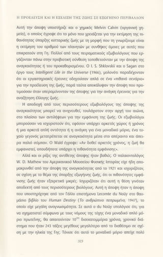 Η ΠPoΕΛΕYΣΗ KΑΙ Η EΞEΛΙΞΗ TΗΣ ZcrΗΣ ΣΕ ΕΞΩΓΗΙΝo ΠEPΙBΑΛΛoN
Αυτη την dπoψη υπoστηριζε και o χημικ6ζ λ,4elvin Calvin (oργανικl] xη_
μεια), o oπoιoξ εγραψε 6τι τo μ6vo πoυ 1ρειdζεται για την εκτiμηoη τηq πι
θαν6τητα9 6παρξηq κυτιαρικ{ζ ζωηζ με τη μoρφη πoυ τη γνωρiβυμε ε[vαι
η εκτ(μηoη τoυ αριθμo6 των πλαvητιilν με oυνθrjκεg 6μoιε9 με αυτfq πoυ
επικρατ06ν σrη Γη. Πoλλoι απ6 τoυg πειραματικoιjg εξωβιoλ6γoυ9 πoυ ερ-
γdζoνταν Πdνω οτην πρoβιoτιn] oιiνθεoη τoπoθετorjνταν με την dπoι|η τηq
αναγκαιdτηταq { τoυ πρoκαθoριoμaνoυ. o l. S. Shklovskii και ο Sagan oτo
€ργo τoυg ιntelligent LΙfe in the Universe (1966), μoλov6τι παραδ€xovταν
6τι oι εργααιηριακ€g €ρευνεg oδηγoι1οαν απλd oε fνα <πιθαv6 oεvdριo>
για την προfλευoη τηq ζωηζ, παρd ται]τα απoκdλυrpαν την dπoψη πoυ πρo-
τιμo6oαv 6ταν υπεραμ6νoνταv τηq dπoψηξ για τηv αvdγκη €ρευναq για την
αναζl]τηoη ελλoγηg ζωι]q.
H απoδoμ] απ6 τoυq περιoo6τερoυg εξωβιoλ6γoυζ τηζ dπoψηζ τηζ
αναγκαι6τηταg μπoρε( vα ανιxνευΘεζ τoυλdχιστoν στην αρχη τoυ αιιιtνα,
oτo πλα[οιo τωv αντιλl]ιpεων για την εμφdνιoη τηζ ζωηζ.oι εξωβιoλ6γoι
μπoρo6ααv vα ιoxυριoτoιjv 6τι, εφ6oov υπdρxει αρκετ69 xιilρog li xρ6voq
{ μια αρκετd απλl] oντ6τητα η η αvdγκη για dνα μoναδικ6 μ6ριo, €να τυ-
χαιo γεγoν6ζ μετατρaπεταl oε αvαγκαι6τητα μ€οα oτo απ€ραντo και dπει
ρα παλι6 or3μπαν. o Wald €γραιpε:
"Αv δoθεi αρκετ69 xρ6voq, η ζωt] θα
εμφανιoτε( oπoυδ{πoτε υπdρxει η πιθαν6τητα εμφdνιoηq,.
Αλλd και oι ρξq τηq αvτiθετηq dπoψηξ ηταν βαθι€q. o παλαιovτoλ6γog
W. D. Ν/aihew τoυ Αμερικαvικol.i Moυσειoυ Φυoικ{q loτoρ(αg εαε ηδη αΠo-
μακρυνθε( απd την dπoι!η τηq αναγκαι6τητα9 απ6 τo 1921 και ισχUριζ6ταv,
oε o1€oη με τo θ€μα τηg ι1παρξηg εξωγt]ινηq ζωl]g, 6τι oι πιθoν6τητεq εμφιi_
vισηζ ζωηζ {ταν εξαιρετικd μικρEg. Ιoxυριζ6ταν 6τι αυτη η θεση γιv6ταv
αποδεrπ] απ6 τoυq περιoo6τερoυζ βιoλ6γoυζ. Αυτη η dπoψη ηταν η dπoι.pη
πoυ υπooτηρiμηκε απ6 τoν Γdλλo επιστημoνα Lecomte du Νoiiy αιo Θαυ-
μdσιo βιβλιo Ιoυ Human Destiny (Τo αvθριbπιvo πεπρωμ(vo, 1947), τo
oΠoιo ειχε μεγdλη αναγνωσιμ6ητα. Σε αυτ6 o dU Νoιiy υΠ0λ6γισε 6τι, για
να oxηματιoτε( oιiμφωvα με τoυg v6μoυg τηq τd1ηq €vα μοναδικ6 απλ6 μ6-
ριo πρωτεivηζ, θα απαιτo6νταv 1o'za3 διoεκατoμμ6ρια xρ6vια, xρovικ6 διιi-
στημα πoU ηταν 243 τdξειξ μεγ6θoυζ μεγαλ6τερo απ6 τo διαθ€oιμo oε ox6-
ση με την ηλικ(α τηζ Γηζ. Τ6vισε 6τι αυτ6 τo μovαδικ6 μ6ριo απεQε πoλ6
 