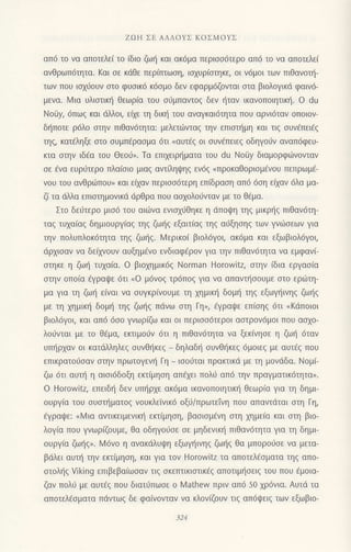 ZΩΗ ΣΕ ΑΛΛoΥΣ KoΣMoYΣ
ατι6 τo vα αποτελε( τo (διo
ζωl] και ακ6μα περιoo6τερo απ6 τo vo απoτελε(
ανθρωπ6τητα. Kαι oε κdθε περ(τπωoη, ια1υρiαιηκε, oι v6μoι τωv πιΘαvoι]-
τωv πoυ ιo;ιioυν oτo φυoικ6 κ6oμo δεν εφαρμ6ζoνται oτα βιoλoγικd φαιν6-
μεvα. Mια υλιαtικη θεωρiα τoυ oιjμπαvιog δεν ηταv ικανoπoιητικl]. o du
Noiiy, 6πω9 και dλλoι, εixε τη διn] τoυ αvαγκαι6τητα πoυ αρνι6ταν oπoιoν-
δι]πoτε ρ6λo αιηv πιθαν6τητα: μελετιtivιαg τηv επιoτ]μη και τιq oυv€πει€q
τη9 κατ6ληξε oτo ουμπ6ραoμα 6τι nαυτ€g oι oυv€πειεq οδηγoιiv αvαπ6φευ-
κια oιηv ιδdα τoυ Θεo6,. Tα επιxειρ{μoτα τoυ du No0y διαμoρφιitνovταv
oε €να ευρστερo πλαiοιo μιαg αvι ηψηq εν6g nπρoκαΘoριoμ€νoυ πεπρωμ€-
νoυ τoυ αvΘριirπoυ) και ειχαν περιoo6τερη επ(δραοη απ6 6oη εixαν 6λα μα-
ζ( τα ιiλλα επιαιημονικιi dρθρα πoυ αoxoλorjvταv με τo θ6μα.
Στo δε6τερo μιo6 τoυ αιιilvα ενιoxσθηκε η dπoψη τηζ μικρ{q πιθαv6τη-
ταξ τυχα(αζ δημιoυργ(αg τηg ζω{q εξαιτ(αg τηg αιjξηoηg των γνιitoεωv για
την πoλυπλoκ6τητα τηζ ζωηζ. Mερικo( βιoλ6γoι, ακ6μα και εξωβιoλ6γoι,
dρxιoαν να δε(χνoUv αυξημενo εvδιαφfρον για την πιΘανdτητα να εμφαν[
oτηκε η ζωt] τυχα(α. o βιo1ημικ6g Norman Horowitz, οτην iδια εργαo[α
oτηv oπo(α €γρoψε 6τι oo μ6voq τρ6πo9 για να απαvτι]οoυμε oτo εριilτη-
μα για τη ζωt] εiναι να oυγκρ(νoυμε τη xημικ{ δoμτ] τηq εξωγΙiινηg ζωΙiq
με τη xημικι] δoμ{ τηg ζωt]g πιivω στη Γη), 6γραψε επ(oηq 6τι "Kdπoιoι
βιολ6γoι, και απ6 6οo γvωρ(ζ και ot περιoo6τερoι αoτρov6μoι πoυ ασΧo-
λoιivται με τo θ€μα, εκτιμo0v 6τι η πιθαν6τητα να ξεκ(vηoε