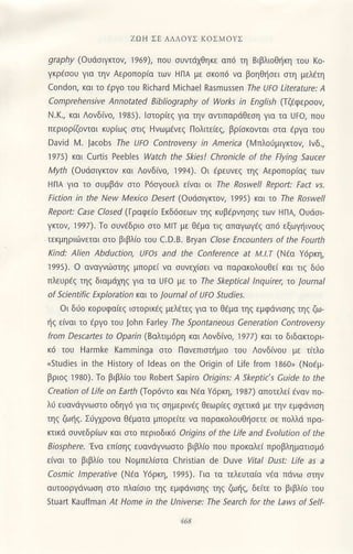 ZΙ)tl Σt ΔΛroΥΣ KoΣMoγΣ
graphy (o!6σlΥκ10ν, ]969), πoU συvιdχθηκε oπd τη BιβλιoΘiκη τoυ Ko
γκρaσoυ για την Αερoπoρια τωv HΠA με σκoπd να βoηΘησει σιη μελaτη
condon, και τo aργo του Richard Ν4ichael Rasmussen τhe υFo Literatυre: A
Comprehensiνe Annotated ζjbliography of works in εngΙish (ΙζCφερσoν,
N.K., και Λoνδινo, 1985). lστoρiεζ για ηv α,ιιπαρdΘεση για το Uto/ που
περιoριζoνται κυριωζ στιζ Hνωμaν€ζ Πoλιτειεζ, βρ[σκoνται σιo εργα τoυ
David N4. ]acobs the υfo Controνer'y l, lmerlca (ι,lπλoιjμιγκτoν, lνδ.,
'1975) και curtis Pee6le5 watch the Skies! Chrcnjcle of the Flying saυcel
M)4, (oudσιγrιον και Λoνδινo, 1994). oι ερεUνεζ τηζ Αερoπορ(αζ των
HnΑ για τo συμβ6V στo P6σγoυελ ε(ναι oι Ιre RosweΙl Reρort: Fact νs'
Fiction in the Νew Mexico DeJelt (oυdσιγκτoη 1995) κol ω τhe Ro'well
Reρoπ: case closed (Γραφειo Eκδ6σεων τηζ κι]βaρVησηζ τωv HΠλ oudoι
γrιον, 1997). τo συνaδριo σιo λ,4]Τ με Θεμo τιζ απαγωγdζ απd εξωγηινoUζ
τεκμηριιiνεται στo βιβλιo τoυ c.D.B. Bryan CΙase Εncoυnters of the Foulth
Κind: AΙien Abdυction, υΓos and the Conference at M-I.I (Νεα γ6ρκη,
]995). o oναγνιiJστηζ μπoρει vο σUνεχiσει vo παρακoλouΘει και τιζ διo
πλευρaζ τηζ διoμ6χηζ για τα UFo με τo τhe Skeptical lnqujrer, Ιo Jaurnal
of
'cientific
ΕχρΙoration κα Ιo journal of UΓo stυdies'
oι δdo κoρυφα[εζ ισιoρικεζ μελdτεζ για τo θdμα τηζ εμφdvισηζ τηζ ζω
ηζ εινoι τo lργo τoυ ]ohn ta ey τhe Spontaneou| Generatjon ContΓoversy
from Descartes to opain (8αλτιμ6ρη κοι Λoνδιvo, 19l/) κoι τo διδακτoρι
κ6 τoυ Harmk€ KaΓnminga στo Παvεπισημιo τoυ
^ovδiνou
με τιτλo
.studies in the History of ldea5 on the origin of ιife from ]860" (Noaμ'
βριoζ ]98ο). To βιβλio τoU Robert sapiro orΙgins: A skeρtic's cυide to the
creation of Life on Earth (Toρ6ντ0 κoι Nεo Ydρκη, ]987) απoτελει aναν πο
λυ εUανdγvωστo 0δηγ6 για τιξ σημερινaζ θεωριεζ σχετικd με την εμφdνιση
τηζ ζωηζ- Σι'γ1ρoνo θEματα μπoρειτε να παρακoλoυθησετε σε πoλλd πρo_
κτικd συνεδριων και στo περι0δικ6 oriqins of the Life and Εvolution of the
Βjosphere''Ενo επισηζ ευανdγνωσιo βιβλιo πoυ πρoκολει προβληματισμd
ε(ναι τo βιβλιo τoU Noμπελ[οτα christian de Dυνe νita] Dust: Life as a
cosmic lmρeratiνe (Νεα Yιjρκη, ]995). Πα τα τελευτα(α νaα πdνω σιηv
ouτοoργdνωση στo πλαiσιo τηζ εμφdνισηζ τηζ ζωηζ, δειτε τo βιβλιo τoU
Stuart Kauffman ,4t Home jn the υniνerse: τhe search for the Laws οf ScΙΙ-
 