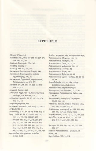 EYPETHPΙo
^ερΦoqlισ
HΓlA' υro, 2!9'242, 246 267, 2ι5,
Ακoδημ(α Eπιστημιnν, εrΣΔ, ]69
Αriνεζ_γ, ]4ξ ]47, ]43, ]5o
Αμερ(ανιn1 Ααpoνoμιnl Eταιριo, ra8
ΑμεproνtΦ'Ενωη για την πρ6oδ0
ηζ πιαtjμηζ, ]ο0.262
Αμερ(αν(6ζ oργανισμ69 ΑερoναUιnlζ
ΑαρoναUτικiζ και Uto, 272
Αμινοξao, 296 293, 30], 3ο6_]03, ]]2_]]8,
329.!32,453
Ανθρωπlni Αρr1, 4]]-440. κoι Koπερνkια
oπiληψη, 4]4. κoι sεΙ], 45o
Αvθρωπoκeτρισμ6ζ 55, 57, ]4/, 434 4]6,
Αroρnιη, μετεΦρftζ απd oυτη, δ, r2r r23
Αrωνιdδηζ, ε' λ4'.6a 63, 7ο, 30 8η 452, 466
Aρη9, 24 2a, 42, 54' 57, 61-127 , 13o, 139'
142, 151, 191, 196, 199 203,207,
2οa'219, 227,235,244, 24a, 251, 2t4,
2a3,2a7' 295, 29a, 299, ω2'105,313,
3]4, 3]3, ]2l, ]25, ]]ο, ]]]l ]34, 335,
336, 345, 146, 4q, t5a, !94, 395, 404,
10s, 445,447, 452, 454 456, 164, 466, 467
Αριστoτεληζ, πiση Yια ενα μοναδι16
Aαaρζ νετρονiων, dεζ πoλ6μενo( αΦaρζ
Αoτεροσrοπε(o Αllegheny, ]6], ]76
Ααεpoσκoπειo Αρεσ(μπo, ]95
Aαερoσκoπειo Γιερκζ, 3], 32, 33
Ααερoσκoπειo Mccormiζk, ] 45, ],1Z
Ααερoσκoπε(o MoUντ6ι 32
Ααεροσκοπε(o Πoρκζ, 395
Ααερoo(oπε(o nρiναoη 32, 33
Ααερoσrcπε(o ορoυζ Γoυnσoη 32, 3ξ 9q
Aαρoμoλaiα, 125' 117 δεζ επιηζ
βιoαστρoνομιο, εξωβιoλoγ(α
ΑστρoΘεoλoγiα, δε' κοι θεoλoγ(α
Αστρoφ!σικΙ1, κoι εξωγiινοι, 52, 5r, 6l
ΑΦρoφUσ(6 Αηερoσκoπειο ΣμιΘσdνοη
Ααρoνoμ(dζ ΔoρUφ6ρo9 γπερυθρoυ
(MS), 166, 163
Ααρo τoυ Bπnard, πιθανoiπλoνiΕζ γrρω
ωυ' 146, 163-165' 177, 261
Ατμ6oφ0ιρo, πρωτoγεν|iζ γη, 296, ]]o, 33ο,
'31'
445ι 452' δεζ m|σηζAρη9
Aτoμlni Θεωρια. 34 ]6, 42, 43, 1]5, ]94, ]22
Aφρoδiτη, 54, 64, 66, 35-37, 92' 142, 213,
216, 2t7, 214, 274, 304, 404, 455
Botιηρlσ, 25, 12!, 20!, 296,1o7' 32o, l21'
θααλlκd Ααερoσκoπειo ικρινoυιτ9 79
Bερν, ιorlλιοζ, l90j94, 2l3
 