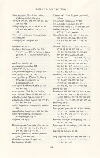 ZoΗ ΣE AΛΛoΥΣ KoΣMoΥΣ
Bιoαrρoνoμ(o, ]97, 457' δεζ επrdη'
dωβloλoγια. Zω1, εξωγηινoζ
Bιoλoγiα, 294,295, 293, 299, 3o2, ]ο5, ]ο6,
B(oλογlκd drμπoν, ]o, ]2. ]3,42, 5], 6l,
402, 4!2, 436, 442 444, 44a, 149, 4s5,
Bιoφυσιni κoσμολoγ(ιι δεζ (oσμoλoγiα
BoUδισμ6q, ml εξωγiινoι, a2l
Γαl'lΙ'oιoζ: Dia|agυes on lhe τwa chief
ιvold j)/Jteπ (r614, ar, Σελ|iνη 6μoια
με τη Γη,40 4], 5,de.2s ,Un.Us 06]ο),
Δελφ(νιο και voημoσιlvη, 16l
ΔημdKριτoζ, ]l, ]2, ]4, r22
Διαζ, παρouσιo oργoνικΦν μoρ(ων, 3]/
ΔιαστημιΦ ιατP(η, ]ο3, lο6
Δι0στημ16 κεrρo τζ6νσoν, δεζ εΘνΦ
γτηPεσ(α Aερoναυιn1ζ (αι
Διαστliματοζ (ΝΑsA)
Διαστημικ6 τηλεσ(6πlo Hlbble, 60, ]67,
171,175,132
Διοσημ6πλoιo Γαλλαιοζ, και Ευριiπη, lΔ
Διoσημ6πλoιo Viking, 24, ]]0, l l2, l l7, l l3
Δεθψjζ Α(αδημια ΑερoναΦrη9, ar7
Δεθνηζ ΑστρoνομΦ 'ινωση, 1rr, r/r, 176,
Δtrθνζ ΣUμβoaλo Eπισtημovrdν Eνιισεων,
Διπυo BoΘaol Διoαiμoτoζ.333, 39], ]94
Διoiκηση EΘνιniξ ΑερoναUικ{ζ κoι
Διoαliμοτoζ (ΝA5Α),2a
EΘνωl Α(oδημio ιπσημι1η HΠA, ]04, ]03,
1 11, 113, 131, 134, 266, 271, 276, 295,
299, 303, 330, 354, 396, 405
ΕΘν(d Ααεροo(οπειo Poδιoαrρovoμiα(
{ΝRΑo),229, r5r, ]5]
EΘνικ6 Eπtστημoν(6 'lδρυμα, 230, ]5]
Eνδοαστρ(d μ6ριΦ δ.' μjPιo, oργαν1(.ζ
ΕνδοodτρtΦ επrcινων(α, ,εa stτ
ινδoαΦPικ6ζ επoικισμι'ζ, ]76, ]77
ινδoοΦρικιi ταξ(δι, 264, ]74_]76, ]37, ]9/
ιξaλξη: βιoλoγκ1, rr, 205, rο6, rο3,
327-329, 312, 421, 444 44A
Εξωβιολoγιιι lο5, lο6, 1ο3, r27,2]3,295,
]ω, ]ο]_]06, ]ο9, ]22, ]]], 335, ]]6,
15a, 162, !6a, 4A5, 447, 451 455, 4s7,
εξωγiινη ζωi,27 ]ο, ]], ]4,45,47,43,5],
57,6],65,36,37, ]00, ]ο4_l09, ]]], ]]9,
]2ο, l30, l33_l9ο, l9], l94, ]99,2]7,
227, 229, 240-242, 290, 29 1, 29 4,
297-3a6,3ο9 311,322 324, 32a 310' 112'
334, 336, 341, 342, 144, 345, 351, 3s2,
353 !60, 372, 346, 395, 196, 442, 4A3,
405, 404, 411, 417, 1419, 420, 424, 429,
41, 412, 414, 4',16, 417 442,449 452,
454ι 456' 47' 49,461,464
ιξωγηινoι, 2&]0, 50, ]33 ]95,2ο2 24l,
144 251, 255, 257, 261, 275, 274, 2a0,
141, 245 291, 3J2, 314, 140, 144,
37! 377, 404, 404, 414,419, 424, 425,
427, 434, 431, 434, 437, 459 461,46a
Lτικalιωνισ, 196, 197 , zο5, 214' 226 22a, 255,
29ο' 3ο9' 337' 340' 342 343' 352' 355'
153 3/9, 135 137, 391, 193, 197, 199, 401,
406, 407, 410, 411, 415, 417, 422, 427, 446
Eπιαημονικη φοWoσio, 26' 29, ]25, ]33-l9l,
194' 197ι 199,2a6 211' 215ι 21a'21a'
246' 253' 277' 32aι 169ι 399ι 4ο9' 421'
ι2!' 459' 46a, 467
Eπrρoπj Επιστliμηζ Δ1oστηματoζ, rο3, ]r3,
]96, 404, 4ο5, 4οq
Eργoστηριο Αερonροιijθησηq, r06, ]69, 23ο,
EUρΦτη, κoι ζΦη, 27, ]25 ]26
zωη, εμφ0νιoη, !33, !37
'
312' 344' 149, 353'
59, !61, t71, 432, 134, 419, 4s2, 45!,
455,464, 464, 469
 