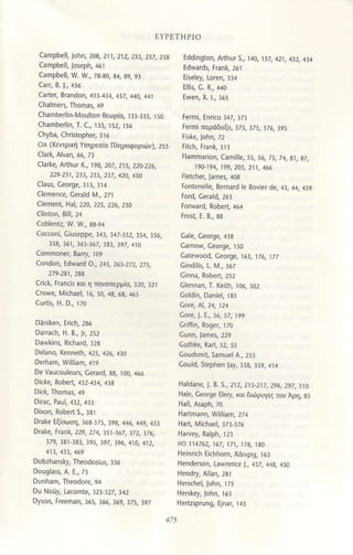 Canpbell, lahn, 203, 211, 212, 2!3,237,23s
camPbell, 1rν. !γ', 73_30, 34 39, 93
car, Β' ]', 436
cart€l, Brandon, 4]3 434 4]7,,14o, 44l
chambedin_Moul1on Θεωριo, ]]] 335, ]5ο
chambellin, τ. c., ]]], r52. ]56
chyba, christopheι, ]]6
crA (κεντβni Yπηρεσ(α ΠληρoφoριΦν). 255
claΙke, ArΙhιr Κ'' 19a,2o7, 215, 22a 226,
229'231
'
231, 215, 237 , 42ο, 43o
claUs, GeoΙ9q ]l3, 3]4
clemence, cera]d ι/.. 27]
Clement, l1al, 22a, 225, 226, 230
CIinton, Bill, 2-4
cocζoni. ciUsepPe, ]4], ]47 ]52, ]54, ]56,
354,161, t63 367,1a3, !97, 410
coοdon, Ldwaι1 o', 243, 26'''272, 275,
279,231,2aa
click, trancι και η πoνσπερμio, ]2ο, ]2]
crowe, Micha€l, 16, ]o, 43, 63, ,165
cυ.tι, H. D., ]Ζo
Daniken, εri.h, 236
DarrΔc6, H' B', ]l, 252
Delano, κenneth, 425, 426, 43o
De Valcoυleu6, ceΙard,33, ]oo 466
Di.ke, Robeι, 4]2-4]a, a33
Draιe ιξioωη, ]63 375, ]9s,446,449.45]
Drale, FΙank, 229, 271' !51 367, 172' !76,
379,131 3a3,395, !97,196, 410, 112,
Dobzhan5ky, τheodosiUl, ]]6
Du Νοιy, ιnζomtq ]2] 32Z, ]42
Dyson, FreeraΛ, 165, 366,
'69, '75,
397
ΕYPETΗPΙo
Εddin9tοn, ΑrthUrs., ]4ο, l57,42]. a]2,41,t
Ellι, G. R,, 44o
[ermi παpdδoξo, ]7], ]/5, 176, ]95
Flammalion, camiΙle.5s,56. /3.74, s], s7,
19a 19Δ' 199, 2ο5, 211, 466
tontenelle, Bernald le 8oνier de, 43, 44, .459
Catewood, Ceorge, 16l.lz6, tzl
Cindiil, L ι4', ]67
clennan, T' κeith, rο6, 3ο2
coldin, Daniel, r8l
coudsmiι samυelA', 255
coυld, stephen Ja, 3]3, ]]9,4]4
llaldane, I. B. 5,, 212, 2ts 217, 2s6, 297, 310
Hale, οeoqe Elery, (oι δι.iρυγζ τoU Aρη. sr
l1D 114762, 167, 171, 17a, 1aO
ι]einlich Εichho.n, X6ιvριχ. l6]
Ηendeaoη, Lawr€n.e J., 4]7, 44s, 45ο
 